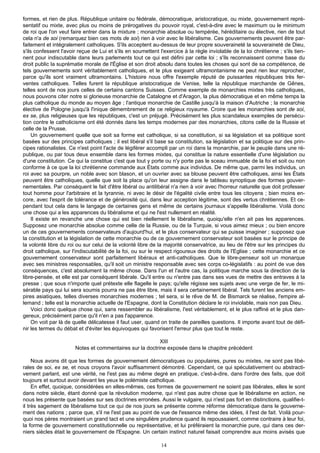 formes, et rien de plus. République unitaire ou fédérale, démocratique, aristocratique, ou mixte, gouvernement repré-
sentatif ou mixte, avec plus ou moins de prérogatives du pouvoir royal, c'est-à-dire avec le maximum ou le minimum
de roi que l'on veut faire entrer dans la mixture ; monarchie absolue ou tempérée, héréditaire ou élective, rien de tout
cela n'a de soi (remarquez bien ces mots de soi) rien à voir avec le libéralisme. Ces gouvernements peuvent être par-
faitement et intégralement catholiques. S'ils acceptent au-dessus de leur propre souveraineté la souveraineté de Dieu,
s'ils confessent l'avoir reçue de Lui et s'ils en soumettent l'exercice à la règle inviolable de la loi chrétienne ; s'ils tien-
nent pour indiscutable dans leurs parlements tout ce qui est défini par cette loi ; s'ils reconnaissent comme base du
droit public la suprématie morale de l'Église et son droit absolu dans toutes les choses qui sont de sa compétence, de
tels gouvernements sont véritablement catholiques, et le plus exigeant ultramontanisme ne peut rien leur reprocher,
parce qu'ils sont vraiment ultramontains. L'histoire nous offre l'exemple réputé de puissantes républiques très fer-
ventes catholiques. Telles furent la république aristocratique de Venise, telle la république marchande de Gênes,
telles sont de nos jours celles de certains cantons Suisses. Comme exemple de monarchies mixtes très catholiques,
nous pouvons citer notre si glorieuse monarchie de Catalogne et d'Aragon, la plus démocratique et en même temps la
plus catholique du monde au moyen âge ; l'antique monarchie de Castille jusqu'à la maison d'Autriche ; la monarchie
élective de Pologne jusqu'à l'inique démembrement de ce religieux royaume. Croire que les monarchies sont de soi,
ex se, plus religieuses que les républiques, c'est un préjugé. Précisément les plus scandaleux exemples de persécu-
tion contre le catholicisme ont été donnés dans les temps modernes par des monarchies, citons celle de la Russie et
celle de la Prusse.
     Un gouvernement quelle que soit sa forme est catholique, si sa constitution, si sa législation et sa politique sont
basées sur des principes catholiques ; il est libéral s'il base sa constitution, sa législation et sa politique sur des prin-
cipes rationalistes. Ce n'est point l'acte de légiférer accompli par un roi dans la monarchie, par le peuple dans une ré-
publique, ou par tous deux ensemble dans les formes mixtes, qui constitue la nature essentielle d'une législation ou
d'une constitution. Ce qui la constitue c'est que tout y porte ou n'y porte pas le sceau immuable de la foi et soit ou non
conforme à ce que la loi chrétienne commande aux États comme aux individus. De même que, parmi les individus, un
roi avec sa pourpre, un noble avec son blason, et un ouvrier avec sa blouse peuvent être catholiques, ainsi les États
peuvent être catholiques, quelle que soit la place qu'on leur assigne dans le tableau synoptique des formes gouver-
nementales. Par conséquent le fait d'être libéral ou antilibéral n'a rien à voir avec l'horreur naturelle que doit professer
tout homme pour l'arbitraire et la tyrannie, ni avec le désir de l'égalité civile entre tous les citoyens ; bien moins en-
core, avec l'esprit de tolérance et de générosité qui, dans leur acception légitime, sont des vertus chrétiennes. Et ce-
pendant tout cela dans le langage de certaines gens et même de certains journaux s'appelle libéralisme. Voilà donc
une chose qui a les apparences du libéralisme et qui ne l'est nullement en réalité.
     Il existe en revanche une chose qui est bien réellement le libéralisme, quoiqu'elle n'en ait pas les apparences.
Supposez une monarchie absolue comme celle de la Russie, ou de la Turquie, si vous aimez mieux ; ou bien encore
un de ces gouvernements conservateurs d'aujourd'hui, et le plus conservateur qui se puisse imaginer ; supposez que
la constitution et la législation de cette monarchie ou de ce gouvernement conservateur soit basées sur le principe de
la volonté libre du roi ou sur celui de la volonté libre de la majorité conservatrice, au lieu de l'être sur les principes du
droit catholique, sur l'indiscutabilité de la foi, ou sur le respect rigoureux des droits de l'Eglise ; cette monarchie et ce
gouvernement conservateur sont parfaitement libéraux et anti-catholiques. Que le libre-penseur soit un monarque
avec ses ministres responsables, qu'il soit un ministre responsable avec ses corps co-législatifs : au point de vue des
conséquences, c'est absolument la même chose. Dans l'un et l'autre cas, la politique marche sous la direction de la
libre-pensée, et elle est par conséquent libérale. Qu'il entre ou n'entre pas dans ses vues de mettre des entraves à la
presse ; que sous n'importe quel prétexte elle flagelle le pays; qu'elle régisse ses sujets avec une verge de fer, le mi-
sérable pays qui lui sera soumis pourra ne pas être libre, mais il sera certainement libéral. Tels furent les anciens em-
pires asiatiques, telles diverses monarchies modernes ; tel sera, si le rêve de M. de Bismarck se réalise, l'empire al-
lemand ; telle est la monarchie actuelle de l'Espagne, dont la Constitution déclare le roi inviolable, mais non pas Dieu.
     Voici donc quelque chose qui, sans ressembler au libéralisme, l'est véritablement, et le plus raffiné et le plus dan-
gereux, précisément parce qu'il n'en a pas l'apparence.
     On voit par là de quelle délicatesse il faut user, quand on traite de pareilles questions. Il importe avant tout de défi-
nir les termes du débat et d'éviter les équivoques qui favorisent l'erreur plus que tout le reste.

                                                          XIII
                       Notes et commentaires sur la doctrine exposée dans le chapitre précédent

     Nous avons dit que les formes de gouvernement démocratiques ou populaires, pures ou mixtes, ne sont pas libé-
rales de soi, ex se, et nous croyons l'avoir suffisamment démontré. Cependant, ce qui spéculativement ou abstracti-
vement parlant, est une vérité, ne l'est pas au même degré en pratique, c'est-à-dire, dans l'ordre des faits, que doit
toujours et surtout avoir devant les yeux le polémiste catholique.
     En effet, quoique, considérées en elles-mêmes, ces formes de gouvernement ne soient pas libérales, elles le sont
dans notre siècle, étant donné que la révolution moderne, qui n'est pas autre chose que le libéralisme en action, ne
nous les présente que basées sur ses doctrines erronées. Aussi le vulgaire, qui n'est pas fort en distinctions, qualifie-t-
il très sagement de libéralisme tout ce qui de nos jours se présente comme réforme démocratique dans le gouverne-
ment des nations ; parce que, s'il ne l'est pas au point de vue de l'essence même des idées, il l'est de fait. Voilà pour-
quoi nos pères montraient un grand tact et une singulière prudence quand ils repoussaient, comme contraire à leur foi,
la forme de gouvernement constitutionnelle ou représentative, et lui préféraient la monarchie pure, qui dans ces der-
niers siècles était le gouvernement de l'Espagne. Un certain instinct naturel faisait comprendre aux moins avisés que

                                                              14
 