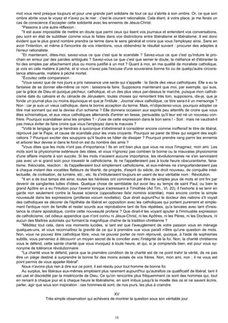 mot vous rend presque toujours et pour une grande part solidaire de tout ce qui s'abrite à son ombre. Or, ce que son
ombre abrite vous le voyez et n'avez pu le nier : c'est le courant rationaliste. Cela étant, à votre place, je me ferais un
cas de conscience d'accepter cette solidarité avec les ennemis de Jésus-Christ.
     "Passons à une autre réflexion :
     "Il est aussi impossible de mettre en doute que parmi ceux qui lisent vos journaux et entendent vos conversations,
peu sont en état de subtiliser comme vous le faites dans vos distinctions entre libéralisme et libéralisme. Il est donc
évident que le plus grand nombre prendra ce terme dans le sens général et croira que vous l'employez ainsi. Sans en
avoir l'intention, et même à l'encontre de vos intentions, vous obtiendrez le résultat suivant : procurer des adeptes à
l'erreur rationaliste.
     "Et maintenant, dites-moi, savez-vous ce que c'est que le scandale ? Savez-vous ce que c'est qu'induire le pro-
chain en erreur par des paroles ambiguës ? Savez-vous ce que c'est que semer le doute, la méfiance et d'ébranler la
foi des simples par attachement plus ou moins justifié à un mot ? Quant à moi, en ma qualité de moraliste catholique,
je vois en cela matière à péché, et si vous n'avez pas l'excuse d'une souveraine bonne foi ou de quelqu'autre circons-
tance atténuante, matière à péché mortel.
     "Écoutez cette comparaison :
     "Vous savez que de nos jours a pris naissance une secte qui s'appelle : la Secte des vieux catholiques. Elle a eu la
fantaisie de se donner elle-même ce nom : laissons-la faire. Supposons maintenant que moi, par exemple, qui suis,
par la grâce de Dieu et quoique pécheur, catholique, et un des plus vieux par-dessus le marché, puisque mon catholi-
cisme date du calvaire et du cénacle de Jérusalem, toutes choses qui remontent très loin, supposons, dis-je, que je
fonde un journal plus ou moins équivoque et que je l'intitule : Journal vieux catholique, ce titre sera-t-il un mensonge ?
Non : car je suis un vieux catholique, dans la bonne acception du terme. Mais, m'objecterez-vous, pourquoi adopter ce
titre mal sonnant qui est la devise d'un schisme ? Elle donnera occasion aux esprits peu attentifs de croire que vous
êtes schismatique, et aux vieux catholiques allemands d'entrer en liesse, persuadés qu'il leur est né un nouveau con-
frère. Pourquoi scandaliser ainsi les simples ? - J'use de cette expression dans le bon sens ! - Soit : mais ne vaudrait-il
pas mieux éviter de faire croire que vous l'employez dans le mauvais ?
     "Voilà le langage que je tiendrais à quiconque s'obstinerait à considérer encore comme inoffensif le titre de libéral,
réprouvé par le Pape, et cause de scandale pour les vrais croyants. Pourquoi se parer de titres qui exigent des expli-
cations ? Pourquoi exciter des soupçons qu'il faudra se hâter de dissiper ? Pourquoi prendre rang parmi les ennemis
et arborer leur devise si dans le fond on est du nombre des amis ?
     "Vous dites que les mots n'ont pas d'importance ! Ils en ont bien plus que vous ne vous l'imaginez, mon ami. Les
mots sont la physionomie extérieure des idées, et vous n'ignorez pas combien la bonne ou la mauvaise physionomie
d'une affaire importe à son succès. Si les mots n'avaient aucune importance, les révolutionnaires ne s'en serviraient
pas avec un si grand soin pour travestir le catholicisme, ils ne l'appelleraient pas à toute heure obscurantisme, fana-
tisme, théocratie, réaction : ils l'appelleraient tout simplement catholicisme, et eux-mêmes ne s'enguirlanderaient pas
à chaque instant des vocables flatteurs de liberté, de progrès, d'esprit du siècle, de droit nouveau, de conquête intel-
lectuelle, de civilisation, de lumière, etc., etc. Ils s'intituleraient toujours en usant de leur véritable nom : Révolution.
     "Il en a de tout temps été ainsi, toutes les hérésies ont commencé par être de simples jeux de mots et ont fini par
devenir de sanglantes luttes d'idées. Quelque chose de semblable dut avoir lieu au temps de saint Paul, ou bien le
grand Apôtre en a eu l'intuition pour l'avenir lorsque s'adressant à Timothée (Ad Tim., VI, 20), il l'exhorte à se tenir en
garde non seulement contre la fausse science (oppositiones faIsi nominis scientiæ), mais encore contre la simple
nouveauté dans les expressions (profanas vocum novitates). Que dirait aujourd'hui le docteur des nations s'il voyait
des catholiques se décorer de l'épithète de libéral en opposition avec les catholiques qui portent purement et simple-
ment l'antique nom de famille et rester sourds aux réprobations tant de fois répétées, qu'a lancées avec tant d'insis-
tance la chaire apostolique, contre cette nouveauté profane ? Que dirait-il les voyant ajouter à l'immuable expression
de catholicisme, cet odieux appendice que n'ont connu ni Jésus-Christ, ni les Apôtres, ni les Pères, ni les Docteurs, ni
aucun des Maîtres autorisés qui forment la magnifique chaîne de la tradition chrétienne ?
     "Méditez tout cela, dans vos moments lucides, si tant est que l'aveuglement de votre passion vous en ménage
quelques-uns, et vous reconnaîtrez la gravité de ce qui à première vue vous paraît n'être qu'une question de mots.
Non, vous ne pouvez être catholique libre, vous ne pouvez porter ce nom réprouvé, quoique, à l'aide de sophismes
subtils, vous parveniez à découvrir un moyen secret de le concilier avec l'intégrité de la foi. Non, la charité chrétienne
vous le défend, cette sainte charité que vous invoquez à toute heure, et qui, si je comprends bien, est pour vous sy-
nonyme de tolérance révolutionnaire.
     "La charité vous le défend, parce que la première condition de la charité est de ne point trahir la vérité, de ne pas
être un piège destiné à surprendre la bonne foi des moins avisés de vos frères. Non, mon ami, non ; il ne vous est
point permis de vous appeler libéral".
     Nous n'avons plus rien à dire sur ce point, il est résolu pour tout homme de bonne foi.
     Au surplus, les libéraux eux-mêmes emploient plus rarement aujourd'hui qu'autrefois ce qualificatif de libéral, tant il
est usé et discrédité par la miséricorde de Dieu. Ce qu'on rencontre plus fréquemment ce sont des hommes qui, tout
en reniant à chaque jour et à chaque heure le libéralisme, en sont imbus jusqu'à la moelle des os et ne savent écrire,
parler, agir que sous son inspiration : ces hommes-là sont, de nos jours, les plus à craindre.

                                                         XV
                  Très simple observation qui achèvera de montrer la question sous son véritable jour



                                                             16
 