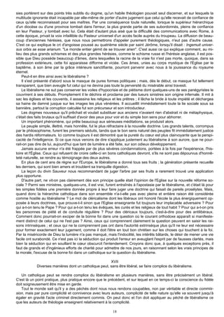 sies portèrent sur des points très subtils du dogme, qu'un habile théologien pouvait seul discerner, et sur lesquels la
multitude ignorante était incapable par elle-même de porter d'autre jugement que celui qu'elle recevait de confiance de
ceux qu'elle reconnaissait pour ses maîtres. Par une conséquence toute naturelle, lorsque le supérieur hiérarchique
d'un diocèse ou d'une province tombait dans l'erreur, la plus grande partie de ses subordonnés, pleins de confiance
en leur Pasteur, y tombait avec lui. Cela était d'autant plus aisé que la difficulté des communications avec Rome, à
cette époque, privait la voix infaillible du Pasteur universel d'un accès facile auprès du troupeau. La diffusion de beau-
coup d'anciennes hérésies, que nous nous permettrons d'appeler purement théologiques, n'eut pas d'autre cause.
C'est ce qui explique le cri d'angoisse poussé au quatrième siècle par saint Jérôme, lorsqu'il disait : Ingemuit univer-
sus orbis se esse arianum. "Le monde entier gémit de se trouver arien". C'est aussi ce qui explique comment, au mi-
lieu des plus grands schismes et des plus grandes hérésies, comme le schisme russe et l'hérésie anglaise, il est pos-
sible que Dieu possède beaucoup d'âmes, dans lesquelles la racine de la vraie foi n'est pas morte, quoique, dans sa
profession extérieure, cette foi apparaisse difforme et viciée. Ces âmes, unies au corps mystique de l'Eglise par le
baptême, à son âme par la grâce intérieure sanctifiante, pourront parvenir avec nous à la jouissance du royaume
éternel.
    Peut-il en être ainsi avec le libéralisme ?
    Il s'est présenté d'abord sous le masque de pures formes politiques ; mais, dès le début, ce masque fut tellement
transparent, que bien aveugle fut celui qui ne devina pas toute la perversité du misérable ainsi travesti.
    Le libéralisme ne sut pas conserver les voiles d'hypocrisie et de piétisme dont quelques-uns de ses panégyristes le
couvrirent à ses débuts. Promptement il le déchira et proclama par des lueurs sinistres son origine infernale. Il mit à
sac les églises et les couvents, il assassina les religieux et les prêtres ; il lâcha la bride à toute impiété et déchargea
sa haine de damné jusque sur les images les plus vénérées. Il accueillit immédiatement toute la lie sociale sous sa
bannière, partout la corruption calculée fut son précurseur et son introducteur.
    Les dogmes nouveaux qu'il prêchait et voulait substituer aux anciens n'avaient rien d'abstrait ni de métaphysique,
c'était des faits brutaux qu'il suffisait d'avoir des yeux pour voir et du simple bon sens pour abhorrer.
    Un important phénomène, qui prête beaucoup aux sérieuses méditations, se produisit alors.
    Le peuple simple, illettré, mais honnête, fut le plus réfractaire à la nouvelle doctrine. Les grands talents, corrompus
par le philosophisme, furent les premiers séduits, tandis que le bon sens naturel des peuples fit immédiatement justice
des hardis réformateurs. Ici comme toujours il est démontré que la pureté du cœur est plus clairvoyante que la perspi-
cacité de l'intelligence. Si ce que nous venons de dire s'applique justement au libéralisme à son aurore, que ne pour-
rait-on pas dire de lui, aujourd'hui que tant de lumière a été faite, sur son odieux développement.
    Jamais aucune erreur n'a été frappée par de plus sévères condamnations, portées à la fois par l'expérience, l'his-
toire et l'Église. Ceux qui refusent de croire celle-ci en bons catholiques devront, s'ils ne sont pas dépourvus d'honnê-
teté naturelle, se rendre au témoignage des deux autres.
    En plus de cent ans de règne sur l'Europe, le libéralisme a donné tous ses fruits ; la génération présente recueille
les derniers, qui sont bien amers et troublent sa tranquille digestion.
    La leçon du divin Sauveur nous recommandant de juger l'arbre par ses fruits a rarement trouvé une application
plus opportune.
    D'autre part, ne vit-on pas clairement dès son principe quelle était l'opinion de l'Eglise sur la nouvelle réforme so-
ciale ? Parmi ses ministres, quelques-uns, il est vrai, furent entraînés à l'apostasie par le libéralisme, et c'était là pour
les simples fidèles une première donnée propre à leur faire juger une doctrine qui faisait de pareils prosélytes. Mais,
quand donc la hiérarchie catholique dans son ensemble n'a-t-elle pas avec pleine et entière raison été considérée
comme hostile au libéralisme ? Le mot de cléricalisme dont les libéraux ont honoré l'école la plus énergiquement op-
posée à leurs doctrines, que prouve-t-il sinon que l'Eglise enseignante fut toujours leur implacable adversaire ? Pour
qui a-t-on tenu le Pape ? Pour qui a-t-on tenu les évêques, les curés et les religieux de tout habit ? Pour qui a-t-on pris
les personnes de piété et de conduite régulière ? Pour des cléricaux toujours, c'est-à-dire pour des antilibéraux.
Comment donc pourrait-on exciper de la bonne foi dans une question où le courant orthodoxe apparaît si manifeste-
ment distinct de celui qui ne l'est pas ? Ainsi, ceux qui comprennent clairement la question peuvent en saisir les rai-
sons intrinsèques ; et ceux qui ne la comprennent pas ont dans l'autorité extrinsèque plus qu'il ne leur est nécessaire
pour former exactement leur jugement, comme il doit l'être en tout bon chrétien sur les choses qui touchent à la foi.
Par la miséricorde de Dieu la lumière n'a pas manqué, mais l'indocilité, les intérêts bâtards, le désir de mener une vie
facile ont surabondé. Ce n'est pas ici la séduction qui produit l'erreur en aveuglant l'esprit par de fausses clartés, mais
bien la séduction qui en souillant le cœur obscurcit l'entendement. Croyons donc que, à quelques exceptions près, il
faut de grands et d'ingénieux efforts de charité pour admettre de nos jours, en raisonnant selon les vrais principes de
la morale, l'excuse de la bonne foi dans un catholique sur la question du libéralisme.

                                                        XVII
             Diverses manières dont un catholique peut, sans être libéral, se faire complice du libéralisme.

   Un catholique peut se rendre complice du libéralisme en plusieurs manières, sans être précisément un libéral.
C'est là un point pratique, plus pratique encore que le précédent, et sur lequel en ce temps-ci la conscience du fidèle
doit soigneusement être mise en garde.
   Tout le monde sait qu'il y a des péchés dont nous nous rendons coupables, non par véritable et directe commis-
sion, mais par pure complicité et connivence avec leurs auteurs, complicité de telle nature qu'elle va souvent jusqu'à
égaler en gravité l'acte criminel directement commis. On peut donc et l'on doit appliquer au péché de libéralisme ce
que les auteurs de théologie enseignent relativement à la complicité.

                                                             18
 