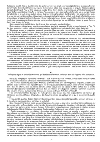 fort c'est la charité, il est la charité même. De quelle horreur il est rempli pour les exagérations de la presse ultramon-
taine ! Traiter de méchant l'homme qui répand de mauvaises idées, c'est aux yeux de ce singulier théologien pécher
contre le Saint-Esprit. Pour lui il n'y a que des égarés. On ne doit ni résister ni combattre ; ce qu'il faut sans cesse s'ef-
forcer de faire c'est d'attirer. Étouffer le mal sous l'abondance du bien, c'est sa formule favorite, lue un jour par hasard
dans Balmès, et la seule chose qu'il ait retenue du grand philosophe catalan. De l'Évangile, il cite seulement les textes
à saveur de sucre et de miel. Les effrayantes invectives contre le pharisaïsme lui font, on le dirait, l'effet de bizarreries
et d'excès de langage chez le divin Sauveur. Ce qui ne l'empêche pas de s'en servir fort bien lui-même, et très dure-
ment, contre ces agaçants ultramontains qui compromettent chaque jour par leur défaut de mesure la cause d'une re-
ligion toute de paix et d'amour.
     Contre eux ce teinté de libéralisme d'ordinaire si doux se montre acerbe et violent.
     Contre eux son zèle est amer, sa polémique est aigre, sa charité agressive. C'est à lui que s'adressait le Père Fé-
lix, dans un discours célèbre où à propos des accusations dont l'éminent Louis Veuillot était l'objet, il s'écriait :
     "Messieurs, aimons et respectons jusques à nos amis". Mais non, notre homme à teinte libérale n'agit pas de la
sorte. Il garde tous les trésors de sa tolérance et de sa charité pour les ennemis jurés de sa foi ! Quoi de plus naturel,
le pauvre homme ne veut-il pas les attirer ? En échange, par exemple, il n'a que sarcasmes et cruelle intolérance pour
les plus héroïques défenseurs de cette même foi.
     En résumé, ce teinté de libéralisme n'a jamais pu comprendre l'opposition per diametrum, dont parle saint Ignace
dans les Exercices spirituels. Il ne connaît pas d'autre tactique que celle d'attaquer par le flanc, tactique qui, en reli-
gion, peut être la plus commode, mais qui n'est point la plus décisive. Il voudrait bien vaincre, mais à la condition de
ne pas blesser l'ennemi, de ne lui causer ni mortification, ni ennui. Le seul mot de guerre lui agace les nerfs et il donne
toutes ses préférences à la pacifique discussion. Il est pour les cercles libéraux dans lesquels on pérore et on déli-
bère, et non pour les Associations ultramontaines dans lesquelles on dogmatise et on blâme... En un mot, si on re-
connaît le libéral exalté et le libéral modéré à leurs fruits, c'est principalement par ses affections que l'homme à teinte
libérale se fait reconnaître.
     Ces traits mal profilés, qui ne vont pas jusqu'au dessin, ni même jusqu'au croquis, encore moins jusqu'à un véri-
table portrait, suffisent cependant à faire discerner promptement les types de la famille libérale à leurs degrés divers.
     Pour résumer en quelques mots le trait le plus caractéristique de leur respective physionomie, nous dirons que le
libéral exalté rugit son libéralisme, que le libéral modéré le pérore et que le pauvre libéral teinté le soupire et le gémit.
     "Tous sont pires" comme disait de ses parents le coquin du conte populaire. Néanmoins il faut reconnaître que le
premier est souvent paralysé dans son action par sa propre fureur ; que le troisième de condition hybride est par sa
nature stérile et infécond, tandis que le second est le type satanique par excellence ; il est à notre temps la véritable
cause des dévastations libérales.

                                                       XIX
Principales règles de prudence chrétienne que doit observer tout bon catholique dans ses rapports avec les libéraux.

     Ne vous y trompez pas cependant, ô lecteurs ! il faut, au siècle où nous sommes, vivre avec les libéraux exaltés,
les libéraux modérés et les catholiques misérablement entachés de libéralisme.
     Ainsi vécurent les catholiques avec les Ariens au quatrième siècle, avec les Pélagiens au cinquième, avec les Jan-
sénistes au dix-septième. Il est impossible de ne pas avoir quelques relations avec eux, parce qu'on les rencontre par-
tout ; dans les affaires, dans les plaisirs, dans les visites, jusque dans les églises et même parfois dans la famille.
Comment donc se comportera le bon catholique dans ses relations avec de pareils pestiférés ? Comment parviendra-
t-il à prévenir, éviter ou tout au moins à diminuer, les risques continuels d'infection qu'il court ?
     Il est extrêmement difficile d'indiquer des règles précises pour chaque cas, mais on peut donner les maximes gé-
nérales de conduite, et laisser à la prudence de chacun le soin de les appliquer en ce qui le concerne individuelle-
ment.
     Il nous semble que tout d'abord il convient de distinguer trois classes de relations possibles entre un catholique et
le libéralisme, ou mieux entre un catholique et un libéral.
     Nous nous exprimons ainsi, parce que, dans la pratique, les idées ne peuvent se considérer comme séparées des
personnes qui les professent et les soutiennent. Le libéralisme idéologique réel et pratique réside dans les institutions,
les personnes, les livres et les journaux libéraux. Eh bien donc, on peut supposer trois classes de relations entre un
catholique et un libéral : Relations nécessaires. Relations utiles. Relations de pure affection et de plaisir.
     - Relations nécessaires. - Les relations nécessaires sont imposées à chacun par son état et sa position particu-
lière: elles ne peuvent s'éviter. Telles sont celles qui doivent exister entre père et fils, mari et femme, frères et sœurs,
inférieurs et supérieurs, maîtres et domestiques, disciples et professeurs. Il est évident que, si un fils bien pensant a le
malheur d'avoir un père libéral, il ne doit pas l'abandonner pour cela, ni la femme son mari, ni le frère sa sœur, ni le
parent un membre de sa famille. Le cas excepté pourtant, où le libéralisme de ces personnes en arriverait à exiger de
leurs inférieurs respectifs des actes essentiellement contraires à la religion, les induisant à l'apostasie formelle ; il ne
suffirait pas qu'il entravât seulement leur liberté dans l'accomplissement des préceptes de l'Eglise. On sait que l'Eglise
n'entend jamais obliger les personnes dont il s'agit ici sub gravi incommodo.
     En tous ces cas le catholique doit supporter avec patience sa situation pénible et s'entourer de toutes les précau-
tions en son pouvoir pour éviter la contagion du mauvais exemple. Comme tous les Traités de l'occasion prochaine et
nécessaire le conseillent il doit tenir son cœur élevé vers Dieu, prier chaque jour pour son propre salut et pour les
malheureuses victimes de l'erreur ; fuir autant que possible les conversations et les discussions sur ces matières, et
ne les accepter que bien pourvu d'armes offensives et défensives. Ces armes lui seront fournies par la lecture des

                                                             21
 