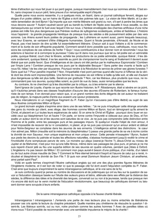 tème d'attraction qui nous fait jouer à qui perd gagne, puisque insensiblement c'est nous qui sommes attirés. C'est en-
fin, sans s'exposer à aucun péril, faire preuve d'un remarquable esprit d'équité.
    Quelle peine nous avons ressentie, il y a quelques mois, en lisant, dans un journal catholique fervent, éloges sur
éloges d'un poète célèbre, qui en haine de l'Eglise a écrit des poèmes tels que : La vision de frère Martin, et La der-
nière lamentation de lord Byron ! Qu'importe que son mérite littéraire soit grand ou non, s'il sert à perdre les âmes que
nous devons sauver ? Autant vaudrait savoir gré au bandit du brillant de l'épée avec laquelle il nous assaille, ou des
damasquinures qui ornent le fusil avec lequel il tire sur nous. L'hérésie enveloppée des charmes artificieux d'une riche
poésie est mille fois plus dangereuse que l'hérésie revêtue de syllogismes scolastiques, arides et fastidieux. L'histoire
nous l'apprend : la grande propagande hérétique de presque tous les siècles a été puissamment aidée par des vers
sonores. Les Ariens eurent leurs poètes de propagande ; les Luthériens en eurent aussi, parmi lesquels beaucoup,
avec leur Erasme, se vantaient d'être d'élégants humanistes. Quant à l'école janséniste, d'Arnauld, de Nicole et de
Pascal, pas n'est besoin de dire qu'elle fut essentiellement littéraire. Chacun sait à quoi Voltaire a dû le commence-
ment et la durée de son effrayante popularité. Comment serait-il donc possible que nous, catholiques, nous nous fis-
sions les complices de ces sirènes de l'enfer ? Quoi ! nous contribuerions à leur donner nom et renommée ! nous les
aiderions à fasciner et à corrompre la jeunesse ! Celui qui lit dans nos journaux que tel ou tel poète est un admirable
poète, quoique libéral, court chez le libraire, achète les productions de ce poète admirable, quoique libéral ; il les dé-
vore avidement, quoique libéral, il se les assimile au point de s'empoisonner tout le sang et finalement il devient aussi
libéral que son poète favori. Que d'intelligences et de cœurs ont été perdus par le malheureux Espronceda ! Combien
par l'impie Larra ! Combien presque de nos jours par le déplorable Becquer ! Sans parler des vivants si facile qu'il
nous fût, hélas ! de les citer par douzaines. Pourquoi rendre à la Révolution le service de prôner ses gloires funestes ?
Dans quel but ? Pour paraître impartial ? Non, l'impartialité n'est point permise quand elle tourne à l'offense de la véri-
té dont les droits sont imprescriptibles. Une femme de mauvaise vie est infâme si belle qu'elle soit, et elle est d'autant
plus dangereuse qu'elle est plus belle. Serait-ce par gratitude ? Non, car les libéraux, plus prudents que nous, ne re-
commandent pas nos œuvres, quoiqu'elles soient, au point de vue du beau, aussi remarquables que les leurs.
    Au contraire, ils ne cherchent qu'à les discréditer par la critique, ou à les enterrer par le silence.
    Saint Ignace de Loyola, d'après ce que raconte son illustre historien, le P. Ribadaneyra, était si sévère en ce point,
qu'il n'autorisa jamais dans ses classes l'explication d'aucune des œuvres d'Erasme de Rotterdam, le fameux huma-
niste de son temps. Il en donnait pour raison que, si un grand nombre des écrits élégants de cet auteur ne traitaient
pas de religion, la majeure partie d'entre eux avaient une saveur protestante.
    Nous intercalerons ici un magnifique fragment du P. Faber (qu'on n'accusera pas d'être illettré) au sujet de ses
deux illustres compatriotes Milton et Byron.
    Le grand écrivain anglais s'exprime ainsi dans une de ses lettres : "Je ne puis m'expliquer cette étrange anomalie
des gens du monde qui citent, avec éloge, des hommes comme Milton et Byron, tout en témoignant qu'ils aiment le
Christ, et placent en Lui toutes leurs espérances de salut. Si on aime le Christ et l'Église : pourquoi donc louer en so-
ciété ceux qui blasphèment l'un et l'autre ? On parle, on tonne contre l'impureté si odieuse aux yeux de Dieu, et l'on
exalte un auteur dont la vie et les œuvres sont saturées de ce vice. Je ne puis pas comprendre cette distinction entre
l'homme et le poète, entre les passages purs et les passages impurs. Si quelqu'un insulte l'objet de mon amour, il
m'est impossible de recevoir de lui ni consolation, ni plaisir, et je ne puis pas concevoir qu'un amour ardent et délicat
pour Notre-Seigneur se complaise dans les œuvres de ses ennemis. L'intelligence admet des distinctions : le cœur
n'en admet pas. Milton (maudite soit la mémoire du blasphémateur !) passa une grande partie de sa vie à écrire contre
la divinité de mon Sauveur, mon unique espérance et mon unique amour. Cette pensée m'exaspère ! Byron, foulant
aux pieds les devoirs du patriote et toutes les affections naturelles, s'abaissa honteusement jusqu'à revêtir le crime et
l'incrédulité d'une somptueuse parure de vers. Le monstre qui plaça (oserai-je l'écrire ?) Jésus-Christ au niveau de
Jupiter et de Mahomet, n'est pour moi qu'une bête féroce, même dans ses passages les plus purs, et jamais je ne me
suis repenti d'avoir jeté au feu une superbe édition de ses œuvres en quatre volumes, pendant que j'étais à Oxford.
L'Angleterre n'a pas besoin de Milton ! Et comment mon pays aurait-il besoin d'une politique, d'un mérite, d'un talent
ou de tout autre chose maudite de Dieu ? Comment le Père éternel bénirait-il l'esprit et l'œuvre de celui qui a renié, ri-
diculisé et blasphémé la divinité de Son Fils ? Si quis non amat Dominum Nostrum Jesum Christum, sit anathema,
ainsi parlait saint Paul".
    Voilà en quels termes s'exprimait l'illustre catholique anglais qui est une des plus grandes figures littéraires de
l'Angleterre moderne, et il est bon de noter ici que le passage cité fut écrit avant l'abjuration complète du P. Faber.
C'est ainsi que toujours s'exprimèrent la saine intransigeance catholique, et le vrai sens de la foi.
    Je suis confondu quand je pense au nombre de discussions et de polémiques qui ont eu lieu sur la question de sa-
voir si l'éducation classique basée sur l'étude des auteurs grecs et latins, atténuée dans ses effets par la distance des
siècles, la différence des idées et la diversité des langues, convenait oui ou non à la jeunesse, tandis que presque rien
n'a encore été écrit sur le venin mortel de l'éducation révolutionnaire, que beaucoup de catholiques donnent ou lais-
sent donner sans scrupule à leurs enfants.

                                                         XXI
                      De la saine intransigeance catholique opposée à la fausse charité libérale.

    Intransigeance ! intransigeance ! J'entends une partie de mes lecteurs plus ou moins entachés de libéralisme
pousser ces cris après la lecture du chapitre précédent. Quelle manière peu chrétienne de résoudre la question ! di-
sent-ils. Les libéraux sont-ils, oui ou non, notre prochain comme les autres hommes ? Avec de pareilles idées où
irions-nous ? Est-il possible de recommander avec une semblable impudence le mépris de la charité !

                                                            23
 