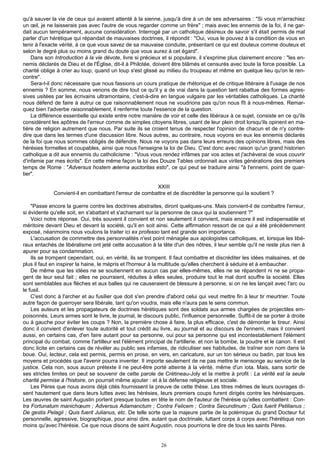 qu'à sauver la vie de ceux qui avaient attenté à la sienne, jusqu'à dire à un de ses adversaires : "Si vous m'arrachiez
un œil, je ne laisserais pas avec l'autre de vous regarder comme un frère" ; mais avec les ennemis de la foi, il ne gar-
dait aucun tempérament, aucune considération. Interrogé par un catholique désireux de savoir s'il était permis de mal
parler d'un hérétique qui répandait de mauvaises doctrines, il répondit : "Oui, vous le pouvez à la condition de vous en
tenir à l'exacte vérité, à ce que vous savez de sa mauvaise conduite, présentant ce qui est douteux comme douteux et
selon le degré plus ou moins grand du doute que vous aurez à cet égard".
    Dans son Introduction à la vie dévote, livre si précieux et si populaire, il s'exprime plus clairement encore : "les en-
nemis déclarés de Dieu et de l'Église, dit-il à Philotée, doivent être blâmés et censurés avec toute la force possible. La
charité oblige à crier au loup, quand un loup s'est glissé au milieu du troupeau et même en quelque lieu qu'on le ren-
contre".
    Sera-t-il donc nécessaire que nous fassions un cours pratique de rhétorique et de critique littéraire à l'usage de nos
ennemis ? En somme, nous venons de dire tout ce qu'il y a de vrai dans la question tant rabattue des formes agres-
sives usitées par les écrivains ultramontains, c'est-à-dire en langue vulgaire par les véritables catholiques. La charité
nous défend de faire à autrui ce que raisonnablement nous ne voudrions pas qu'on nous fît à nous-mêmes. Remar-
quez bien l'adverbe raisonnablement, il renferme toute l'essence de la question.
    La différence essentielle qui existe entre notre manière de voir et celle des libéraux à ce sujet, consiste en ce qu'ils
considèrent les apôtres de l'erreur comme de simples citoyens libres, usant de leur plein droit lorsqu'ils opinent en ma-
tière de religion autrement que nous. Par suite ils se croient tenus de respecter l'opinion de chacun et de n'y contre-
dire que dans les termes d'une discussion libre. Nous autres, au contraire, nous voyons en eux les ennemis déclarés
de la foi que nous sommes obligés de défendre. Nous ne voyons pas dans leurs erreurs des opinions libres, mais des
hérésies formelles et coupables, ainsi que nous l'enseigne la loi de Dieu. C'est donc avec raison qu'un grand historien
catholique a dit aux ennemis du catholicisme : "Vous vous rendez infâmes par vos actes et j'achèverai de vous couvrir
d'infamie par mes écrits". En cette même façon la loi des Douze Tables ordonnait aux viriles générations des premiers
temps de Rome : "Adversus hostem æterna auctoritas esto", ce qui peut se traduire ainsi "à l'ennemi, point de quar-
tier".

                                                        XXIII
             Convient-il en combattant l'erreur de combattre et de discréditer la personne qui la soutient ?

    "Passe encore la guerre contre les doctrines abstraites, diront quelques-uns. Mais convient-il de combattre l'erreur,
si évidente qu'elle soit, en s'abattant et s'acharnant sur la personne de ceux qui la soutiennent ?"
    Voici notre réponse. Oui, très souvent il convient et non seulement il convient, mais encore il est indispensable et
méritoire devant Dieu et devant la société, qu'il en soit ainsi. Cette affirmation ressort de ce qui a été précédemment
exposé, néanmoins nous voulons la traiter ici ex professo tant est grande son importance.
    L'accusation de commettre des personnalités n'est point ménagée aux apologistes catholiques, et, lorsque les libé-
raux entachés de libéralisme ont jeté cette accusation à la tête d'un des nôtres, il leur semble qu'il ne reste plus rien à
apurer pour sa condamnation.
    Ils se trompent cependant, oui, en vérité, ils se trompent. Il faut combattre et discréditer les idées malsaines, et de
plus il faut en inspirer la haine, le mépris et l'horreur à la multitude qu'elles cherchent à séduire et à embaucher.
    De même que les idées ne se soutiennent en aucun cas par elles-mêmes, elles ne se répandent ni ne se propa-
gent de leur seul fait ; elles ne pourraient, réduites à elles seules, produire tout le mal dont souffre la société. Elles
sont semblables aux flèches et aux balles qui ne causeraient de blessure à personne, si on ne les lançait avec l'arc ou
le fusil.
    C'est donc à l'archer et au fusilier que doit s'en prendre d'abord celui qui veut mettre fin à leur tir meurtrier. Toute
autre façon de guerroyer sera libérale, tant qu'on voudra, mais elle n'aura pas le sens commun.
    Les auteurs et les propagateurs de doctrines hérétiques sont des soldats aux armes chargées de projectiles em-
poisonnés. Leurs armes sont le livre, le journal, le discours public, l'influence personnelle. Suffit-il de se porter à droite
ou à gauche pour éviter les coups ? Non, la première chose à faire, la plus efficace, c'est de démonter le tireur. Ainsi
donc il convient d'enlever toute autorité et tout crédit au livre, au journal et au discours de l'ennemi, mais il convient
aussi, en certains cas, d'en faire autant pour sa personne, oui pour sa personne qui est incontestablement l'élément
principal du combat, comme l'artilleur est l'élément principal de l'artillerie. et non la bombe, la poudre et le canon. Il est
donc licite en certains cas de révéler au public ses infamies, de ridiculiser ses habitudes, de traîner son nom dans la
boue. Oui, lecteur, cela est permis, permis en prose, en vers, en caricature, sur un ton sérieux ou badin, par tous les
moyens et procédés que l'avenir pourra inventer. Il importe seulement de ne pas mettre le mensonge au service de la
justice. Cela non, sous aucun prétexte il ne peut-être porté atteinte à la vérité, même d'un iota. Mais, sans sortir de
ses strictes limites on peut se souvenir de cette parole de Crétineau-Joly et la mettre à profit : La vérité est la seule
charité permise à l'histoire, on pourrait même ajouter : et à la défense religieuse et sociale.
    Les Pères que nous avons déjà cités fournissent la preuve de cette thèse. Les titres mêmes de leurs ouvrages di-
sent hautement que dans leurs luttes avec les hérésies, leurs premiers coups furent dirigés contre les hérésiarques.
Les œuvres de saint Augustin portent presque toutes en tête le nom de l'auteur de l'hérésie qu'elles combattent : Con-
tra Fortunatum manichœum ; Adversus Adamanctum ; Contra Felicem ; Contra Secundinum ; Quis fuerit Petilianus ;
De gestis Pelagii ; Quis fuerit Julianus, etc. De telle sorte que la majeure partie de la polémique du grand Docteur fut
personnelle, agressive, biographique, pour ainsi dire, autant que doctrinale, luttant corps à corps avec l'hérétique non
moins qu'avec l'hérésie. Ce que nous disons de saint Augustin, nous pourrions le dire de tous les saints Pères.


                                                             26
 