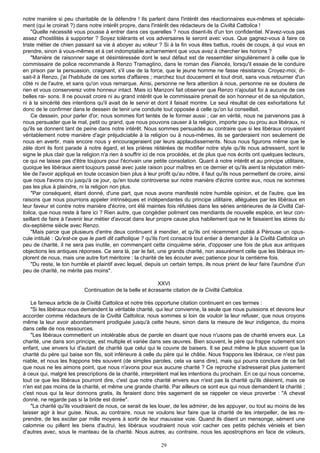 notre manière si peu charitable de la défendre ! Ils parlent dans l'intérêt des réactionnaires eux-mêmes et spéciale-
ment (qui le croirait ?) dans notre intérêt propre, dans l'intérêt des rédacteurs de la Civiltà Cattolica !
    "Quelle nécessité vous pousse à entrer dans ces querelles ? nous disent-ils d'un ton confidentiel. N'avez-vous pas
assez d'hostilités à supporter ? Soyez tolérants et vos adversaires le seront avec vous. Que gagnez-vous à faire ce
triste métier de chien passant sa vie à aboyer au voleur ? Si à la fin vous êtes battus, roués de coups, à qui vous en
prendre, sinon à vous-mêmes et à cet indomptable acharnement que vous avez à chercher les horions ?
    "Manière de raisonner sage et désintéressée dont le seul défaut est de ressembler singulièrement à celle que le
commissaire de police recommande à Renzo TramagIino, dans le roman des Fiancés, lorsqu'il essaie de le conduire
en prison par la persuasion, craignant, s'il use de la force, que le jeune homme ne fasse résistance. Croyez-moi, di-
sait-il à Renzo, j'ai l'habitude de ces sortes d'affaires ; marchez tout doucement et tout droit, sans vous retourner d'un
côté ni de l'autre, et sans qu'on vous remarque. Ainsi, personne ne fera attention à nous, personne ne se doutera de
rien et vous conserverez votre honneur intact. Mais ici Manzoni fait observer que Renzo n'ajoutait foi à aucune de ces
belles rai- sons. Il ne pouvait croire ni au grand intérêt que le commissaire prenait de son honneur et de sa réputation,
ni à la sincérité des intentions qu'il avait de le servir et dont il faisait montre. Le seul résultat de ces exhortations fut
donc de le confirmer dans le dessein de tenir une conduite tout opposée à celle qu'on lui conseillait.
    Ce dessein, pour parler d'or, nous sommes fort tentés de le former aussi ; car en vérité, nous ne parvenons pas à
nous persuader que le mal, petit ou grand, que nous pouvons causer à la religion, importe peu ou prou aux libéraux, ni
qu'ils se donnent tant de peine dans notre intérêt. Nous sommes persuadés au contraire que si les libéraux croyaient
véritablement notre manière d'agir préjudiciable à la religion ou à nous-mêmes, ils se garderaient non seulement de
nous en avertir, mais encore nous y encourageraient par leurs applaudissements. Nous nous figurons même que le
zèle dont ils font parade à notre égard, et les prières réitérées de modifier notre style qu'ils nous adressent, sont le
signe le plus clair que la religion n'a rien à souffrir ici de nos procédés, et de plus que nos écrits ont quelques lecteurs,
ce qui ne laisse pas d'être toujours pour l'écrivain une petite consolation. Quant à notre intérêt et au principe utilitaire,
quoique les libéraux aient toujours passé avec juste raison pour maîtres en ce dernier et qu'ils aient la réputation méri-
tée de l'avoir appliqué en toute occasion bien plus à leur profit qu'au nôtre, il faut qu'ils nous permettent de croire, ainsi
que nous l'avons cru jusqu'à ce jour, qu'en toute controverse sur notre manière d'écrire contre eux, nous ne sommes
pas les plus à plaindre, ni la religion non plus.
    "Par conséquent, étant donné, d'une part, que nous avons manifesté notre humble opinion, et de l'autre, que les
raisons que nous pourrions appeler intrinsèques et indépendantes du principe utilitaire, alléguées par les libéraux en
leur faveur et contre notre manière d'écrire, ont été maintes fois réfutées dans les séries antérieures de la Civiltà Cat-
tolica, que nous reste à faire ici ? Rien autre, que congédier poliment ces mendiants de nouvelle espèce, en leur con-
seillant de faire à l'avenir leur métier d'avocat dans leur propre cause plus habilement que ne le faisaient les sbires du
dix-septième siècle avec Renzo.
    "Mais parce que plusieurs d'entre deux continuent à mendier, et qu'ils ont récemment publié à Pérouse un opus-
cule intitulé : Qu'est-ce que le parti dit catholique ? qu'ils l'ont consacré tout entier à demander à la Civiltà Cattolica un
peu de charité, il ne sera pas inutile, en commençant cette cinquième série, d'opposer une fois de plus aux antiques
objections les antiques réponses. Ce sera là, par le fait, une grands charité, non assurément celle que les libéraux im-
plorent de nous, mais une autre fort méritoire : la charité de les écouter avec patience pour la centième fois.
    "Du reste, le ton humble et plaintif avec lequel, depuis un certain temps, ils nous prient de leur faire l'aumône d'un
peu de charité, ne mérite pas moins".

                                                           XXVI
                           Continuation de la belle et écrasante citation de la Civiltà Cattolica.

    Le fameux article de la Civiltà Cattolica et notre très opportune citation continuent en ces termes :
    "Si les libéraux nous demandent la véritable charité, qui leur convienne, la seule que nous puissions et devions leur
accorder comme rédacteurs de la Civiltà Cattolica, nous sommes si loin de vouloir la leur refuser, que nous croyons
même la leur avoir abondamment prodiguée jusqu'à cette heure, sinon dans la mesure de leur indigence, du moins
dans celle de nos ressources.
    "Les libéraux commettent un intolérable abus de parole en disant que nous n'usons pas de charité envers eux. La
charité, une dans son principe, est multiple et variée dans ses œuvres. Bien souvent, le père qui frappe rudement son
enfant, use envers lui d'autant de charité que celui qui le couvre de baisers. Il se peut même le plus souvent que la
charité du père qui baise son fils, soit inférieure à celle du père qui le châtie. Nous frappons les libéraux, ce n'est pas
niable, et nous les frappons très souvent (de simples paroles, cela va sans dire), mais qui pourra conclure de ce fait
que nous ne les aimons point, que nous n'avons pour eux aucune charité ? Ce reproche s'adresserait plus justement
à ceux qui, malgré les prescriptions de la charité, interprètent mal les intentions du prochain. En ce qui nous concerne,
tout ce que les libéraux pourront dire, c'est que notre charité envers eux n'est pas la charité qu'ils désirent, mais ce
n'en est pas moins de la charité, et même une grande charité. Par ailleurs ce sont eux qui nous demandent la charité ;
c'est nous qui la leur donnons gratis, ils feraient donc très sagement de se rappeler ce vieux proverbe : "A cheval
donné, ne regarde pas si la bride est dorée".
    "La charité qu'ils voudraient de nous, ce serait de les louer, de les admirer, de les appuyer, ou tout au moins de les
laisser agir à leur guise. Nous, au contraire, nous ne voulons leur faire que la charité de les interpeller, de les re-
prendre, de les exciter par mille moyens à sortir de leur mauvaise voie. Quand ils disent un mensonge, sèment une
calomnie ou pillent les biens d'autrui, les libéraux voudraient nous voir cacher ces petits péchés véniels et bien
d'autres avec, sous le manteau de la charité. Nous autres, au contraire, nous les apostrophons en face de voleurs,

                                                             29
 