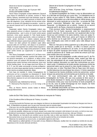 Décret de la Sacrée Congrégation de l'Index                       Décret de la Sacrée Congrégation de l'Index
     Texte original                                                    Traduction
     Ex. secr. sac. Indicis Congr. die 10 januarii 1887.               Secr. de la Sac. Cong. de l'Index, 10 janvier 1887.
     EXCELLENTISSIME DOMINE,                                           ExceIlentissime Seigneur,
     Sacra Indicis Congregatio accepit delationem Opusculi             La Sacrée-Congrégation de l'Index a reçu la dénonciation qui
cujus titulus El Liberalismo es pecado, auctore D. Felice          lui a été faite de l'opuscule qui a pour titre : Le Libéralisme est un
Sardà y Salvany, sacerdote hujus tuae dioecesis, quae de-          péché, et pour auteur D. Félix Sarda y Salvany, prêtre de votre
latio repetita fuit una cum altero opusculo cui titulus El pro-    diocèse, dénonciation qui a été renouvelée en même temps qu'on
ceso del integrismo, id est, refutacion de los errores conte-      dénonçait un autre opuscule qui a pour titre : Le procès de l'Inté-
nidos en el opusclo «El Liberalismo es pecado» ; auctor hu-        grisme, c'est-à-dire Réfutation des erreurs contenues dans
jus secundi opusculi est D. de Pazos canonicus dioecesis           l'opuscule : Le libéralisme est un péché ; l'auteur de ce second
Vicensis.                                                          opuscule est D. de Pazos, chanoine du diocèse de Vich.
     Quapropter eadem Sancta Congregatio maturo exa-                   C'est pourquoi ladite Sacrée-Congrégation a soigneusement
mine perpendit primum et alterurn opusculum cum factis             examiné l'un et l'autre opuscule, avec les observations qu'ils
animadversionibus : sed in primo nil invenit contrà sanam          avaient suscitées. Or, dans le premier, non seulement elle n'a rien
doctrinam, immo auctor ejusdern D. Felix Sardà laudem              trouvé qui soit contraire à la saine doctrine, mais son auteur D.
meretur eo quia solidis argurmentis, ordine et claritate ex-       Félix Sarda mérite d'être loué, parce qu'il impose et défend la
positis, sanam doctrinam in materia subjecta proponat              saine doctrine sur le sujet dont il s'agit, par des arguments so-
atque defendat absque cujuscumque personae offensione.             lides, développés avec ordre et clarté, sans nulle attaque à qui
     Verum non idem judicium fuit prolatum super altero            que ce soit.
opusculo edito à D. de Pazos, nam aliqua in re correctione             Mais ce n'est pas le même jugement qui a été porté sur l'autre
indiget, et insuper approbari non potest modus loquendi in-        opuscule, publié par D. de Pazos ; en effet, il a besoin, pour le
juriosus, quo auctor utitur magis contra personam D. Sardà,        fond, de quelques corrections et, en outre, on ne peut approuver
quam contra errores qui supponuntur in opusculo dicti              la façon de parler injurieuse dont l'auteur se sert beaucoup plus
scriptoris.                                                        contre la personne de D. Sarda que contre les erreurs qu'il sup-
     Hinc Sacra Congregatio mandavit ut D. de Pazos moni-          pose exister dans son opuscule.
tus a proprio Ordinario, retrahat, quantum fieri potest, dicti         Aussi la Sacrée-Congrégation a-t-elle ordonné que D. de Pa-
sui opusculi exemplaria, ac in posterum, si aliqua contro-         zos, averti par son propre ordinaire, retire, autant que faire se
versiarum quae oriri possunt fiat discussio se abstineat à         peut, les exemplaires de son susdit opuscule et qu'à l'avenir, s'il
quibuscumque verbis injuriosis contra personas, sicuti vera        survient quelque discussion au sujet des controverses qui pour-
Christi charitas docet ; eo vel magis quod dum SSmus. D.           raient surgir, il s'abstienne de toutes paroles injurieuses contre les
N. P. P. Leo XIII valde commendat ut errores profligentur,         personnes selon que le prescrit la vraie charité chrétienne ; d'au-
tamen non amat neque approbat injurias in personas, prae-          tant plus que, si notre Très-Saint Père le Pape Léon XIII recom-
sertim doctrina et pietate praestantes, illatas.                   mande beaucoup de pourchasser les erreurs, il n'aime cependant
     Dum haec de mandato S. Indicis Congregationis tibi            ni n'approuve les injures proférées contre les personnes, surtout
communico ad hoc ut praeclaro tuo dioecesano D. Sardà              lorsque ces personnes sont éminentes par la doctrine et la piété.
ad animi sui quietem manifestare possis, omnia fausta ac              En vous communiquant cela, par ordre de la Sacrée-
felicia Domino adprecor et cum omni observantiae significa-       Congrégation de l'Index, afin que vous puissiez le faire savoir à
tione subscribo,                                                  votre illustre diocésain D. Sarda, pour la tranquillité de son esprit,
     Amplitudinis tuae, Addictissimus famulus,                    je demande à Dieu pour vous tout bonheur et toute prospérité, et
     Fr. Hieronymus Pius Saccheri o. p. S. Ind. Congr. a Se-      je me dis, avec le parfait témoignage de mon respect, de Votre
cretis.                                                           Grandeur, le très dévoué serviteur,
     Illmo. ac Revnd. Domino Jacobo Catala et Albosa,                  Fr. JÉROME SACCHERI, de l'Ordre des Prêcheurs, Secrétaire
Episcopo Barcinonensi.                                             de la Sacrée-Congrégation de l'Index.


   Lettre de Don Félix Sarda y Salvany à Madame la marquise de Tristany

     À Son Excellence Mme la Marquise de Tristany, à Lourdes.
     Madame,
     Je suis trop touché de l'honneur que vous daignez me faire en me demandant l'autorisation de traduire en français mon livre in-
titulé : El liberalismo es pecado, pour ne pas vous l'accorder sans le moindre retard.
     C'est pour moi une très grande satisfaction de pouvoir faire connaître mon humble opuscule à la France, par l'intermédiaire de
la femme d'un de nos plus nobles et plus illustres généraux.
     Si cela est possible, obtenez pour ce travail, auquel vous voulez bien consacrer votre temps et vos soins, ce dont je vous suis
profondément reconnaissant, l'approbation diocésaine et quelques recommandations de journaux, tels que l'Univers.
     Mais, Madame, ce n'est pas là une condition que je vous fais, mais un désir que j'exprime. Faites du Liberalismo es pecado et
de mes autres livres ce qui sera le plus opportun en vue de la gloire de Dieu et du triomphe de la vérité.
     Réservez-moi seulement, je vous en prie, un exemplaire signé de votre main.
     Mes respects au vaillant général, s'il vous plaît, et vous, Madame la Marquise, veuillez bien me compter au nombre de vos plus
respectueux et de vos plus dévoués serviteurs.
                                                                                                   FELIX SARDA Y SALVANY, Prêtre.
                                                                                       Sabadell, province de Barcelona, 30 août 1885.




                                                                      3
 