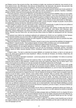 par l'Eglise) comme "des ennemis de Dieu, des ministres du diable, des membres de l'antéchrist, des ennemis du sa-
lut du genre humain, des diffamateurs, des semeurs de blasphèmes, des réprouvés, des pervers, des ignorants, des
émules de Pharaons pires que Jovinien et Vigilance". Avons-nous donc jamais été aussi loin ?
     "Saint Bonaventure, contemporain de saint Thomas, crut lui aussi devoir reprendre Gérald avec la plus grande du-
reté, en l'appelant insolent, calomniateur, fou, impie, triple sot, escroc, empoisonneur, ignorant, imposteur, malfaiteur,
perfide et insensé. Nous est-il arrivé quelquefois de traiter ainsi nos adversaires ?
     "C'est très justement, continue le P. Mamachi, que saint Bernard a été surnommé le Melliflue. Nous ne nous arrête-
rons pas à reproduire ici toutes les duretés qu'il s'est permises contre Abélard ; nous nous contenterons de citer ce
qu'il a écrit contre Arnauld de Brescia, qui ayant déclaré la guerre au clergé et voulu le priver de ses biens fut un des
précurseurs des politiques de notre temps. Eh bien ! le saint docteur le traite de "désordonné, de vagabond, d'impos-
teur, de vase d'ignominie, de scorpion vomi par Brescla, vu avec horreur à Rome et avec abomination en Allemagne ;
il fut, dit-il, dédaigné du Souverain Pontife, glorifié par le diable, ouvrier d'iniquité, mangeur de peuple, bouche pleine
de malédictions, semeur de discorde, fabricant de schisme, loup féroce".
     "Saint Grégoire le Grand, dans sa réprimande à Jean, évêque de Constantinople, lui jette à la face son profane et
criminel orgueil, sa superbe de Lucifer, ses sottes paroles, sa vanité, son esprit borné.
     "Ce n'est pas autrement que s'exprimèrent saint Fulgence, saint Prosper, saint Jérôme, le pape saint Sirice, saint
Jean Chrysostome, saint Ambroise, saint Grégoire de Nazianze, saint Basile, saint Hilaire, saint Athanase, saint
Alexandre, évêque d'Alexandrie, les martyrs Corneille et Cyprien, Justin, Athenagore, Irénée, Polycarpe, Ignace d'An-
tioche, Clément, tous les Pères enfin, qui dans les plus beaux temps de l'Église se distinguèrent par leur héroïque
charité.
     "Je passerai sous silence les caustiques appliqués par quelques-uns d'entre eux aux sophistes de leur époque,
moins insensés toutefois que ceux de la nôtre, et agités de passions politiques beaucoup moins ardentes.
     "Je citerai seulement quelques passages de saint Augustin. Ce Père a remarqué que dans la correction les héré-
tiques sont aussi insolents que peu endurants.
     "Beaucoup d'entre eux, impatients de la correction, lancent à ceux qui les reprennent les épithètes de tapageurs et
de querelleurs". Il ajoute ensuite : "Que quelques égarés ont besoin d'être combattus avec une charitable âpreté".
     "Voyons à présent, comment il savait mettre en pratique les règles tracées par lui-même.
     "Il appelle plusieurs de ces égarés séducteurs, méchants, aveugles, sots, hommes gonflés d'orgueil et calomnia-
teurs, d'autres imposteurs de la bouche desquels il ne sort que de monstrueux mensonges, pervers, mauvaises
langues, esprits en délire, bavards stupides, furieux, frénétiques, esprits de ténèbres, faces éhontées, langues impu-
dentes.
     "Il disait à Julien : "Ou bien tu calomnies de propos délibéré, en inventant ces choses, ou bien tu ne sais pas ce
que tu dis, parce que tu ajoutes foi à des imposteurs". Ailleurs, il le traite de "trompeur, de menteur, d'esprit faux, de
calomniateur et d'imbécile".
     "Que nos accusateurs répondent maintenant : avons-nous jamais rien dit de semblable ? Et même ne sommes-
nous pas beaucoup au-dessous ?
     "Ces extraits suffisent. Nous n'y avons rien inséré du nôtre, et, pour abréger, nous avons fait seulement quelques
coupures dans le texte du Père Mamachi, omettant entre autres ses citations des Pères. Pour la même raison, nous
avons omis la partie de sa défense où il cite des exemples de charitable rudesse tirés de l'Évangile.
     "Nos aimables censeurs voudront bien déduire de ces exemples que leur critique, quel qu'en soit le motif, qu'elle
se base sur un principe de morale ou sur des règles de convenance sociale et littéraire, se trouve pleinement réfutée
par l'exemple de tant de saints, dont quelques-uns furent d'excellents littérateurs, ou, pour le moins, très discréditée et
réduite à n'avoir qu'une valeur très incertaine.
     "Et maintenant, si on veut joindre à l'autorité des exemples, celle des raisons, le cardinal Pallavicini les expose très
clairement et très brièvement au chapitre Il du livre 1 de son Histoire du Concile de Trente. Dans ce chapitre, avant de
montrer ce que fut Sarpi, à savoir "pervers, d'une malice notoire, faussaire, félon au premier chef, contempteur de
toute religion, impie et apostat", le savant cardinal dit, entre autres choses, que "refuser de faire grâce de la vie à un
malfaiteur, afin de sauver un grand nombre d'innocents, est un acte de charité ; de même, c'est charité que de ne
point faire grâce à la réputation d'un impie, afin de sauver l'honneur d'un grand nombre d'hommes de bien. Toute loi
permet, pour défendre un client contre un faux témoin, de citer en justice et de prouver ce qui est de nature à le flétrir,
de faire contre lui des révélations qui en d'autres circonstances seraient passibles des peines les plus graves. Pour ce
motif, moi, qui défends ici devant le tribunal du monde, non un client particulier, mais toute l'Eglise catholique, je serais
un vil prévaricateur si je n'imprimais pas sur le front des témoins imposteurs, preuves à l'appui, une tache d'infamie qui
annule ou tout au moins affaiblisse leur témoignage.
     "L'avocat, qui, pouvant montrer dans l'accusateur de son client un calomniateur, garderait le silence par charité, se-
rait à bon droit tenu pour prévaricateur. Pourquoi donc ne pas convenir qu'on ne viole nullement la charité en dévoilant
les hontes de ceux qui persécutent toute innocence ?"
     "Ce serait là méconnaître ce que saint François de Sales enseigne dans sa Philothée à la fin du chapitre XX de la
IIème partie. "J'excepte de ceci, dit-il, les ennemis déclarés de Dieu et de Son Eglise, lesquels doivent être diffamés au-
tant que possible (bien entendu, sans blesser la vérité) : c'est une œuvre de grande charité que de crier "au loup"
quand il est au milieu du troupeau, ou en tout autre endroit qu'on l'aperçoive".
     Voilà comment s'exprime la Civiltà Cattolica (vol. 1, série V, page 27). Cet article a toute l'autorité que lui don-ne
son origine si élevée, et si digne de respect, toute la force des raisons irréfutables qu'il fait valoir et celle enfin des glo-
rieux témoignages qu'il cite.


                                                              32
 