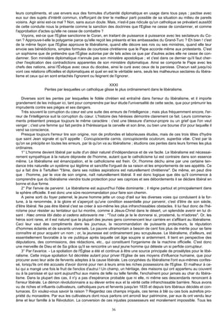 leurs compliments, et use envers eux des formules d'urbanité diplomatique en usage dans tous pays ; pactise avec
eux sur des sujets d'intérêt commun, s'efforçant de tirer le meilleur parti possible de sa situation au milieu de pareils
voisins. Agir ainsi est-ce mal ? Non, sans aucun doute. Mais, n'est-il pas ridicule qu'un catholique se prévalant aussitôt
de cette conduite nous la présente comme la sanction des doctrines que l'Eglise ne cesse de condamner, et comme
l'approbation d'actes qu'elle ne cesse de combattre ?
    Voyons, est-ce que l'Eglise sanctionne le Coran, en traitant de puissance à puissance avec les sectateurs du Co-
ran ? Approuve-t-elle la polygamie parce qu'elle reçoit les présents et les ambassades du Grand-Turc ? Eh bien ! c'est
de la même façon que l'Eglise approuve le libéralisme, quand elle décore ses rois ou ses ministres, quand elle leur
envoie ses bénédictions, simples formules de courtoisie chrétienne que le Pape accorde même aux protestants. C'est
un sophisme que de prétendre que l'Église autorise par de tels actes ce que par d'autres actes elle ne cesse de con-
damner. Son ministère diplomatique n'annule pas son ministère apostolique ; et c'est dans ce dernier qu'il faut cher-
cher l'explication des contradictions apparentes de son ministère diplomatique. Ainsi se comporte le Pape avec les
chefs des nations, ainsi l'Évêque avec ceux du diocèse, ainsi le curé avec ceux de la paroisse. Chacun sait jusqu'où
vont ces relations officielles et diplomatiques et quel en est le véritable sens, seuls les malheureux sectaires du libéra-
lisme et ceux qui en sont entachés l'ignorent ou feignent de l'ignorer.

                                                          XXXI
                  Pentes par lesquelles un catholique glisse le plus ordinairement dans le libéralisme.

    Diverses sont les pentes par lesquelles le fidèle chrétien est entraîné dans l'erreur du libéralisme, et il importe
grandement de les indiquer ici, tant pour comprendre par leur étude l'universalité de cette secte, que pour prémunir les
imprudents contre ses pièges et ses dangers.
    Très souvent la corruption du cœur est une suite des erreurs de l'intelligence ; mais plus fréquemment encore, l'er-
reur de l'intelligence suit la corruption du cœur. L'histoire des hérésies démontre clairement ce fait. Leurs commence-
ments présentent presque toujours le même caractère : c'est une blessure d'amour-propre ou un grief que l'on veut
venger ; c'est une femme qui fait perdre à l'hérésiarque la cervelle et son âme, ou bien une bourse d'or pour laquelle il
vend sa conscience.
    Presque toujours l'erreur tire son origine, non de profondes et laborieuses études, mais de ces trois têtes d'hydre
que saint Jean signale et qu'il appelle : Concupiscentia carnis, concupiscentia oculorum, superbia vitæ. C'est par là
qu'on se précipite en toutes les erreurs, par là qu'on va au libéralisme ; étudions ces pentes dans leurs formes les plus
ordinaires.
    1° L'homme devient libéral par suite d'un désir naturel d'indépendance et de vie facile. Le libéralisme est nécessai-
rement sympathique à la nature dépravée de l'homme, autant que le catholicisme lui est contraire dans son essence
même. Le libéralisme est émancipation, et le catholicisme est frein. Or, l'homme déchu aime par une certaine ten-
dance très naturelle un système qui légitime et sanctifie l'orgueil de sa raison et les emportements de ses appétits. Ce
qui a fait dire à Tertullien "l'âme, dans ses nobles aspirations est naturellement chrétienne". De même, en peut dire
que : l'homme, par le vice de son origine, naît naturellement libéral. Il est donc logique que dès qu'il commence à
comprendre que du libéralisme viendra toute protection pour ses caprices et ses débordements il se déclare libéral en
bonne et due forme.
    2° Par l'envie de parvenir. Le libéralisme est aujourd'hui l'idée dominante ; il règne partout et principalement dans
la sphère officielle. Il est donc une sûre recommandation pour faire son chemin.
    A peine sorti du foyer paternel, le jeune homme jette un coup d'œil sur les diverses voies qui conduisent à la for-
tune, à la renommée, à la gloire et s'aperçoit qu'une condition essentielle pour parvenir, c'est d'être de son siècle,
d'être libéral. Ne pas être libéral c'est se créer à soi-même les plus infranchissables obstacles. Il lui faut donc de l'hé-
roïsme pour résister au tentateur qui lui montre, comme à Jésus-Christ dans le désert, un splendide avenir en lui di-
sant : Hæc omnia tibi dabo si cadens adoraveris me : "Tout cela je te le donnerai si, prosterné, tu m'adores". Or, les
héros sont rares, et il est naturel que la plupart des jeunes gens commencent leur carrière en s'affiliant au libéralisme.
Ceci leur vaut des compliments dans les journaux, la recommandation de puissants protecteurs, la réputation
d'hommes éclairés et de savants universels. Le pauvre ultramontain a besoin de cent fois plus de mérite pour se faire
connaître et pour acquérir un nom ; or, la jeunesse est ordinairement peu scrupuleuse. Le libéralisme, d'ailleurs, est
essentiellement favorable à la vie publique après laquelle cet âge soupire si ardemment. Il tient en perspective des
députations, des commissions, des rédactions, etc., qui constituent l'organisme de la machine officielle. C'est donc
une merveille de Dieu et de Sa grâce qu'il se rencontre un seul jeune homme qui déteste un si perfide corrupteur.
    3° Par l'avarice. - La spoliation de l'Église a été et continue à être une source principale de prosélytes pour le libé-
ralisme. Cette inique spoliation fut décrétée autant pour priver l'Eglise de ses moyens d'influence humaine, que pour
procurer avec leur aide de fervents adeptes à la cause libérale. Les coryphées du libéralisme l'ont eux-mêmes confes-
sé, lorsqu'ils ont été accusés d'avoir donné pour rien à leurs amis les riches possessions de l'Eglise. Et malheur à ce-
lui qui a mangé une fois le fruit de l'enclos d'autrui ! Un champ, un héritage, des maisons qui ont appartenu au couvent
ou à la paroisse et qui sont aujourd'hui aux mains de telle ou telle famille, l'enchaînent pour jamais au char du libéra-
lisme. Dans la plupart des cas, il n'y a pas d'espérance probable que ni elle, ni même ses descendants renoncent à
l'erreur libérale. Le démon révolutionnaire a su élever entre eux et la vérité cette infranchissable barrière. Nous avons
vu de riches et influents cultivateurs, catholiques purs et fervents jusqu'en 1835 et depuis lors libéraux décidés et con-
tumaces. En voulez-vous savoir la raison ? Regardez ces champs irrigués, ces terres à blé ou ces bois autrefois pro-
priété du monastère. Par eux les cultivateurs dont nous parlons ont arrondi leur patrimoine, par eux ils ont vendu leur
âme et leur famille à la Révolution. La conversion de ces injustes possesseurs est moralement impossible. Tous les

                                                            36
 