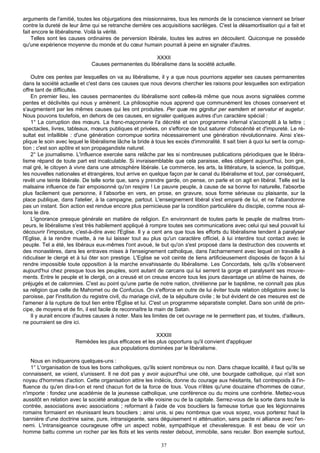 arguments de l'amitié, toutes les objurgations des missionnaires, tous les remords de la conscience viennent se briser
contre la dureté de leur âme qui se retranche derrière ces acquisitions sacrilèges. C'est la désamortisation qui a fait et
fait encore le libéralisme. Voilà la vérité.
    Telles sont les causes ordinaires de perversion libérale, toutes les autres en découlent. Quiconque ne possède
qu'une expérience moyenne du monde et du cœur humain pourrait à peine en signaler d'autres.

                                                       XXXII
                              Causes permanentes du libéralisme dans la société actuelle.

    Outre ces pentes par lesquelles on va au libéralisme, il y a que nous pourrions appeler ses causes permanentes
dans la société actuelle et c'est dans ces causes que nous devons chercher les raisons pour lesquelles son extirpation
offre tant de difficultés.
    En premier lieu, les causes permanentes du libéralisme sont celles-là même que nous avons signalées comme
pentes et déclivités qui nous y amènent. La philosophie nous apprend que communément les choses conservent et
s'augmentent par les mêmes causes qui les ont produites. Per quæ res gignitur per eamdem et servatur et augetur.
Nous pouvons toutefois, en dehors de ces causes, en signaler quelques autres d'un caractère spécial :
    1° La corruption des mœurs. La franc-maçonnerie l'a décrété et son programme infernal s'accomplit à la lettre ;
spectacles, livres, tableaux, mœurs publiques et privées, on s'efforce de tout saturer d'obscénité et d'impureté. Le ré-
sultat est infaillible : d'une génération corrompue sortira nécessairement une génération révolutionnaire. Ainsi s'ex-
plique le soin avec lequel le libéralisme lâche la bride à tous les excès d'immoralité. Il sait bien à quoi lui sert la corrup-
tion ; c'est son apôtre et son propagandiste naturel.
    2° Le journalisme. L'influence exercée sans relâche par les si nombreuses publications périodiques que le libéra-
lisme répand de toute part est incalculable. Si invraisemblable que cela paraisse, elles obligent aujourd'hui, bon gré,
mal gré, le citoyen à vivre dans une atmosphère libérale. Le commerce, les arts, la littérature, la science, la politique,
les nouvelles nationales et étrangères, tout arrive en quelque façon par le canal du libéralisme et tout, par conséquent,
revêt une teinte libérale. De telle sorte que, sans y prendre garde, on pense, on parle et on agit en libéral. Telle est la
malsaine influence de l'air empoisonné qu'on respire ! Le pauvre peuple, à cause de sa bonne foi naturelle, l'absorbe
plus facilement que personne, il l'absorbe en vers, en prose, en gravure, sous forme sérieuse ou plaisante, sur la
place publique, dans l'atelier, à la campagne, partout. L'enseignement libéral s'est emparé de lui, et ne l'abandonne
pas un instant. Son action est rendue encore plus pernicieuse par la condition particulière du disciple, comme nous al-
lons le dire.
    L'ignorance presque générale en matière de religion. En environnant de toutes parts le peuple de maîtres trom-
peurs, le libéralisme s'est très habilement appliqué à rompre toutes ses communications avec celui qui seul pouvait lui
découvrir l'imposture, c'est-à-dire avec l'Eglise. Il y a cent ans que tous les efforts du libéralisme tendent à paralyser
l'Eglise, à la rendre muette, à ne lui laisser tout au plus qu'un caractère officiel, à lui interdire tout contact avec le
peuple. Tel a été, les libéraux eux-mêmes l'ont avoué, le but qu'on s'est proposé dans la destruction des couvents et
des monastères, dans les entraves mises à l'enseignement catholique, dans l'acharnement avec lequel on travaille à
ridiculiser le clergé et à lui ôter son prestige. L'Eglise se voit ceinte de liens artificieusement disposés de façon à lui
rendre impossible toute opposition à la marche envahissante du libéralisme. Les Concordats, tels qu'ils s'observent
aujourd'hui chez presque tous les peuples, sont autant de carcans qui lui serrent la gorge et paralysent ses mouve-
ments. Entre le peuple et le clergé, on a creusé et on creuse encore tous les jours davantage un abîme de haines, de
préjugés et de calomnies. C'est au point qu'une partie de notre nation, chrétienne par le baptême, ne connaît pas plus
sa religion que celle de Mahomet ou de Confucius. On s'efforce en outre de lui éviter toute relation obligatoire avec la
paroisse, par l'institution du registre civil, du mariage civil, de la sépulture civile ; le but évident de ces mesures est de
l'amener à la rupture de tout lien entre l'Église et lui. C'est un programme séparatiste complet. Dans son unité de prin-
cipe, de moyens et de fin, il est facile de reconnaître la main de Satan.
    Il y aurait encore d'autres causes à noter. Mais les limites de cet ouvrage ne le permettent pas, et toutes, d'ailleurs,
ne pourraient se dire ici.

                                                         XXXIII
                       Remèdes les plus efficaces et les plus opportuns qu'il convient d'appliquer
                                    aux populations dominées par le libéralisme.

    Nous en indiquerons quelques-uns :
    1° L'organisation de tous les bons catholiques, qu'ils soient nombreux ou non. Dans chaque localité, il faut qu'ils se
connaissent, se voient, s'unissent. Il ne doit pas y avoir aujourd'hui une cité, une bourgade catholique, qui n'ait son
noyau d'hommes d'action. Cette organisation attire les indécis, donne du courage aux hésitants, fait contrepoids à l'in-
fluence du qu'en dira-t-on et rend chacun fort de la force de tous. Vous n'êtes qu'une douzaine d'hommes de cœur,
n'importe : fondez une académie de la jeunesse catholique, une conférence ou du moins une confrérie. Mettez-vous
aussitôt en relation avec la société analogue de la ville voisine ou de la capitale. Serrez-vous de la sorte dans toute la
contrée, associations avec associations ; reformant à l'aide de vos boucliers la fameuse tortue que les légionnaires
romains formaient en réunissant leurs boucliers ; ainsi unis, si peu nombreux que vous soyez, vous porterez haut la
bannière d'une doctrine saine, pure, intransigeante, sans déguisement ni atténuation, sans pacte ni alliance avec l'en-
nemi. L'intransigeance courageuse offre un aspect noble, sympathique et chevaleresque. Il est beau de voir un
homme battu comme un rocher par les flots et les vents rester debout, immobile, sans reculer. Bon exemple surtout,

                                                              37
 