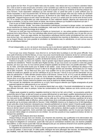 pour la gloire de Son Nom. Et que le diable reste avec les autres, vrais rebuts dont nous lui faisons volontiers l'aban-
don. C'est ce dont on sera encore plus convaincu si l'on considère que cette lie de faux auxiliaires est non seulement
inutile pour le bon combat chrétien, mais encore qu'elle est la plupart du temps un embarras et favorise presque tou-
jours l'ennemi. Toute association catholique qui doit marcher avec un pareil lest porte un poids suffisant pour lui
rendre impossible un seul mouvement libre. Ils finiront par éteindre toute énergie virile avec leur inertie par amoindrir
les plus magnanimes et anémier les plus vigoureux. Ils tiendront le cœur fidèle dans une défiance et une inquiétude
perpétuelle, craignant toujours et avec raison de tels hôtes, qui sont à un certain point de vue les amis de leurs enne-
mis. Et ne serait-il pas déplorable que cette association du bien nettement déclaré, dépense ses ressources et ses
forces à combattre, ou tout au moins à tenir en laisse, des ennemis intérieurs qui troublent et déchirent son sein ?
    C'est ce que la Civiltà Cattolica a déclaré en de remarquables articles.
    Sans cette précaution, dit-elle, "ces sortes d'associations (catholiques) courraient le danger certain, non seulement
de se transformer en champ de discordes scandaleuses, mais aussi de s'écarter bientôt des vrais principes pour leur
propre ruine et au très grand dommage de la religion".
    C'est pour ce motif que nous terminerons ce chapitre en transcrivant, ici, ces autres paroles si péremptoires et si
décisives de la même Revue. Pour tout catholique elles doivent avoir la plus grande autorité, pour ne pas dire une au-
torité sans appel : "Avec une sage entente, les Associations catholiques devront porter principalement leur soin à ex-
clure de leur sein, non seulement tous ceux qui professent ouvertement les maximes du libéralisme, mais encore ceux
qui se forgent l'illusion de croire possible la conciliation du libéralisme avec le catholicisme, et sont connus sous le
nom de catholiques libéraux".

                                                           XXXVIII
  S'il est indispensable, ou non, de recourir dans tous les cas à une décision spéciale de l'Eglise et de ses pasteurs,
                    pour savoir si un écrit ou un individu doit être rejeté ou combattu comme libéral ?

    Tout ce que vous venez d'exposer, nous dira-t-on ici, se heurte dans la pratique à une très grave difficulté. Vous
avez parlé d'individus et d'écrits libéraux, et vous nous avez recommandé avec insistance de les fuir comme la peste,
eux et leurs plus lointaines influences. Or, qui osera de sa propre autorité et sans recourir préalablement à une sen-
tence décisive de l'Eglise enseignante, qualifier de libéral tel individu ou tel livre ?
    C'est là un scrupule, ou mieux une niaiserie, mise en grande vogue depuis quelques années, par les libéraux et les
entachés de Libéralisme. Théorie nouvelle dans l'Eglise de Dieu, et que nous avons vue soutenir à notre très grande
surprise, par ceux que nous ne nous serions jamais imaginé capables de tomber dans une pareille aberration ! Théo-
rie, du reste, commode entre toutes pour le diable et ses séides ; aussi, lorsqu'un bon catholique les attaque et les
démasque, on les voit immédiatement recourir à elle et se réfugier derrière ses tranchées, demandant d'un air magis-
tral et plein d'autorité : "Et qui êtes-vous donc pour nous qualifier moi et mon journal de libéraux ? Qui vous a fait
maîtres en Israël pour déclarer qui est bon catholique et qui ne l'est pas ? Est-ce à vous qu'il faut demander une pa-
tente de catholicisme ?" Cette dernière phrase surtout a fait fortune, comme on dit, et il n'y a pas de catholique enta-
ché de Libéralisme qui ne s'en serve, comme d'une dernière ressource, dans les cas graves et embarrassants.
Voyons donc ce qu'il faut penser sur ce sujet, et si la théologie des catholiques libéraux est une théologie saine en ce
qui touche à ce point. Posons d'abord la question avec toute la clarté et la netteté nécessaire.
    Pour accuser de Libéralisme une personne ou un écrit, faut-il toujours attendre que l'Eglise enseignante ait porté
un jugement spécial sur cette personne ou sur cet écrit ?
    Nous répondons carrément : Non. Si ce paradoxe libéral était une vérité, il fournirait indubitablement le moyen le
plus efficace d'annuler, dans la pratique, toutes les condamnations de l'Eglise, relatives aux écrits comme aux per-
sonnes.
    L'Eglise seule possède le suprême magistère doctrinal en droit et en fait, juris et facti ; sa souveraine autorité se
personnifie dans le Pape, et elle est l'unique qui puisse définitivement et sans appel, qualifier abstractivement les doc-
trines et déclarer qu'elles sont concrètement contenues dans tel ou tel livre, ou professées par telle ou telle personne.
Ce n'est point là une infaillibilité par fiction légale, comme celle que l'on attribue aux tribunaux suprêmes de la terre,
mais bien une infaillibilité réelle et effective, parce qu'elle émane de la continuelle assistance du Saint-Esprit, et qu'elle
est garantie par la promesse solennelle du Sauveur. Cette infaillibilité s'exerce sur le dogme et sur le fait dogmatique,
et par suite elle a toute l'extension nécessaire pour résoudre parfaitement en dernier ressort n'importe quelle question.
Tout ceci se rapporte à la sentence dernière et décisive, à la sentence solennelle, irréformable et sans appel, à la sen-
tence en dernier ressort comme nous l'avons appelée. Mais, cette sentence, destinée à guider et à éclairer les fidèles,
n'exclut pas d'autres jugements, moins autorisés mais cependant très respectables, que l'on ne peut pas mépriser et
qui peuvent même obliger en conscience le vrai chrétien. Ce sont les suivants et nous supplions le lecteur de bien re-
marquer leur gradation.
    1° Jugements des Évêques dans leurs diocèses.
    Chaque Évêque est juge dans son diocèse, pour l'examen des doctrines, leur qualification et la dénonciation des
livres qui les contiennent ou ne les contiennent pas. Sa sentence n'est pas infaillible, mais elle est éminemment digne
de respect et obligatoire en conscience, quand elle n'est pas en contradiction évidente avec une doctrine préalable-
ment définie, ou bien encore quand elle n'est pas désapprouvée par une sentence émanant d'une autorité supérieure.
    2° Jugements des curés dans leurs paroisses.
    Ce magistère est subordonné au précédent, tout en jouissant dans sa sphère plus étroite, d'attributions analogues.
Le curé est pasteur, il peut et doit, en cette qualité, distinguer les bons pâturages des mauvais. Sa déclaration n'est
pas infaillible, mais elle mérite d'être respectée aux conditions énoncées dans le paragraphe antérieur.

                                                             42
 