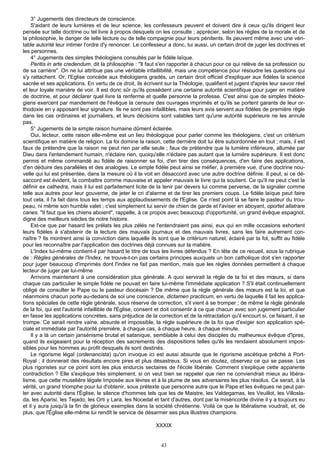 3° Jugements des directeurs de conscience.
    S'aidant de leurs lumières et de leur science, les confesseurs peuvent et doivent dire à ceux qu'ils dirigent leur
pensée sur telle doctrine ou tel livre à propos desquels on les consulte ; apprécier, selon les règles de la morale et de
la philosophie, le danger de telle lecture ou de telle compagnie pour leurs pénitents. Ils peuvent même avec une véri-
table autorité leur intimer l'ordre d'y renoncer. Le confesseur a donc, lui aussi, un certain droit de juger les doctrines et
les personnes.
    4° Jugements des simples théologiens consultés par le fidèle laïque.
    Peritis in arte credendum, dit la philosophie : "Il faut s'en rapporter à chacun pour ce qui relève de sa profession ou
de sa carrière". On ne lui attribue pas une véritable infaillibilité, mais une compétence pour résoudre les questions qui
s'y rattachent. Or, l'Eglise concède aux théologiens gradés, un certain droit officiel d'expliquer aux fidèles la science
sacrée et ses applications. En vertu de ce droit, ils écrivent sur la Théologie, qualifient et jugent d'après leur savoir réel
et leur loyale manière de voir. Il est donc sûr qu'ils possèdent une certaine autorité scientifique pour juger en matière
de doctrine, et pour déclarer quel livre la renferme et quelle personne la professe. C'est ainsi que de simples théolo-
giens exercent par mandement de l'évêque la censure des ouvrages imprimés et qu'ils se portent garants de leur or-
thodoxie en y apposant leur signature. Ils ne sont pas infaillibles, mais leurs avis servent aux fidèles de première règle
dans les cas ordinaires et journaliers, et leurs décisions sont valables tant qu'une autorité supérieure ne les annule
pas.
    5° Jugements de la simple raison humaine dûment éclairée.
    Oui, lecteur, cette raison elle-même est un lieu théologique pour parler comme les théologiens, c'est un critérium
scientifique en matière de religion. La foi domine la raison, cette dernière doit lui être subordonnée en tout ; mais, il est
faux de prétendre que la raison ne peut rien par elle seule ; faux de prétendre que la lumière inférieure, allumée par
Dieu dans l'entendement humain, n'éclaire rien, quoiqu'elle n'éclaire pas autant que la lumière supérieure. Il est donc
permis et même commandé au fidèle de raisonner sa foi, d'en tirer des conséquences, d'en faire des applications,
d'en déduire des parallèles et des analogies. Le simple fidèle peut ainsi se méfier, à première vue, d'une doctrine nou-
velle qui lui est présentée, dans la mesure où il la voit en désaccord avec une autre doctrine définie. Il peut, si ce dé-
saccord est évident, la combattre comme mauvaise et appeler mauvais le livre qui la soutient. Ce qu'il ne peut c'est la
définir ex cathedra, mais il lui est parfaitement licite de la tenir par devers lui comme perverse, de la signaler comme
telle aux autres pour leur gouverne, de jeter le cri d'alarme et de tirer les premiers coups. Le fidèle laïque peut faire
tout cela, il l'a fait dans tous les temps aux applaudissements de l'Eglise. Ce n'est point là se faire le pasteur du trou-
peau, ni même son humble valet ; c'est simplement lui servir de chien de garde et l'aviser en aboyant, oportet allatrare
canes. "Il faut que les chiens aboient", rappelle, à ce propos avec beaucoup d'opportunité, un grand évêque espagnol,
digne des meilleurs siècles de notre histoire.
    Est-ce que par hasard les prélats les plus zélés ne l'entendraient pas ainsi, eux qui en mille occasions exhortent
leurs fidèles à s'abstenir de la lecture des mauvais journaux et des mauvais livres, sans les faire autrement con-
naître ? Ils montrent ainsi la conviction dans laquelle ils sont que le critérium naturel, éclairé par la fol, suffit au fidèle
pour les reconnaître par l'application des doctrines déjà connues sur la matière.
    L'Index lui-même contient-il par hasard le titre de tous les livres défendus ? En tête de ce recueil, sous la rubrique
de : Règles générales de l'Index, ne trouve-t-on pas certains principes auxquels un bon catholique doit s'en rapporter
pour juger beaucoup d'imprimés dont l'index ne fait pas mention, mais que les règles données permettent à chaque
lecteur de juger par lui-même
    Arrivons maintenant à une considération plus générale. A quoi servirait la règle de la foi et des mœurs, si dans
chaque cas particulier le simple fidèle ne pouvait en faire lui-même l'immédiate application ? S'il était continuellement
obligé de consulter le Pape ou le pasteur diocésain ? De même que la règle générale des mœurs est la loi, et que
néanmoins chacun porte au-dedans de soi une conscience, dictamen practicum, en vertu de laquelle il fait les applica-
tions spéciales de cette règle générale, sous réserve de correction, s'il vient à se tromper ; de même la règle générale
de la foi, qui est l'autorité infaillible de l'Eglise, consent et doit consentir à ce que chacun avec son jugement particulier
en fasse les applications concrètes, sans préjudice de la correction et de la rétractation qu'il encourt si, ce faisant, il se
trompe. Ce serait rendre vaine, absurde et impossible, la règle supérieure de la foi que d'exiger son application spé-
ciale et immédiate par l'autorité première, à chaque cas, à chaque heure, à chaque minute.
    Il y a là un certain jansénisme brutal et satanique, semblable à celui des disciples du malheureux évêque d'Ipres,
quand ils exigeaient pour la réception des sacrements des dispositions telles qu'ils les rendaient absolument impos-
sibles pour les hommes au profit desquels ils sont destinés.
    Le rigorisme légal (ordenancista) qu'on invoque ici est aussi absurde que le rigorisme ascétique prêché à Port-
Royal ; il donnerait des résultats encore pires et plus désastreux. Si vous en doutez, observez ce qui se passe. Les
plus rigoristes sur ce point sont les plus endurcis sectaires de l'école libérale. Comment s'explique cette apparente
contradiction ? Elle s'explique très simplement, si on veut bien se rappeler que rien ne conviendrait mieux au libéra-
lisme, que cette muselière légale Imposée aux lèvres et à la plume de ses adversaires les plus résolus. Ce serait, à la
vérité, un grand triomphe pour lui d'obtenir, sous prétexte que personne autre que le Pape et les évêques ne peut par-
ler avec autorité dans l'Église, le silence d'hommes tels que les de Maistre, les Valdegamas, les Veuillot, les Villosla-
da, les Aparisi, les Tejado, les Orti y Lara, les Nocedal et tant d'autres, dont par la miséricorde divine il y a toujours eu
et il y aura jusqu'à la fin de glorieux exemples dans la société chrétienne. Voilà ce que le libéralisme voudrait, et, de
plus, que l'Église elle-même lui rendît le service de désarmer ses plus illustres champions.

                                                           XXXIX


                                                              43
 