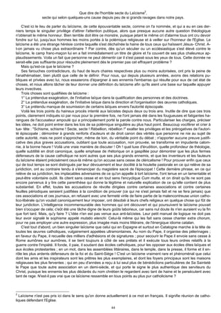 Que dire de l'horrible secte du Laïcisme2,
                secte qui selon quelques-uns cause depuis peu de si grands ravages dans notre pays.

    C'est ici le lieu de parler du laïcisme, de cette épouvantable secte, comme on l'a nommée, et qui a eu en ces der-
niers temps le singulier privilège d'attirer l'attention publique, alors que presque aucune autre question théologique
n'obtenait le même honneur. Bien terrible doit être ce monstre, puisque jetant le même cri d'alarme tous ont cru devoir
fondre sur lui, jusqu'aux hommes les moins portés à la polémique religieuse et à veiller sur l'honneur de l'Eglise. Le
laïcisme a été une étrange hérésie contre laquelle s'est déchaînée la haine de tous ceux qui haïssent Jésus- Christ. A-
t-on jamais vu chose plus extraordinaire ? Par contre, dès qu'un séculier ou un ecclésiastique s'est élevé contre le
laïcisme, le camp franc-maçon lui en a fait immédiatement un titre de gloire et l'a couvert de ses plus chaleureux ap-
plaudissements. Voila un fait que personne ne peut démentir car il s'est passé sous les yeux de tous. Cette donnée ne
serait-elle pas suffisante pour résoudre pleinement dès le premier pas cet effrayant problème ?
    Mais qu'est-ce que le laïcisme ?
    Ses farouches contradicteurs, du haut de leurs chaires respectives plus ou moins autorisées, ont pris la peine de
l'anathématiser, bien plutôt que celle de le définir. Pour nous, qui depuis plusieurs années, avons des relations pu-
bliques et privées avec lui, nous essaierons d'épargner à ses ennemis l'embarras qui résulte pour eux de cet état de
choses, et nous allons tâcher de leur donner une définition du laïcisme afin qu'ils aient une base sur laquelle appuyer
leurs invectives.
    Trois choses sont qualifiées de laïcisme :
    1° La prétendue exagération, de l'initiative laïque dans la qualification des personnes et des doctrines.
    2° La prétendue exagération, de l'initiative laïque dans la direction et l'organisation des œuvres catholiques.
    3° Le prétendu manque de soumission de certains laïques envers l'autorité épiscopale.
    Voilà les trois points du haineux procès intenté aux laïcistes depuis deux ou trois ans. Inutile de dire que ces trois
points, clairement indiqués ici par nous pour la première fois, ne l'ont jamais été dans les fougueuses et fatigantes ha-
rangues de l'accusateur ampoulé qui a principalement porté la parole contre nous. Particulariser les charges, préciser
les idées, ne doit point entrer dans les lois de sa polémique singulière au plus haut point. Beaucoup vociférer et crier à
tue- tête : "Schisme, schisme ! Secte, secte ! Rébellion, rébellion !" exalter les privilèges et les prérogatives de l'autori-
té épiscopale ; démontrer à grands renforts d'auteurs et de droit canon des vérités que personne ne nie au sujet de
cette autorité, mais ne point s'approcher, même de loin, du véritable point du débat ; n'apporter aucune preuve justifi-
cative des plus graves accusations, oubliant que toute accusation, non prouvée, se transforme en impudente calom-
nie, à la bonne heure ! Voilà une vraie manière de discuter ! Oh ! quel luxe d'érudition, quelle profondeur de théologie,
quelle subtilité en droit canonique, quelle emphase de rhétorique on a gaspillée pour démontrer que les plus fermes
défenseurs de la cause catholique ne sont autres que ses plus grands ennemis, et que les inventeurs et les fauteurs
du laïcisme étaient précisément ceux-là même qu'on accuse sans cesse de cléricalisme ! Pour prouver enfin que ceux
qui de tout temps se sont distingués par leur dévouement et leur docilité à la houlette pastorale en ce qui relève de sa
juridiction, ont au contraire tendu à s'émanciper du magistère sacré de l'épiscopat ! Cette dernière phrase, en ce qui
relève de sa juridiction, les implacables adversaires de ce qu'on appelle à tort laïcisme, l'ont tenue en un lamentable et
peut-être volontaire oubli. Ils citent sans cesse et en tout sens l'encyclique Cum multa, et on dirait qu'ils ne sont pas
encore parvenus à y lire cette parenthèse qui donne la légitime et naturelle explication de ce qu'elle contient de plus
substantiel. En effet, toutes les accusations de révolte dirigées contre certaines associations et contre certaines
feuilles périodiques seraient justifiées à la condition de prouver (ce qui ne s'est jamais fait et ne se fera jamais) que
ces associations et ces journaux, en refusant avec une fermeté virile de faire partie de la malencontreuse union catho-
lico-libérale qu'on voulait canoniquement leur imposer, ont désobéi à leurs chefs religieux en quelque chose qui fût de
leur juridiction. L'intelligence incommensurable des hommes qui ont découvert et qui poursuivent le laïcisme pouvait
bien s'occuper de cela; c'eût été une tâche digne de leurs goûts laborieux, car sans nul doute ils n'en auraient vu la fin
que fort tard. Mais, qu'y faire ? L'idée n'en est pas venue aux anti-laïcistes. Leur petit manuel de logique ne doit pas
leur avoir signalé le sophisme appelé mutatio elenchi. Celui-là même qui les fait sans cesse chanter extra chorum,
pour ne pas employer une autre expression, plus imagée mais moins littéraire, de l'énergique idiome catalan.
    C'est tout d'abord, un bien singulier laïcisme que celui qui en Espagne et surtout en Catalogne marche à la tête de
toutes les œuvres catholiques, vulgairement appelées ultramontaines. Au nom du Pape, il organise des pèlerinages ;
en faveur du Pape, il recueille des milliers d'adhésions et de signatures ; pour secourir le Pape il envoie sans cesse à
Rome aumônes sur aumônes, il se tient toujours à côté de ses prélats et il exécute tous leurs ordres relatifs à la
guerre contre l'impiété. Il fonde, il paie, il soutient des écoles catholiques, pour les opposer aux écoles dites laïques et
aux écoles protestantes ; en un mot, dans les assemblées littéraires, dans le temple, dans la presse, il forme et il en-
rôle les plus ardents défenseurs de la foi et du Saint-Siège ! C'est un laïcisme vraiment rare et phénoménal que celui
dont les amis et les inspirateurs sont les prêtres les plus exemplaires, et dont les foyers principaux sont les maisons
religieuses les plus ferventes ; qui en peu d'années a reçu à lui seul plus de bénédictions particulières de Sa Sainteté
le Pape que toute autre association en un demi-siècle, et qui porte le signe le plus authentique des serviteurs du
Christ, puisque les ennemis les plus déclarés du nom chrétien le regardent avec tant de haine et le persécutent avec
tant de rage. N'est-il pas vrai que ce laïcisme ressemble en tous points au plus pur catholicisme ?



2
  Laïcisme n'est pas pris ici dans le sens qu'on donne actuellement à ce mot en français. Il signifie réunion de catho-
liques défendant l'Eglise.
                                                             44
 