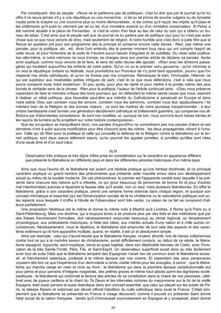 Par conséquent, dire au peuple : «Nous ne te parlerons pas de politique», c'est lui dire que par le journal qu'on lui
offre il ne saura jamais s'il y a une république ou une monarchie ; si tel ou tel prince de souche vulgaire ou de dynastie
royale porte le sceptre ou une couronne plus ou moins démocratisée ; si les ordres qu'il reçoit, les impôts qu'il paye et
les châtiments qu'il subit lui viennent par tel ou tel, d'un ministère avancé ou d'un ministère conservateur. Si Perez a
été nommé alcalde à la place de Fernandez ; si c'est le voisin d'en face au lieu de celui du coin qui a obtenu un bu-
reau de tabac. C'est ainsi que le peuple sait que ce journal ne lui parlera pas de politique (qui pour lui n'est pas autre
chose que ce que nous venons de dire), mais seulement de religion. A notre humble avis c'est donc à juste titre que la
Revue en question prit pour son programme dès le principe et conserve encore cette devise : Rien, pas même une
pensée, pour la politique, etc., etc. Ainsi l'ont entendu dès le premier moment tous ceux qui ont compris l'esprit de
cette revue, et pour l'entendre de la sorte ils n'eurent aucun besoin d'arguties et de subtilités. Du reste cette publica-
tion elle-même, si notre mémoire ne nous trompe, se chargea dans son premier article de déclarer sa pensée. Après
avoir expliqué, comme nous venons de le faire, le sens de cette devise elle ajoutait : «Rien avec les divisions passa-
gères qui troublent aujourd'hui les enfants de notre patrie. Qu'un roi ou le premier venu gouverne ; qu'on intronise si
on veut la république unitaire ou fédérale, nous promettons sur l'honneur de n'y point faire opposition, pourvu que l'on
respecte nos droits catholiques, et qu'on ne froisse pas nos croyances. Remarquez le bien, l'immuable, l'éternel, ce
qui est supérieur aux misérables petites intrigues de parti, c'est là ce que nous défendons, c'est à cela que nous
avons consacré toute notre existence». Et peu après, pour plus de clarté et pour mettre à la portée même des plus
bornés le véritable sens de la phrase : Rien pour la politique, l'auteur de l'article continuait ainsi : «Dieu nous préserve
cependant de faire la moindre critique des bons journaux qui, en défendant la même sainte cause que nous, aspirent
à réaliser un idéal politique, plus favorable peut-être aux intérêts du Catholicisme si persécuté en Europe et dans
notre patrie. Dieu sait combien nous les aimons, combien nous les admirons, combien nous leur applaudissons ! Ils
méritent bien de la Religion et des bonnes mœurs ; ce sont les maîtres de notre jeunesse inexpérimentée ; à leur
ombre bienfaisante s'est formée une génération décidément catholique et brillamment guerrière, qui compense nos af-
flictions par d'abondantes consolations. Ils sont nos modèles, et, quoique de loin, nous suivrons leurs traces bénies et
les rayons de lumière qu'ils projettent sur notre histoire contemporaine».
     Que les scrupuleux se tranquillisent donc, nos paroles d'aujourd'hui ne contredisent pas nos paroles d'alors et ces
dernières n'ont à subir aucune modification pour être d'accord avec les nôtres : les deux propagandes vibrent à l'unis-
son. Celle qui dit Rien pour la politique et celle qui conseille la défense de la Religion contre le libéralisme sur le ter-
rain politique, sont deux sœurs tellement sœurs, qu'on pourrait les appeler jumelles, si jumelles qu'elles sont nées
d'une seule âme et d'un seul cœur.

                                                           XLIII
      Observation très pratique et très digne d'être prise en considération sur le caractère en apparence différent
      que présente le libéralisme en différents pays et dans les différentes périodes historiques d'un même pays.

    Ainsi que nous l'avons dit, le libéralisme est autant une hérésie pratique qu'une hérésie doctrinale, et ce principal
caractère explique un grand nombre des phénomènes que présente cette maudite erreur dans son développement
actuel au milieu de la société moderne. De ces phénomènes, le premier est l'apparente variété avec laquelle il se pré-
sente dans chacune des nations qu'il a infestée, ce qui (pour beaucoup de personnes de bonne foi et pour d'autres
mal intentionnées) autorise à répandre la fausse idée qu'il existe, non un seul, mais plusieurs libéralismes. En effet le
libéralisme, grâce à son caractère pratique, prend une certaine forme distincte dans chaque région, et quoique son
concept intrinsèque et essentiel (qui est l'émancipation sociale de la loi chrétienne ou le naturalisme politique) soit un,
les aspects sous lesquels il s'offre à l'étude de l'observateur sont très variés. La raison de ce fait se comprend d'ail-
leurs parfaitement.
    Une proposition hérétique est la même et donne la même note à Madrid qu'à Londres, à Rome qu'à Paris ou à
Saint-Pétersbourg. Mais une doctrine, qui a toujours tendu à se produire plus par des faits et des institutions que par
des thèses franchement formulées, doit nécessairement emprunter beaucoup au climat régional, au tempérament
physiologique, aux antécédents historiques, à l'état des idées, aux intérêts actuels d'une nation et à mille autres cir-
constances. Nécessairement, nous le répétons, le libéralisme doit emprunter de tout cela des aspects et des carac-
tères extérieurs qui le font apparaître multiple, quand, en réalité, il est un et absolument simple.
    Ainsi par exemple : celui qui n'aurait étudié que le libéralisme français, virulent, éhonté, ivre de haines voltairiennes
contre tout ce qui a la moindre saveur de christianisme, aurait difficilement compris, au début de ce siècle, le libéra-
lisme espagnol, hypocrite, semi-mystique, bercé et quasi baptisé, dans son déplorable berceau de Cadix, avec l'invo-
cation de la très Sainte-Trinité, Père, Fils, et Saint-Esprit. Un observateur superficiel aurait donc pu très facilement
avoir tout de suite l'idée que le libéralisme tempéré des Espagnols n'avait rien de commun avec le libéralisme exces-
sif, et franchement satanique, professé à la même époque par nos voisins. Et cependant des yeux perspicaces
voyaient dès lors ce que l'expérience d'un demi-siècle a rendu visible même pour les aveugles, à savoir : que le libéra-
lisme qui marche cierge en main et croix au front ; le libéralisme qui dans la première époque constitutionnelle eut
pour pères et pour parrains d'intègres magistrats, des prêtres graves et même haut placés parmi les dignitaires ecclé-
siastiques ; le libéralisme qui ordonnait la lecture des articles de sa constitution dans la chaire de nos paroisses, célé-
brait avec de joyeux carillons et le chant du Te Deum et les infernales victoires du maçonnisme sur la foi de la vieille
Espagne, était aussi pervers et aussi diabolique dans son concept essentiel, que celui qui plaçait sur les autels de Pa-
ris, la déesse Raison et ordonnait par décret officiel l'abolition du culte catholique dans toute la France. C'était sim-
plement que le libéralisme se présentait en France à visage découvert, comme il pouvait s'y présenter étant donné
l'état social de la nation française ; tandis qu'il s'introduisait sournoisement en Espagne et y prospérait, étant donné

                                                             48
 