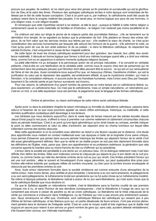 procure aux peuples. Ils oublient, et ne citent pour ainsi dire jamais sa fin première et surnaturelle qui est la glorifica-
tion de Dieu et le salut des âmes. Plusieurs des apologies catholiques écrites à notre époque sont entachées de fai-
blesse par le fait de cette fausse conception. C'est à ce point que si, par malheur, le catholicisme avait été cause de
quelque retard dans le progrès matériel des peuples, il ne serait plus, en bonne logique aux yeux de ces hommes, ni
une religion vraie, ni une religion louable.
     Et remarquez que cette hypothèse venant à se réaliser, et elle le peut - puisque la fidélité à cette même religion a
certainement causé la ruine matérielle de familles et d'individus - la religion n'en resterait pas moins excellente et di-
vine.
     Ce critérium est celui qui dirige la plume de la majeure partie des journalistes libéraux ; s'ils se lamentent sur la
démolition d'un temple, ils ne signalent au lecteur que la profanation de l'art. S'ils plaident en faveur des ordres reli-
gieux, ils ne font valoir que les services rendus aux lettres par eux ; s'ils exaltent la sœur de charité, ce n'est qu'en
considération des services humanitaires par lesquels elle adoucit les horreurs de la guerre ; s'ils admirent le culte, ce
n'est qu'au point de vue de son éclat extérieur et de sa poésie ; si dans la littérature catholique, ils respectent les
saintes Ecritures, c'est uniquement à cause de leur majesté sublime.
     De cette façon de louer les choses catholiques seulement pour leur grandeur, leur beauté, leur utilité, leur excel-
lence matérielle, il découle en bonne logique que l'erreur a droit aux mêmes louanges quand elle y a droit aux mêmes
titres, comme l'ont eu en apparence à certains moments quelques religions fausses.
     La piété elle-même n'a pu échapper à la pernicieuse action de ce principe naturaliste ; il la convertit en véritable
piétisme, c'est-à-dire en une falsification de la véritable piété, comme nous le voyons chez tant de personnes qui ne
recherchent dans les pratiques pieuses que l'émotion dont elles peuvent être la source : ce qui est un pur sensualisme
de l'âme et rien de plus. Aussi constatons-nous aujourd'hui que, en beaucoup d'âmes, l'ascétisme chrétien, qui est la
purification du cœur par la répression des appétits, est entièrement affaibli, et que le mysticisme chrétien, qui n'est ni
l'émotion, ni la consolation intérieure, ni aucune autre de ces friandises humaines, mais l'union avec Dieu par l'assujet-
tissement à Sa volonté sainte et par l'amour surnaturel, est inconnu.
     Pour ces raisons, le catholicisme d'un grand nombre de personnes en notre temps est un catholicisme libéral, ou,
plus exactement, un catholicisme faux. Ce n'est pas le catholicisme, mais un simple naturalisme, un rationalisme pur;
c'est en un mot, si une telle expression nous est permise, le paganisme avec le langage et les formes catholiques.

                                                       VIII
                 Ombre et pénombre, ou raison extrinsèque de cette même secte catholique libérale.

     Après avoir vu dans le précédent chapitre la raison intrinsèque ou formelle du libéralisme catholique, passons dans
celui-ci à l'examen de ce que nous pourrions appeler sa raison d'être extrinsèque, historique, ou matérielle, si cette
dernière qualification scolastique plaît davantage à nos lecteurs.
     Les hérésies que nous étudions aujourd'hui, dans le vaste laps de temps mesuré par les siècles écoulés depuis
Jésus-Christ jusqu'à nos jours, s'offrent à nous à première vue comme nettement et clairement circonscrites chacune
dans sa période historique. C'est à ce point qu'une ligne géométrique qu'on dirait tracée au compas, semble indiquer
le point où elles commencent et celui où elles s'achèvent, les séparant ainsi du champ lumineux sur lequel elles
s'étendent comme des taches obscures.
     Mais cette appréciation si on la considère avec attention se réduit à une illusion causée par la distance. Une étude
plus approfondie nous mettant en contact intellectuel avec ces époques à l'aide de la lorgnette d'une saine critique,
nous permet d'observer que jamais dans aucune période historique les limites qui séparent l'erreur de la vérité n'ont
été aussi géométriquement définies. Non que la vérité en sa réalité propre ne soit pas très clairement formulée dans
les définitions de l'Eglise, mais, parce que, dans son appréhension et sa profession extérieure, la génération que cela
concerne apporte la manière plus ou moins franche de nier ou d'affirmer qui la caractérise.
     L'erreur dans la société est semblable à une tache sur un précieux tissu. On la distingue nettement mais il est bien
difficile d'en définir les limites. Elles sont indécises comme le crépuscule qui sépare le jour à son déclin de la nuit pro-
chaine, ou comme l'aube qui relie les dernières ombres de la nuit au jour qui renaît. Ces limites précèdent l'erreur qui
est une nuit sombre ; elles le suivent et l'enveloppent d'une vague pénombre, qui peut quelquefois être prise pour
l'ombre elle-même éclairée par quelques reflets de lumière mourante, ou bien pour la lumière encore enveloppée et
obscurcie par les premières ombres du soir.
     Ainsi, toute erreur clairement formulée dans la société chrétienne est comme entourée d'une atmosphère de la
même erreur, mais moins dense, plus raréfiée et plus tempérée. L'arianisme a eu son semi-arianisme, le pélagianisme
a eu son semi-pélagianisme, le luthéranisme brutal son jansénisme qui ne fut autre chose qu'un luthéranisme modéré.
De même à l'époque présente, le libéralisme radical a autour de lui son semi-libéralisme, qui n'est autre chose que la
secte catholique libérale que nous étudions ici.
     Ce que le Syllabus appelle un rationalisme modéré, c'est le libéralisme sans la franche crudité de ses premiers
principes mis à nu, et sans l'horreur de ses dernières conséquences ; c'est le libéralisme à l'usage de ceux qui ne
consentent pas encore à cesser de paraître ou de se croire catholiques. Le libéralisme est le triste crépuscule de la
vérité qui commence à s'obscurcir dans l'intelligence, ou de l'hérésie qui n'en a pas encore pris entièrement posses-
sion. Nous remarquons en effet que, d'ordinaire, sont catholiques libéraux les catholiques qui cessent peu à peu
d'êtres de fermes catholiques, et les libéraux purs qui, en partie désabusés de leurs erreurs, n'ont pas encore pleine-
ment pénétré dans le domaine de l'intégrale vérité. C'est en outre le moyen subtil et très ingénieux que le diable met
toujours en œuvre pour retenir à son service un grand nombre de gens qui, sans cela, auraient détesté véritablement,
s'ils l'avaient bien connue, son infernale machination.

                                                            10
 