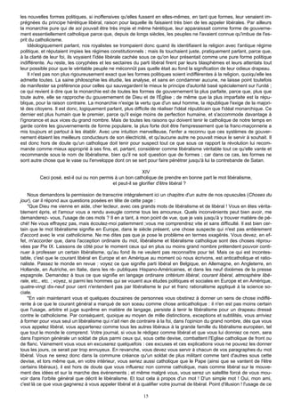 les nouvelles formes politiques, si inoffensives qu'elles fussent en elles-mêmes, en tant que formes, leur venaient im-
prégnées du principe hérétique libéral, raison pour laquelle ils faisaient très bien de les appeler libérales. Par ailleurs
la monarchie pure qui de soi pouvait être très impie et même hérétique, leur apparaissait comme forme de gouverne-
ment essentiellement catholique parce que, depuis de longs siècles, les peuples ne l'avaient connue qu'imbue de l'es-
prit du catholicisme.
    Idéologiquement parlant, nos royalistes se trompaient donc quand ils identifiaient la religion avec l'antique régime
politique, et réputaient impies les régimes constitutionnels ; mais ils touchaient juste, pratiquement parlant, parce que,
à la clarté de leur foi, ils voyaient l'idée libérale cachée sous ce qu'on leur présentait comme une pure forme politique
indifférente. Au reste, les coryphées et les sectaires du parti libéral firent par leurs blasphèmes et leurs attentats tout
leur possible pour que le véritable peuple ne méconnût pas quelle était au fond la signification de leur odieux drapeau.
    Il n'est pas non plus rigoureusement exact que les formes politiques soient indifférentes à la religion, quoiqu'elle les
admette toutes. La saine philosophie les étudie, les analyse, et sans en condamner aucune, ne laisse point toutefois
de manifester sa préférence pour celles qui sauvegardent le mieux le principe d'autorité basé spécialement sur l'unité ;
ce qui revient à dire que la monarchie est de toutes les formes de gouvernement la plus parfaite, parce que, plus que
toute autre, elle se rapproche du gouvernement de Dieu et de l'Église ; de même que la plus imparfaite est la répu-
blique, pour la raison contraire. La monarchie n'exige la vertu que d'un seul homme, la république l'exige de la majori-
té des citoyens. Il est donc, logiquement parlant, plus difficile de réaliser l'idéal républicain que l'idéal monarchique. Ce
dernier est plus humain que le premier, parce qu'il exige moins de perfection humaine, et s'accommode davantage à
l'ignorance et aux vices du grand nombre. Mais de toutes les raisons qui doivent tenir le catholique de notre temps en
garde contre les gouvernements de forme populaire, la plus forte doit être l'empressement que la franc-maçonnerie a
mis toujours et partout à les établir. Avec une intuition merveilleuse, l'enfer a reconnu que ces systèmes de gouver-
nement étaient les meilleurs conducteurs de son électricité, et qu'aucune autre ne pouvait mieux le servir à souhait. Il
est donc hors de doute qu'un catholique doit tenir pour suspect tout ce que sous ce rapport la révolution lui recom-
mande comme mieux approprié à ses fins, et, partant, considérer comme libéralisme véritable tout ce qu'elle vante et
recommande sous le nom de libéralisme, bien qu'il ne soit question que de formes ; car dans ce cas, les formes ne
sont autre chose que le vase ou l'enveloppe dont on se sert pour faire pénétrer jusqu'à lui la contrebande de Satan.

                                                           XIV
         Ceci posé, est-il oui ou non permis à un bon catholique de prendre en bonne part le mot libéralisme,
                                            et peut-il se glorifier d'être libéral ?

    Nous demandons la permission de transcrire intégralement ici un chapitre d'un autre de nos opuscules (Choses du
jour), car il répond aux questions posées en tête de cette page :
    "Que Dieu me vienne en aide, cher lecteur, avec ces grands mots de libéralisme et de libéral ! Vous en êtes vérita-
blement épris, et l'amour vous a rendu aveugle comme tous les amoureux. Quels inconvénients peut bien avoir, me
demanderez- vous, l'usage de ces mots ? Il en a tant, à mon point de vue, que je vais jusqu'à y trouver matière de pé-
ché! Ne vous effrayez pas, mais écoutez-moi patiemment ;vous me comprendrez vite et sans difficulté. Il est bien cer-
tain que le mot libéralisme signifie en Europe, dans le siècle présent, une chose suspecte qui n'est pas entièrement
d'accord avec le vrai catholicisme. Ne me dites pas que je pose le problème en termes exagérés. Vous devez, en ef-
fet, m'accorder que, dans l'acception ordinaire du mot, libéralisme et libéralisme catholique sont des choses réprou-
vées par Pie IX. Laissons de côté pour le moment ceux qui en plus ou moins grand nombre prétendent pouvoir conti-
nuer à professer un certain libéralisme, qu'au fond ils ne veulent pas reconnaître pour tel. Mais ce qui est incontes-
table, c'est que le courant libéral en Europe et en Amérique au moment où nous écrivons, est anticatholique et ratio-
naliste. Passez le monde en revue : voyez ce que signifie parti libéral en Belgique, en Allemagne, en Angleterre, en
Hollande, en Autriche, en Italie, dans les ré- publiques Hispano-Américaines, et dans les neuf dixièmes de la presse
espagnole. Demandez à tous ce que signifie en langage ordinaire critérium libéral, courant libéral, atmosphère libé-
rale, etc., etc. ; voyez, si parmi les hommes qui se vouent aux études politiques et sociales en Europe et en Amérique,
quatre-vingt dix-neuf pour cent n'entendent pas par libéralisme le pur et franc rationalisme appliqué à la science so-
ciale.
    "En vain maintenant vous et quelques douzaines de personnes vous obstinez à donner un sens de chose indiffé-
rente à ce que le courant général a marqué de son sceau comme chose anticatholique : il n'en est pas moins certain
que l'usage, arbitre et juge suprême en matière de langage, persiste à tenir le libéralisme pour un drapeau dressé
contre le catholicisme. Par conséquent, quoique au moyen de mille distinctions, exceptions et subtilités, vous arriviez
à former pour vous seul un libéralisme qui n'ait rien de contraire à la foi, dans l'opinion du grand nombre, dès que vous
vous appelez libéral, vous appartenez comme tous les autres libéraux à la grande famille du libéralisme européen, tel
que tout le monde le comprend. Votre journal, si vous le rédigez comme libéral et que vous lui donniez ce nom, sera
dans l'opinion générale un soldat de plus parmi ceux qui, sous cette devise, combattent l'Eglise catholique de front ou
de flanc. Vainement vous vous en excuserez quelquefois : ces excuses et ces explications vous ne pouvez les donner
tous les jours, ce serait par trop ennuyeux. En revanche, vous devez vous servir à chacun de vos paragraphes du mot
libéral. Vous ne serez donc dans la commune créance qu'un soldat de plus militant comme tant d'autres sous cette
devise, et lors même que, en votre intérieur, vous seriez aussi catholique que le Pape (ainsi que se vantent de l'être
certains libéraux), il est hors de doute que vous influerez non comme catholique, mais comme libéral sur le mouve-
ment des idées et sur la marche des événements ; et même malgré vous, vous serez un satellite forcé de vous mou-
voir dans l'orbite général que décrit le libéralisme. Et tout cela à propos d'un mot ! D'un simple mot ! Oui, mon ami,
c'est là ce que vous gagnerez à vous appeler libéral et à qualifier votre journal de libéral. Point d'illusion ! l'usage de ce

                                                             15
 