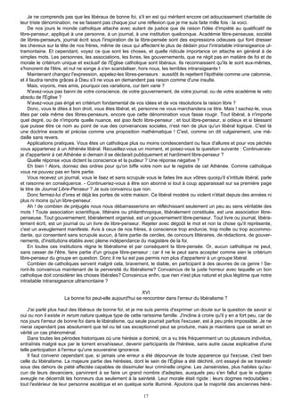 Je ne comprends pas que les libéraux de bonne foi, s'il en est qui méritent encore cet adoucissement charitable de
leur triste dénomination, ne se fassent pas chaque jour une réflexion que je me suis faite mille fois : la voici.
    De nos jours le monde catholique attache avec autant de justice que de raison l'idée d'impiété au qualificatif de
libre-penseur, appliqué à une personne, à un journal, à une institution quelconque. Académie libre-penseuse, société
de libres-penseurs, journal écrit sous l'inspiration de la libre-pensée sont des expressions odieuses qui font dresser
les cheveux sur la tête de nos frères, même de ceux qui affectent le plus de dédain pour l'intraitable intransigeance ul-
tramontaine. Et cependant, voyez ce que sont les choses, et quelle ridicule importance on attache en général à de
simples mots. Les personnes, les associations, les livres, les gouvernements, que ne régit pas en matière de foi et de
morale le critérium unique et exclusif de l'Église catholique sont libéraux. Ils reconnaissent qu'ils le sont eux-mêmes,
s'honorent de l'être, et nul ne songe à s'en scandaliser, hors nous, les terribles intransigeants !
    Maintenant changez l'expression, appelez-les libres-penseurs : aussitôt ils rejettent l'épithète comme une calomnie,
et il faudra rendre grâces à Dieu s'il ne vous en demandent pas raison comme d'une insulte.
    Mais, voyons, mes amis, pourquoi ces variations, cur tam varie ?
    N'avez-vous pas banni de votre conscience, de votre gouvernement, de votre journal, ou de votre académie le veto
absolu de l'Eglise ?
    N'avez-vous pas érigé en critérium fondamental de vos idées et de vos résolutions la raison libre ?
    Donc, vous le dites à bon droit, vous êtes libéral, et, personne ne vous marchandera ce titre. Mais ! sachez-le, vous
êtes par cela même des libres-penseurs, encore que cette dénomination vous fasse rougir. Tout libéral, à n'importe
quel degré, ou de n'importe quelle nuance, est ipso facto libre-penseur ; et tout libre-penseur, si odieux et si blessant
que puisse être ce nom au point de vue des convenances sociales, n'est rien de plus qu'un libéral logique. C'est là
une doctrine exacte et précise comme une proposition mathématique ! C'est, comme on dit vulgairement, une mé-
daille sans revers.
    Applications pratiques. Vous êtes un catholique plus ou moins condescendant ou faux d'allures et pour vos péchés
vous appartenez à un Athénée libéral. Recueillez-vous un moment, et posez-vous la question suivante : Continuerais-
je d'appartenir à cet Athénée si demain il se déclarait publiquement et hardiment libre-penseur ?
    Quelle réponse vous dictent la conscience et la pudeur ? Une réponse négative ?
    Eh bien ! Alors, donnez des ordres pour qu'on biffe votre nom sur le registre de cet Athénée. Comme catholique
vous ne pouvez pas en faire partie.
    Vous recevez un journal, vous le lisez et sans scrupule vous le faites lire aux vôtres quoiqu'il s'intitule libéral, parle
et raisonne en conséquence. - Continueriez-vous à être son abonné si tout à coup apparaissait sur sa première page
le titre de Journal Libre-Penseur ? Je suis convaincu que non.
    Donc fermez-lui d'ores et déjà les portes de votre maison. Ce libéral modéré ou violent n'était depuis des années ni
plus ni moins qu'un libre-penseur.
    Ah ! de combien de préjugés nous nous débarrasserions en réfléchissant seulement un peu au sens véritable des
mots ! Toute association scientifique, littéraire ou philanthropique, libéralement constituée, est une association libre-
penseuse. Tout gouvernement, libéralement organisé, est un gouvernement libre-penseur. Tout livre ou journal, libéra-
lement écrit, est un journal ou un livre de libre-penseur. Rejeter avec dégoût le mot et non la chose qu'il représente,
c'est un aveuglement manifeste. Avis à ceux de nos frères, à conscience trop endurcie, trop molle ou trop accommo-
dante, qui consentent sans scrupule aucun, à faire partie de cercles, de concours littéraires, de rédactions, de gouver-
nements, d'institutions établis avec pleine indépendance du magistère de la foi.
    En toutes ces institutions règne le libéralisme et par conséquent la libre-pensée. Or, aucun catholique ne peut,
sans cesser de l'être, faire partie d'un groupe libre-penseur ; car il ne le peut sans accepter comme sien le critérium
libre-penseur du groupe en question. Donc il ne lui est pas permis non plus d'appartenir à un groupe libéral.
    Combien de catholiques servent malgré cela, bravement, le diable, en participant à des œuvres de ce genre ! Se-
ront-ils convaincus maintenant de la perversité du libéralisme? Convaincus de la juste horreur avec laquelle un bon
catholique doit considérer les choses libérales? Convaincus enfin, que rien n'est plus naturel et plus légitime que notre
intraitable intransigeance ultramontaine ?

                                                           XVI
                      La bonne foi peut-elle aujourd'hui se rencontrer dans l'erreur du libéralisme ?

    J'ai parlé plus haut des libéraux de bonne foi, et je me suis permis d'exprimer un doute sur la question de savoir si
oui ou non il existe in rerum natura quelque type de cette rarissime famille. J'incline à croire qu'il y en a fort peu, car de
nos jours l'erreur de bonne foi dans le libéralisme, qui seule pourrait parfois l'excuser, est à peu près impossible. Je ne
nierai cependant pas absolument que tel ou tel cas exceptionnel peut se produire, mais je maintiens que ce serait en
vérité un cas phénoménal.
    Dans toutes les périodes historiques où une hérésie a dominé, on a vu très fréquemment un ou plusieurs individus,
entraînés malgré eux par le torrent envahisseur, devenir participants de l'hérésie, sans autre cause explicative d'une
telle participation à l'erreur qu'une souveraine ignorance.
    Il faut convenir cependant que, si jamais une erreur a été dépourvue de toute apparence qui l'excuse, c'est bien
celle du libéralisme. La majeure partie des hérésies, dont le sein de l'Église a été déchiré, ont essayé de se travestir
sous des dehors de piété affectée capables de dissimuler leur criminelle origine. Les Jansénistes, plus habiles qu'au-
cun de leurs devanciers, parvinrent à se faire un grand nombre d'adeptes, auxquels peu s'en fallut que le vulgaire
aveugle ne décernât les honneurs dus seulement à la sainteté. Leur morale était rigide ; leurs dogmes redoutables ;
tout l'extérieur de leur personne ascétique et en quelque sorte illuminé. Ajoutons que la majorité des anciennes héré-

                                                             17
 