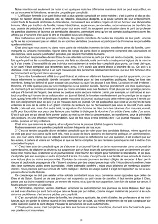 Notre intention est seulement de noter ici en quelques mots les différentes manières dont on peut aujourd'hui, en
ce qui concerne le libéralisme, se rendre coupable par complicité.
    1° L'affiliation formelle à un parti libéral est la plus grande complicité en cette matière ; c'est à peine si elle se dis-
tingue de l'action directe à laquelle elle se rattache. Beaucoup d'esprits, à la seule lumière de leur entendement,
voient toute la fausseté doctrinale du libéralisme, connaissent ses sinistres projets et ont en horreur son abominable
histoire. Mais par tradition de famille, haines héréditaires, espérances personnelles, reconnaissance de bienfaits dé-
çus, crainte de préjudices à venir ou enfin pour tout autre motif, ils acceptent une situation dans le parti qui professe
de pareilles doctrines et favorise de semblables desseins, permettant ainsi qu'on les compte publiquement parmi les
affiliés qui s'honorent d'en avoir le titre et travaillent sous son drapeau.
    Ces malheureux sont les premiers complices, les grands complices de toutes les iniquités de leur parti ; encore
qu'ils ne les connaissent pas en détail, ils en sont les véritables co-auteurs et participent de l'immense responsabilité
quelles entraînent.
    C'est ainsi que nous avons vu dans notre patrie de véritables hommes de bien, excellents pères de famille, com-
merçants ou artisans honorables, figurer dans les rangs de partis dont le programme comprend des usurpations et
des rapines, sans aucune justification possible, par devant l'honnêteté humaine.
    Ils sont donc responsables devant Dieu de ces attentats comme le parti qui s'en est rendu coupable, pourvu toute-
fois que le parti ne les considère pas comme des faits accidentels, mais comme la conséquence logique de la marche
qu'il s'est tracée. L'honorabilité de ces individus sert seulement à rendre leur complicité plus grave, car il est clair que,
si un parti n'était composé que d'hommes sans aveu, il n'y aurait pas grand-chose à craindre de lui. Ce qu'il y a
d'odieux, c'est le prestige donné à un parti mauvais par des personnes relativement bonnes, qui leur font honneur et le
recommandent en figurant dans ses rangs.
    2° Sans être formellement affilié à un parti libéral, et même en déclarant hautement ne pas lui appartenir, on con-
tracte néanmoins la complicité libérale lorsqu'on manifeste pour lui des sympathies publiques, lorsqu'on loue ses
membres, lorsqu'on défend et qu'on excuse ses journaux ou que l'on assiste à ses fêtes. La raison en est évidente :
l'homme, s'il brille quelque peu par son intelligence ou sa position sociale, favorise grandement une idée quelconque,
du moment qu'il se montre en relations plus ou moins amicales avec ses fauteurs. Il fait plus par son prestige person-
nel que s'il donnait de l'argent, des armes ou quelque autre secours matériel ; ainsi, par exemple, un catholique et sur-
tout un prêtre qui honore de sa collaboration un journal libéral, le favorise manifestement par le prestige de sa signa-
ture, quoiqu'avec elle il ne défende pas la partie mauvaise du journal, quoique sous cette même signature il rende pu-
blic son éloignement pour ce qu'il y a de mauvais dans ce journal. On dit quelquefois que c'est là un moyen de faire
entendre la voix de la vérité à un grand nombre de lecteurs qui ne l'écouteraient pas sous le couvert d'une autre
feuille ; cela est vrai, mais d'un autre côté, la signature d'un homme de bien dans les colonnes d'un mauvais journal,
suffit pour l'accréditer aux yeux des lecteurs peu habiles à distinguer la doctrine d'un article d'avec celle d'un autre.
D'où il suit que ce qui devait faire contre- poids au mal ou en être la compensation, se transforme, pour la généralité
des lecteurs, en une effective recommandation. Que de fois nous avons entendu dire : Ce journal mauvais ? - Non,
certes, puisque un tel y collabore.
    C'est ainsi que raisonne le vulgaire, et le vulgaire forme la presque totalité du genre humain.
    Malheureusement une pareille complicité est bien fréquente de nos jours.
    3° C'est se rendre coupable d'une véritable complicité que de voter pour des candidats libéraux, même quand on
ne vote pas pour eux parce qu'ils sont tels, mais à cause de leurs opinions en économie politique, en administration,
etc., etc. Car, alors même que ce député serait d'accord avec le catholicisme sur une question, il est évident que sur
les autres, il parlera et votera en hérétique et que se fait le complice de ses hérésies quiconque le met à même d'en
scandaliser le pays.
    4° C'est faire acte de complicité que de s'abonner à un journal libéral ou de le recommander dans un journal de
saine doctrine, de déplorer sa chute ou sa suspension par un faux esprit de camaraderie ou par un sentiment de cour-
toisie non moins faux. S'abonner à un journal libéral, c'est fournir de l'argent pour fomenter le libéralisme, et de plus,
c'est porter par son exemple un autre imprudent à le lire. En outre, c'est procurer à sa famille et aux amis de la maison
une lecture plus ou moins empoisonnée. Combien de mauvais journaux seraient obligés de renoncer à leur perni-
cieuse et déplorable propagande s'ils n'étaient soutenus par des souscripteurs trop naïfs ! Nous dirons la même chose
des lieux communs usités entre journalistes. Notre estimable confrère ; nous vous désirons de nombreux abonne-
ments ; nous prenons part aux ennuis de notre collègue ; clichés en usage quand il s'agit de l'apparition ou de la sus-
pension d'une feuille libérale.
    Ce compérage ne doit pas exister entre soldats combattant sous deux bannières aussi opposées que celles de
Dieu et de Satan. Quand un de ces journaux est suspendu ou qu'il cesse de paraître, il faut rendre grâce à Dieu,
parce que sa divine majesté compte un ennemi de moins; et au jour de son apparition, bien loin de saluer sa venue, il
faut la pleurer comme un calamité.
    5° Administrer, imprimer, vendre, distribuer, annoncer ou subventionner des journaux ou livres libéraux, bien que
ce soit avec d'autres qui sont bons et que cela se fasse par pur métier, comme moyen matériel de pourvoir à sa sub-
sistance quotidienne, c'est encore pécher par complicité.
    6° C'est complicité chez les pères de famille, les directeurs spirituels, les chefs d'atelier, les professeurs et les insti-
tuteurs que de garder le silence quand on les interroge sur ce sujet, ou même simplement de ne pas s'expliquer sur
cette question quand ils sont obligés d'éclairer la conscience de leurs subordonnés.
    7° Quelquefois, aussi, c'est complicité que taire ses bonnes et saines convictions, donnant ainsi l'occasion de pen-
ser qu'elles sont mauvaises.


                                                              19
 