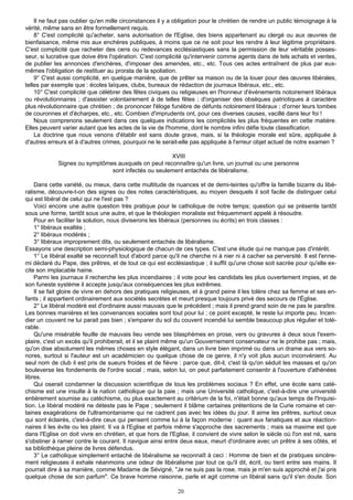 Il ne faut pas oublier qu'en mille circonstances il y a obligation pour le chrétien de rendre un public témoignage à la
vérité, même sans en être formellement requis.
    8° C'est complicité qu'acheter, sans autorisation de l'Eglise, des biens appartenant au clergé ou aux œuvres de
bienfaisance, même mis aux enchères publiques, à moins que ce ne soit pour les rendre à leur légitime propriétaire.
C'est complicité que racheter des cens ou redevances ecclésiastiques sans la permission de leur véritable posses-
seur, si lucrative que doive être l'opération. C'est complicité qu'intervenir comme agents dans de tels achats et ventes,
de publier les annonces d'enchères, d'imposer des amendes, etc., etc. Tous ces actes entraînent de plus par eux-
mêmes l'obligation de restituer au prorata de la spoliation.
    9° C'est aussi complicité, en quelque manière, que de prêter sa maison ou de la louer pour des œuvres libérales,
telles par exemple que : écoles laïques, clubs, bureaux de rédaction de journaux libéraux, etc., etc.
    10° C'est complicité que célébrer des fêtes civiques ou religieuses en l'honneur d'événements notoirement libéraux
ou révolutionnaires ; d'assister volontairement à de telles fêtes ; d'organiser des obsèques patriotiques à caractère
plus révolutionnaire que chrétien ; de prononcer l'éloge funèbre de défunts notoirement libéraux ; d'orner leurs tombes
de couronnes et d'écharpes, etc., etc. Combien d'imprudents ont, pour ces diverses causes, vacillé dans leur foi !
    Nous comprenons seulement dans ces quelques indications les complicités les plus fréquentes en cette matière.
Elles peuvent varier autant que les actes de la vie de l'homme, dont le nombre infini défie toute classification.
    La doctrine que nous venons d'établir est sans doute grave, mais, si la théologie morale est sûre, appliquée à
d'autres erreurs et à d'autres crimes, pourquoi ne le serait-elle pas appliquée à l'erreur objet actuel de notre examen ?

                                                     XVIII
             Signes ou symptômes auxquels on peut reconnaître qu'un livre, un journal ou une personne
                               sont infectés ou seulement entachés de libéralisme.

    Dans cette variété, ou mieux, dans cette multitude de nuances et de demi-teintes qu'offre la famille bizarre du libé-
ralisme, découvre-t-on des signes ou des notes caractéristiques, au moyen desquels il soit facile de distinguer celui
qui est libéral de celui qui ne l'est pas ?
    Voici encore une autre question très pratique pour le catholique de notre temps; question qui se présente tantôt
sous une forme, tantôt sous une autre, et que le théologien moraliste est fréquemment appelé à résoudre.
    Pour en faciliter la solution, nous diviserons les libéraux (personnes ou écrits) en trois classes :
    1° libéraux exaltés ;
    2° libéraux modérés ;
    3° libéraux improprement dits, ou seulement entachés de libéralisme.
Essayons une description semi-physiologique de chacun de ces types. C'est une étude qui ne manque pas d'intérêt.
    1° Le libéral exalté se reconnaît tout d'abord parce qu'il ne cherche ni à nier ni à cacher sa perversité. Il est l'enne-
mi déclaré du Pape, des prêtres, et de tout ce qui est ecclésiastique ; il suffit qu'une chose soit sacrée pour qu'elle ex-
cite son implacable haine.
    Parmi les journaux il recherche les plus incendiaires ; il vote pour les candidats les plus ouvertement impies, et de
son funeste système il accepte jusqu'aux conséquences les plus extrêmes.
    Il se fait gloire de vivre en dehors des pratiques religieuses, et à grand peine il les tolère chez sa femme et ses en-
fants ; il appartient ordinairement aux sociétés secrètes et meurt presque toujours privé des secours de l'Église.
    2° Le libéral modéré est d'ordinaire aussi mauvais que le précédent ; mais il prend grand soin de ne pas le paraître.
Les bonnes manières et les convenances sociales sont tout pour lui ; ce point excepté, le reste lui importe peu. Incen-
dier un couvent ne lui parait pas bien ; s'emparer du sol du couvent incendié lui semble beaucoup plus régulier et tolé-
rable.
    Qu'une misérable feuille de mauvais lieu vende ses blasphèmes en prose, vers ou gravures à deux sous l'exem-
plaire, c'est un excès qu'il prohiberait, et il se plaint même qu'un Gouvernement conservateur ne le prohibe pas ; mais,
qu'on dise absolument les mêmes choses en style élégant, dans un livre bien imprimé ou dans un drame aux vers so-
nores, surtout si l'auteur est un académicien ou quelque chose de ce genre, il n'y voit plus aucun inconvénient. Au
seul nom de club il est pris de sueurs froides et de fièvre : parce que, dit-il, c'est là qu'on séduit les masses et qu'on
bouleverse les fondements de l'ordre social ; mais, selon lui, on peut parfaitement consentir à l'ouverture d'athénées
libres.
    Qui oserait condamner la discussion scientifique de tous les problèmes sociaux ? En effet, une école sans caté-
chisme est une insulte à la nation catholique qui la paie ; mais une Université catholique, c'est-à-dire une université
entièrement soumise au catéchisme, ou plus exactement au critérium de la foi, n'était bonne qu'aux temps de l'Inquisi-
tion. Le libéral modéré ne déteste pas le Pape ; seulement il blâme certaines prétentions de la Curie romaine et cer-
taines exagérations de l'ultramontanisme qui ne cadrent pas avec les idées du jour. Il aime les prêtres, surtout ceux
qui sont éclairés, c'est-à-dire ceux qui pensent comme lui à la façon moderne : quant aux fanatiques et aux réaction-
naires il les évite ou les plaint. Il va à l'Eglise et parfois même s'approche des sacrements ; mais sa maxime est que
dans l'Eglise on doit vivre en chrétien, et que hors de l'Eglise, il convient de vivre selon le siècle où l'on est né, sans
s'obstiner à ramer contre le courant. Il navigue ainsi entre deux eaux, meurt d'ordinaire avec un prêtre à ses côtés, et
sa bibliothèque pleine de livres défendus.
    3° Le catholique simplement entaché de libéralisme se reconnaît à ceci : Homme de bien et de pratiques sincère-
ment religieuses il exhale néanmoins une odeur de libéralisme par tout ce qu'il dit, écrit, ou tient entre ses mains. Il
pourrait dire à sa manière, comme Madame de Sévigné, "Je ne suis pas la rose, mais je m'en suis approché et j'ai pris
quelque chose de son parfum". Ce brave homme raisonne, parle et agit comme un libéral sans qu'il s'en doute. Son

                                                             20
 