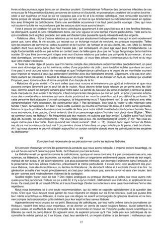 livres et des journaux jugés bons par un directeur prudent. Contrebalancer l'influence des personnes infectées de ces
erreurs par la fréquentation d'autres personnes de science et d'autorité, en possession constatée de la saine doctrine ;
obéir à son supérieur en tout ce qui ne s'oppose pas à la foi et à la morale catholique, mais renouveler souvent le
ferme propos de refuser l'obéissance à qui que ce soit, en tout ce qui directement ou indirectement serait en opposi-
tion avec l'intégrité du catholicisme. Dans une semblable occurrence il ne faut point perdre courage : Dieu qui nous
voit soutenir la lutte ne nous refusera pas les secours dont nous aurons besoin.
    Il est à propos de constater ici que les bons catholiques appartenant à des pays libéraux et à des familles libérales,
se distinguent, quand ils sont véritablement bons, par une vigueur et une trempe d'esprit particulières. Telle est la fa-
çon constante dont la grâce procède, son aide est d'autant plus puissante que la nécessité est plus urgente.
    - Relations utiles. - Il y a d'autres relations qui ne sont pas absolument indispensables mais qui le sont moralement
parce que, sans elles, la vie sociale, qui repose sur un échange mutuel de services, est presque impossible. Telles
sont les relations de commerce, celles du patron et de l'ouvrier, de l'artisan et de ses clients, etc., etc. Mais ici, l'étroite
sujétion dont nous avons parlé plus haut n'existe pas ; par conséquent, on peut agir avec plus d'indépendance. La
règle fondamentale est de ne pas entrer en contact avec de telles gens plus que ne l'exige l'engrenage de la machine
sociale. Si vous êtes commerçant, n'ayez avec eux d'autres relations que celles que comporte le commerce ; si vous
êtes domestique, bornez-vous à celles que le service exige ; si vous êtes artisan, contentez-vous du livré et du reçu
que votre métier nécessite.
    A l'aide de cette règle et pourvu que l'on tienne compte des précautions recommandées précédemment, on peut
vivre sans dommage pour sa foi, même au milieu d'une population de Juifs ; sans toutefois oublier que dans ce cas-ci
il ne peut y avoir aucune raison de vasselage et que l'indépendance catholique a le devoir de se manifester souvent
pour imposer le respect à ceux qui prétendent l'annihiler avec leur libéralisme éhonté. Cependant, si le cas d'un arbi-
traire évident se présentait, il faudrait le désavouer en toute franchise, et se dresser en face du sectaire qui voudrait
l'imposer, avec toute la noble et ferme simplicité d'un disciple de la foi.
    - Relations de pure amitié. - Ce sont celles que nous nouons et entretenons par goût et inclination et que nous
pouvons rompre librement par le seul fait de le vouloir. Nous devons éviter toute relation de ce genre avec les libé-
raux, comme autant de dangers certains pour notre salut. La parole du Sauveur qui aime le danger y périra a sa place
toute marquée ici. Il en coûte ? Qu'importe, il faut rompre le lien dangereux qui met en péril ; et pour y parvenir aidons-
nous des considérations suivantes qui sans doute produiront en nous la conviction, et à son défaut la confusion. Si
cette personne était attaquée d'un mal contagieux, la fréquenteriez-vous ? Assurément non. Si vos relations avec elles
compromettaient votre réputation, les continueriez-vous ? Pas davantage. Iriez-vous la visiter si elle méprisait votre
famille ? Non, certainement. Eh bien ! dans cette question qui touche à l'honneur de Dieu et à notre santé spirituelle,
faisons ce que la prudence humaine nous conseille de faire pour notre intérêt matériel et notre honneur humain. Nous
nous souvenons, à ce propos, d'avoir entendu dire à un personnage aujourd'hui très haut placé dans l'Église : "Rien
de commun avec les libéraux ! Ne fréquentez pas leur maison, ne cultivez pas leur amitié". L'Apôtre saint Paul l'avait
déjà dit, du reste, de leurs congénères : "Ne vous mêlez pas à eux. Ne conmisceamini (I Corinth. V, 9)". "Ne vous as-
seyez même pas à leur table. Cum ejusmodi nec cibum sumere". (Ibid., v. 11). Horreur donc, ayez horreur de l'héré-
sie, de ce mal au-dessus de tout mal ! La première chose à faire dans un pays infecté par la peste, c'est de s'isoler.
Ah ! qui nous donnera le pouvoir d'établir aujourd'hui un cordon sanitaire absolu entre les catholiques et les sectaires
du libéralisme !

                                                          XX
                       Combien il est nécessaire de se précautionner contre les lectures libérales.

     S'il convient d'observer envers les personnes la conduite que nous avons indiquée, il importe encore davantage, ce
qui est heureusement beaucoup plus facile, de l'observer pour les lectures.
     Le libéralisme est un système comme le catholicisme, quoique en sens contraire. Il a par conséquent ses arts, ses
sciences, sa littérature, son économie, sa morale, c'est-à-dire un organisme entièrement propre, animé de son esprit,
marqué de son sceau et de sa physionomie. Les plus puissantes hérésies, par exemple l'arianisme dans l'antiquité, et
le jansénisme dans les siècles modernes, présentaient la même particularité. Il existe donc, non seulement des jour-
naux libéraux, mais des livres libéraux, ou teintés de libéralisme ; ils abondent même et il est triste d'avoir à le dire : la
génération actuelle s'en nourrit principalement, et c'est pour cette raison que, sans le savoir et sans s'en douter, tant
de per- sonnes sont misérablement victimes de la contagion.
     Quelles règles tracer pour ce cas ? Des règles analogues ou presque identiques à celles que nous avons indi-
quées pour les personnes. Relisez ce qui a été dit, il n'y a qu'un instant, relativement aux individus, et appliquez-le aux
livres. Ce n'est point là un travail difficile, et il aura l'avantage d'éviter à nos lecteurs ainsi qu'à nous-mêmes l'ennui des
répétitions.
     Nous nous bornerons ici à une seule recommandation, qui du reste se rapporte spécialement à la question des
livres. C'est que nous devons nous garder de nous répandre en éloges sur les livres libéraux, quel que puisse être
leur mérite scientifique ou littéraire, à moins que ces éloges ne soient accompagnés de grandes réserves et ne tien-
nent compte de la réprobation qu'ils méritent pour leur esprit et leur saveur libérale.
     Appesantissons-nous un peu sur ce point. Beaucoup de catholiques, par trop naïfs (même dans le journalisme ca-
tholique), veulent être tenus pour impartiaux, et se donner un vernis de savoir toujours flatteur. Aussi battent-ils la
grosse caisse, et soufflent-ils dans la trompette de la renommée en faveur de n'importe quelle œuvre scientifique ou
littéraire qui vient du camp libéral. En agissant ainsi, ils espèrent prouver qu'il n'en coûte pas aux catholiques de re-
connaître le mérite partout où il se trouve, c'est, leur semble-t-il, un moyen d'attirer à soi l'ennemi ; malheureux sys-

                                                              22
 