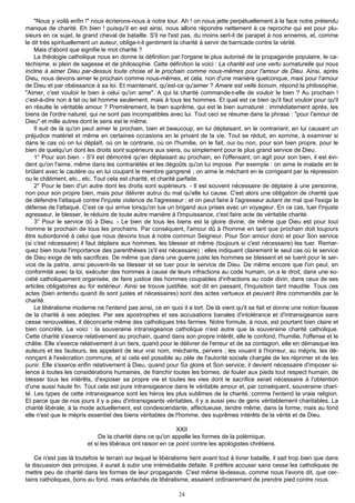 "Nous y voilà enfin !" nous écrierons-nous à notre tour. Ah ! on nous jette perpétuellement à la face notre prétendu
manque de charité. Eh bien ! puisqu'il en est ainsi, nous allons répondre nettement à ce reproche qui est pour plu-
sieurs en ce sujet, le grand cheval de bataille. S'il ne l'est pas, du moins sert-il de parapet à nos ennemis, et, comme
le dit très spirituellement un auteur, oblige-t-il gentiment la charité à servir de barricade contre la vérité.
    Mais d'abord que signifie le mot charité ?
    La théologie catholique nous en donne la définition par l'organe le plus autorisé de la propagande populaire, le ca-
téchisme, si plein de sagesse et de philosophie. Cette définition la voici : La charité est une vertu surnaturelle qui nous
incline à aimer Dieu par-dessus toute chose et le prochain comme nous-mêmes pour l'amour de Dieu. Ainsi, après
Dieu, nous devons aimer le prochain comme nous-mêmes, et cela, non d'une manière quelconque, mais pour l'amour
de Dieu et par obéissance à sa loi. Et maintenant, qu'est-ce qu'aimer ? Amare est velle bonum, répond la philosophie,
"Aimer, c'est vouloir le bien à celui qu'on aime". A qui la charité commande-t-elle de vouloir le bien ? Au prochain !
c'est-à-dire non à tel ou tel homme seulement, mais à tous les hommes. Et quel est ce bien qu'il faut vouloir pour qu'il
en résulte le véritable amour ? Premièrement, le bien suprême, qui est le bien surnaturel ; immédiatement après, les
biens de l'ordre naturel, qui ne sont pas incompatibles avec lui. Tout ceci se résume dans la phrase : "pour l'amour de
Dieu" et mille autres dont le sens est le même.
    Il suit de là qu'on peut aimer le prochain, bien et beaucoup, en lui déplaisant, en le contrariant, en lui causant un
préjudice matériel et même en certaines occasions en le privant de la vie. Tout se réduit, en somme, à examiner si
dans le cas où on lui déplaît, où on le contrarie, où on l'humilie, on le fait, oui ou non, pour son bien propre, pour le
bien de quelqu'un dont les droits sont supérieurs aux siens, ou simplement pour le plus grand service de Dieu.
    1° Pour son bien. - S'il est démontré qu'en déplaisant au prochain, en l'offensant, on agit pour son bien, il est évi-
dent qu'on l'aime, même dans les contrariétés et les dégoûts qu'on lui impose. Par exemple : on aime le malade en le
brûlant avec le cautère ou en lui coupant le membre gangrené ; on aime le méchant en le corrigeant par la répression
ou le châtiment, etc., etc. Tout cela est charité, et charité parfaite.
    2° Pour le bien d'un autre dont les droits sont supérieurs. - Il est souvent nécessaire de déplaire à une personne,
non pour son propre bien, mais pour délivrer autrui du mal qu'elle lui cause. C'est alors une obligation de charité que
de défendre l'attaqué contre l'injuste violence de l'agresseur ; et on peut faire à l'agresseur autant de mal que l'exige la
défense de l'attaqué. C'est ce qui arrive lorsqu'on tue un brigand aux prises avec un voyageur. En ce cas, tuer l'injuste
agresseur, le blesser, le réduire de toute autre manière à l'impuissance, c'est faire acte de véritable charité.
    3° Pour le service dû à Dieu. - Le bien de tous les biens est la gloire divine, de même que Dieu est pour tout
homme le prochain de tous les prochains. Par conséquent, l'amour dû à l'homme en tant que prochain doit toujours
être subordonné à celui que nous devons tous à notre commun Seigneur. Pour Son amour donc et pour Son service
(si c'est nécessaire) il faut déplaire aux hommes, les blesser et même (toujours si c'est nécessaire) les tuer. Remar-
quez bien toute l'importance des parenthèses (s'il est nécessaire) : elles indiquent clairement le seul cas où le service
de Dieu exige de tels sacrifices. De même que dans une guerre juste les hommes se blessent et se tuent pour le ser-
vice de la patrie, ainsi peuvent-ils se blesser et se tuer pour le service de Dieu. De même encore que l'on peut, en
conformité avec la loi, exécuter des hommes à cause de leurs infractions au code humain, on a le droit, dans une so-
ciété catholiquement organisée, de faire justice des hommes coupables d'infractions au code divin, dans ceux de ses
articles obligatoires au for extérieur. Ainsi se trouve justifiée, soit dit en passant, l'Inquisition tant maudite. Tous ces
actes (bien entendu quand ils sont justes et nécessaires) sont des actes vertueux et peuvent être commandés par la
charité.
    Le libéralisme moderne ne l'entend pas ainsi, ce en quoi il a tort. De là vient qu'il se fait et donne une notion fausse
de la charité à ses adeptes. Par ses apostrophes et ses accusations banales d'intolérance et d'intransigeance sans
cesse renouvelées, il déconcerte même des catholiques très fermes. Notre formule, à nous, est pourtant bien claire et
bien concrète. La voici : la souveraine intransigeance catholique n'est autre que la souveraine charité catholique.
Cette charité s'exerce relativement au prochain, quand dans son propre intérêt, elle le confond, l'humilie, l'offense et le
châtie. Elle s'exerce relativement à un tiers, quand pour le délivrer de l'erreur et de sa contagion, elle en démasque les
auteurs et les fauteurs, les appelant de leur vrai nom, méchants, pervers ; les vouant à l'horreur, au mépris, les dé-
nonçant à l'exécration commune, et si cela est possible au zèle de l'autorité sociale chargée de les réprimer et de les
punir. Elle s'exerce enfin relativement à Dieu, quand pour Sa gloire et Son service, il devient nécessaire d'imposer si-
lence à toutes les considérations humaines, de franchir toutes les bornes, de fouler aux pieds tout respect humain, de
blesser tous les intérêts, d'exposer sa propre vie et toutes les vies dont le sacrifice serait nécessaire à l'obtention
d'une aussi haute fin. Tout cela est pure intransigeance dans le véritable amour et, par conséquent, souveraine chari-
té. Les types de cette intransigeance sont les héros les plus sublimes de la charité, comme l'entend la vraie religion.
Et parce que de nos jours il y a peu d'intransigeants véritables, il y a aussi peu de gens véritablement charitables. La
charité libérale, à la mode actuellement, est condescendante, affectueuse, tendre même, dans la forme, mais au fond
elle n'est que le mépris essentiel des biens véritables de l'homme, des suprêmes intérêts de la vérité et de Dieu.

                                                             XXII
                              De la charité dans ce qu'on appelle les formes de la polémique,
                         et si les libéraux ont raison en ce point contre les apologistes chrétiens.

    Ce n'est pas là toutefois le terrain sur lequel le libéralisme tient avant tout à livrer bataille, il sait trop bien que dans
la discussion des principes, il aurait à subir une irrémédiable défaite. Il préfère accuser sans cesse les catholiques de
mettre peu de charité dans les formes de leur propagande. C'est même là-dessus, comme nous l'avons dit, que cer-
tains catholiques, bons au fond, mais entachés de libéralisme, essaient ordinairement de prendre pied contre nous.

                                                               24
 