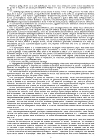 Voyons ce qu'il y a à dire sur ce chef. Catholiques, nous avons raison en ce point comme en tous les autres ; tan-
dis que les libéraux n'en ont pas seulement l'ombre. Arrêtons-nous pour nous en convaincre aux considérations sui-
vantes.
     1° Le catholique peut traiter ouvertement son adversaire de libéral, s'il l'est en effet, personne ne mettra cela en
doute. Si un auteur, un journaliste, un député fait montre de libéralisme et ne cache pas ses préférences libérales,
comment peut-on lui faire injure en l'appelant libéral ? Si palam res est, repetitio injuria non est : "dire ce que tout le
monde sait n'est pas une injure". A plus forte raison, dire du prochain ce qu'il en dit lui-même à chaque instant, ne
peut justement l'offenser. Combien de libéraux cependant, surtout dans le groupe des paisibles et des modérés, re-
gardent comme injurieuses les expressions de libéral et d'ami des libéraux que leur adresse un adversaire catholique.
     2° Étant donné que le libéralisme est une chose mauvaise, appeler mauvais les défenseurs publics et conscients
du libéralisme, n'est pas un manque de charité.
     C'est en substance, appliquer au cas présent la loi de justice en usage dans tous les siècles. Nous, catholiques d'-
aujourd'hui, nous n'innovons rien à cet égard. Nous nous en tenons à la pratique constante de l'antiquité. Les propa-
gateurs et les fauteurs d'hérésies ont de tout temps été appelés hérétiques comme leurs auteurs. Et comme l'hérésie
a toujours été considérée dans l'Eglise comme un mal des plus graves, l'EgIise a toujours appelé mauvais et mé-
chants ses fauteurs et ses propagateurs. Parcourez la collection des auteurs ecclésiastiques, vous y verrez comment
les apôtres ont traité les premiers hérésiarques, comment les saints Pères, les controversistes modernes et l'Église
elle-même dans son langage officiel, les ont imités. Il n'y a donc aucune faute contre la charité à nommer le mal mal,
méchants les auteurs, fauteurs et disciples du mal ; iniquité, scélératesse, perversité, l'ensemble de leurs actes, pa-
roles et écrits. Le loup a toujours été appelé loup tout court, et jamais en l'appelant ainsi on n'a cru faire tort au trou-
peau et à son maître.
     3° Si la propagande du bien et la nécessité d'attaquer le mal exigent l'emploi de termes un peu durs contre les er-
reurs et ses coryphées reconnus, cet emploi n'a rien de contraire à la charité. C'est là un corollaire ou une consé-
quence du principe ci-dessus démontré. Il faut rendre le mal détestable et odieux. Or, on n'obtient pas ce résultat sans
montrer les dangers du mal, sans dire combien il est pervers, haïssable et méprisable. L'art oratoire chrétien de tous
les siècles autorise l'emploi des figures de rhétorique les plus violentes contre l'impiété. Dans les écrits des grands
athlètes du christianisme, l'usage de l'ironie, de l'imprécation, de l'exécration, des épithètes écrasantes est continuel.
Ici l'unique loi doit être l'opportunité et la vérité.
     Il existe encore une autre justification de cet usage.
     La propagande et l'apologétique populaires (elles sont toujours populaires quand elles sont religieuses) ne peuvent
garder les formes élégantes et tempérées de l'académie et de l'école. Pour convaincre le peuple il faut parler à son
cœur et à son imagination qui ne peuvent être touchés que par un langage coloré, brûlant, passionné. Être passionné
n'est pas répréhensible quand on l'est par la sainte ardeur de la vérité.
     Les prétendues violences du journalisme ultramontain moderne le cèdent non seulement de beaucoup à celles du
journalisme libéral, mais elles sont encore justifiées par chaque page des œuvres de nos grands polémistes catho-
liques des meilleures époques, ce qui est facile à vérifier.
     Saint Jean-Baptiste commença par appeler les Pharisiens : "race de vipères". Jésus-Christ Notre-Seigneur leur
lance les épithètes "d'hypocrites, de sépulcres blanchis, de génération perverse et adultère" sans croire pour cela
souiller la sainteté de Sa très bénigne prédication. Saint Paul disait des schismatiques de Crète qu'ils étaient des
"menteurs, de mauvaises bêtes, des ventrus fainéants". Le même apôtre appelle Elymas le magicien "séducteur,
homme rempli de fraude et de fourberie, fils du diable, ennemi de toute vérité et de toute justice".
     Si nous ouvrons la collection des œuvres des Pères, nous rencontrons partout des traits de cette nature. Ils les
employèrent sans hésiter, à chaque pas, dans leur éternelle polémique avec les hérétiques. Bornons-nous à citer
quelques-uns des principaux. Saint Jérôme discutant avec l'hérétique Vigilance lui jette à la face son ancienne profes-
sion de cabaretier. "Dès ta première enfance, lui dit-il, tu appris autre chose que la théologie et tu te livras à d'autres
études. Vérifier à la fois Ia valeur des monnaies et celle des textes de l'Ecriture, déguster les vins et posséder le sens
des prophètes et des apôtres ne sont certainement pas des choses dont le même homme puisse se tirer à son hon-
neur". Il est facile de se rendre compte de la prédilection du saint controversiste pour cette manière de discréditer son
adversaire. Dans une autre occasion, s'attaquant au même Vigilance qui niait l'excellence de la virginité et du jeûne, il
lui demande avec son enjouement ordinaire s'il parle ainsi : "Pour ne point porter atteinte au débit de son cabaret".
Grand Dieu ! quels cris aurait jetés un critique libéral, si un de nos controversistes avait écrit de la sorte contre un hé-
rétique du jour !
     Que dirons-nous de saint Jean Chrysostome ? Sa fameuse invective contre Eutrope n'est comparable, au point de
vue du caractère personnel et agressif, qu'aux plus cruelles invectives de Cicéron contre Catilina ou contre Verrès ?
Le doux saint Bernard n'était certainement pas de miel lorsqu'il s'agissait des ennemis de la foi. S'adressant à Arnaud
de Brescia, le grand agitateur libéral de son temps, il le nomme en toutes lettres "séducteur, vase d'injures, scorpion,
loup cruel".
     Le pacifique saint Thomas d'Aquin oublie le calme de ses froids syllogismes pour lancer contre son adversaire
Guilhaume de Saint-Amour et ses disciples les violentes apostrophes qui suivent. "Ennemis de Dieu ministres du
diable, membres de l'antéchrist, ignorants, pervers, réprouvés". Jamais l'illustre Louis Veuillot n'en a tant dit ! Le séra-
phique saint Bonaventure si plein de douceur se sert contre Gérald des épithètes "d'impudent, de calomniateur, d'es-
prit de malice, d'impie, d'impudique, d'ignorant, d'imposteur, de malfaiteur, de perfide et d'insensé". Dans les temps
modernes nous voyons apparaître la ravissante figure de saint François de Sales que sa délicatesse exquise et son
admirable mansuétude ont fait appeler la vivante image du Sauveur. Croyez-vous qu'il eut des égards pour les héré-
tiques de son époque et de son pays ? Allons donc ! il leur pardonna leurs injures, il les combla de bienfaits, alla jus-

                                                            25
 