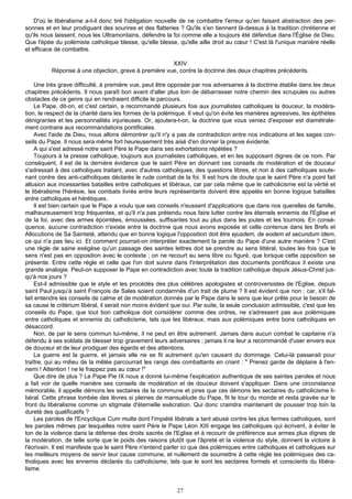 D'où le libéralisme a-t-il donc tiré l'obligation nouvelle de ne combattre l'erreur qu'en faisant abstraction des per-
sonnes et en leur prodiguant des sourires et des flatteries ? Qu'ils s'en tiennent là-dessus à la tradition chrétienne et
qu'ils nous laissent, nous les Ultramontains, défendre la foi comme elle a toujours été défendue dans l'Église de Dieu.
Que l'épée du polémiste catholique blesse, qu'elle blesse, qu'elle aille droit au cœur ! C'est là l'unique manière réelle
et efficace de combattre.

                                                      XXIV
          Réponse à une objection, grave à première vue, contre la doctrine des deux chapitres précédents.

    Une très grave difficulté, à première vue, peut être opposée par nos adversaires à la doctrine établie dans les deux
chapitres précédents. Il nous paraît bon avant d'aller plus loin de débarrasser notre chemin des scrupules ou autres
obstacles de ce genre qui en rendraient difficile le parcours.
    Le Pape, dit-on, et c'est certain, a recommandé plusieurs fois aux journalistes catholiques la douceur, la modéra-
tion, le respect de la charité dans les formes de la polémique. Il veut qu'on évite les manières agressives, les épithètes
dénigrantes et les personnalités injurieuses. Or, ajoutera-t-on, la doctrine que vous veniez d'exposer est diamétrale-
ment contraire aux recommandations pontificales.
    Avec l'aide de Dieu, nous allons démontrer qu'il n'y a pas de contradiction entre nos indications et les sages con-
seils du Pape. Il nous sera même fort heureusement très aisé d'en donner la preuve évidente.
    A qui s'est adressé notre saint Père le Pape dans ses exhortations répétées ?
    Toujours à la presse catholique, toujours aux journalistes catholiques, et en les supposant dignes de ce nom. Par
conséquent, il est de la dernière évidence que le saint Père en donnant ces conseils de modération et de douceur
s'adressait à des catholiques traitant, avec d'autres catholiques, des questions libres, et non à des catholiques soute-
nant contre des anti-catholiques déclarés le rude combat de la foi. Il est hors de doute que le saint Père n'a point fait
allusion aux incessantes batailles entre catholiques et libéraux, car par cela même que le catholicisme est la vérité et
le libéralisme l'hérésie, les combats livrés entre leurs représentants doivent être appelés en bonne logique batailles
entre catholiques et hérétiques.
    Il est bien certain que le Pape a voulu que ses conseils n'eussent d'applications que dans nos querelles de famille,
malheureusement trop fréquentes, et qu'il n'a pas prétendu nous faire lutter contre les éternels ennemis de l'Eglise et
de la foi, avec des armes épointées, émoussées, suffisantes tout au plus dans les joutes et les tournois. En consé-
quence, aucune contradiction n'existe entre la doctrine que nous avons exposée et celle contenue dans les Brefs et
Allocutions de Sa Sainteté, attendu que en bonne logique l'opposition doit être ejusdem, de eodem et secundum idem,
ce qui n'a pas lieu ici. Et comment pourrait-on interpréter exactement la parole du Pape d'une autre manière ? C'est
une règle de saine exégèse qu'un passage des saintes lettres doit se prendre au sens littéral, toutes les fois que le
sens n'est pas en opposition avec le contexte ; on ne recourt au sens libre ou figuré, que lorsque cette opposition se
présente. Entre cette règle et celle que l'on doit suivre dans l'interprétation des documents pontificaux il existe une
grande analogie. Peut-on supposer le Pape en contradiction avec toute la tradition catholique depuis Jésus-Christ jus-
qu'à nos jours ?
    Est-il admissible que le style et les procédés des plus célèbres apologistes et controversistes de l'Eglise, depuis
saint Paul jusqu'à saint François de Sales soient condamnés d'un trait de plume ? Il est évident que non ; car, s'il fal-
lait entendre les conseils de calme et de modération donnés par le Pape dans le sens que leur prête pour le besoin de
sa cause le critérium libéral, il serait non moins évident que oui. Par suite, la seule conclusion admissible, c'est que les
conseils du Pape, que tout bon catholique doit considérer comme des ordres, ne s'adressent pas aux polémiques
entre catholiques et ennemis du catholicisme, tels que les libéraux, mais aux polémiques entre bons catholiques en
désaccord.
    Non, de par le sens commun lui-même, il ne peut en être autrement. Jamais dans aucun combat le capitaine n'a
défendu à ses soldats de blesser trop gravement leurs adversaires ; jamais il ne leur a recommandé d'user envers eux
de douceur et de leur prodiguer des égards et des attentions.
    La guerre est la guerre, et jamais elle ne se fit autrement qu'en causant du dommage. Celui-là passerait pour
traître, qui au milieu de la mêlée parcourrait les rangs des combattants en criant : " Prenez garde de déplaire à l'en-
nemi ! Attention ! ne le frappez pas au cœur !"
    Que dire de plus ? Le Pape Pie IX nous a donné lui-même l'explication authentique de ses saintes paroles et nous
a fait voir de quelle manière ses conseils de modération et de douceur doivent s'appliquer. Dans une circonstance
mémorable, il appelle démons les sectaires de la commune et pires que ces démons les sectaires du catholicisme li-
béral. Cette phrase tombée des lèvres si pleines de mansuétude du Pape, fit le tour du monde et resta gravée sur le
front du libéralisme comme un stigmate d'éternelle exécration. Qui donc craindra maintenant de pousser trop loin la
dureté des qualificatifs ?
    Les paroles de l'Encyclique Cum multa dont l'impiété libérale a tant abusé contre les plus fermes catholiques, sont
les paroles mêmes par lesquelles notre saint Père le Pape Léon XIII engage les catholiques qui écrivent, à éviter le
ton de la violence dans la défense des droits sacrés de l'Eglise et à recourir de préférence aux armes plus dignes de
la modération, de telle sorte que le poids des raisons plutôt que l'âpreté et la violence du style, donnent la victoire à
l'écrivain. Il est manifeste que le saint Père n'entend parler ici que des polémiques entre catholiques et catholiques sur
les meilleurs moyens de servir leur cause commune, et nullement de soumettre à cette règle les polémiques des ca-
tholiques avec les ennemis déclarés du catholicisme, tels que le sont les sectaires formels et conscients du libéra-
lisme.


                                                            27
 