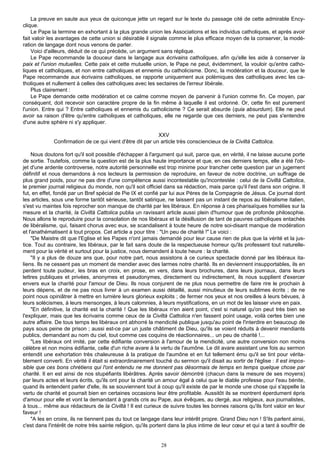 La preuve en saute aux yeux de quiconque jette un regard sur le texte du passage cité de cette admirable Ency-
clique.
    Le Pape la termine en exhortant à la plus grande union les Associations et les individus catholiques, et après avoir
fait valoir les avantages de cette union si désirable il signale comme le plus efficace moyen de la conserver, la modé-
ration de langage dont nous venons de parler.
    Voici d'ailleurs, déduit de ce qui précède, un argument sans réplique.
    Le Pape recommande la douceur dans le langage aux écrivains catholiques, afin qu'elle les aide à conserver la
paix et l'union mutuelles. Cette paix et cette mutuelle union, le Pape ne peut, évidemment, la vouloir qu'entre catho-
liques et catholiques, et non entre catholiques et ennemis du catholicisme. Donc, la modération et la douceur, que le
Pape recommande aux écrivains catholiques, se rapporte uniquement aux polémiques des catholiques avec les ca-
tholiques et nullement à celles des catholiques avec les sectaires de l'erreur libérale.
    Plus clairement :
    Le Pape demande cette modération et ce calme comme moyen de parvenir à l'union comme fin. Ce moyen, par
conséquent, doit recevoir son caractère propre de la fin même à laquelle il est ordonné. Or, cette fin est purement
l'union. Entre qui ? Entre catholiques et ennemis du catholicisme ? Ce serait absurde (quia absurdum). Elle ne peut
avoir sa raison d'être qu'entre catholiques et catholiques, elle ne regarde que ces derniers, ne peut pas s'entendre
d'une autre sphère ni s'y appliquer.

                                                           XXV
             Confirmation de ce qui vient d'être dit par un article très consciencieux de la Civiltà Cattolica.

    Nous doutons fort qu'il soit possible d'échapper à l'argument qui suit, parce que, en vérité, il ne laisse aucune porte
de sortie. Toutefois, comme la question est de la plus haute importance et que, en ces derniers temps, elle a été l'ob-
jet d'une ardente controverse, notre autorité personnelle est trop minime pour trancher cette question par un jugement
définitif et nous demandons à nos lecteurs la permission de reproduire, en faveur de notre doctrine, un suffrage de
plus grand poids, pour ne pas dire d'une compétence aussi incontestable qu'incontestée : celui de la Civiltà Cattolica,
le premier journal religieux du monde, non qu'il soit officiel dans sa rédaction, mais parce qu'il l'est dans son origine. Il
fut, en effet, fondé par un Bref spécial de Pie IX et confié par lui aux Pères de la Compagnie de Jésus. Ce journal dont
les articles, sous une forme tantôt sérieuse, tantôt satirique, ne laissent pas un instant de repos au libéralisme italien,
s'est vu maintes fois reprocher son manque de charité par les libéraux. En réponse à ces pharisaïques homélies sur la
mesure et la charité, la Civiltà Cattolica publia un ravissant article aussi plein d'humour que de profonde philosophie.
Nous allons le reproduire pour la consolation de nos libéraux et la désillusion de tant de pauvres catholiques entachés
de libéralisme, qui, faisant chorus avec eux, se scandalisent à toute heure de notre soi-disant manque de modération
et l'anathématisent à tout propos. Cet article a pour titre : "Un peu de charité !" Le voici :
    "De Maistre dit que l'Eglise et les Papes n'ont jamais demandé pour leur cause rien de plus que la vérité et la jus-
tice. Tout au contraire, les libéraux, par le fait sans doute de la respectueuse horreur qu'ils professent tout naturelle-
ment pour la vérité et surtout pour la justice, nous demandent à toute heure : la charité.
    "Il y a plus de douze ans que, pour notre part, nous assistons à ce curieux spectacle donné par les libéraux ita-
liens. Ils ne cessent pas un moment de mendier avec des larmes notre charité. Ils en deviennent insupportables, ils en
perdent toute pudeur, les bras en croix, en prose, en vers, dans leurs brochures, dans leurs journaux, dans leurs
lettres publiques et privées, anonymes et pseudonymes, directement ou indirectement, ils nous supplient d'exercer
envers eux la charité pour l'amour de Dieu. Ils nous conjurent de ne plus nous permettre de faire rire le prochain à
leurs dépens, et de ne pas nous livrer à un examen aussi détaillé, aussi minutieux de leurs sublimes écrits ; de ne
point nous opiniâtrer à mettre en lumière leurs glorieux exploits ; de fermer nos yeux et nos oreilles à leurs bévues, à
leurs solécismes, à leurs mensonges, à leurs calomnies, à leurs mystifications, en un mot de les laisser vivre en paix.
    "En définitive, la charité est la charité ! Que les libéraux n'en aient point, c'est si naturel qu'on peut très bien se
l'expliquer, mais que les écrivains comme ceux de la Civiltà Cattolica n'en fassent point usage, voilà certes bien une
autre affaire. De tous temps les libéraux ont abhorré la mendicité publique jusqu'au point de l'interdire en beaucoup de
pays sous peine de prison ; aussi est-ce par un juste châtiment de Dieu, qu'ils se voient réduits à devenir mendiants
publics, demandant au nom du ciel, tout comme ces coquins de réactionnaires... un peu de charité !...
    "Les libéraux ont imité, par cette édifiante conversion à l'amour de la mendicité, une autre conversion non moins
célèbre et non moins édifiante, celle d'un riche avare à la vertu de l'aumône. Le dit avare assistant une fois au sermon
entendit une exhortation très chaleureuse à la pratique de l'aumône et en fut tellement ému qu'il se tint pour vérita-
blement converti. En vérité il était si extraordinairement touché du sermon qu'il disait au sortir de l'église : Il est impos-
sible que ces bons chrétiens qui l'ont entendu ne me donnent pas désormais de temps en temps quelque chose par
charité. Il en est ainsi de nos stupéfiants libérâtres. Après savoir démontré (chacun dans la mesure de ses moyens)
par leurs actes et leurs écrits, qu'ils ont pour la charité un amour égal à celui que le diable professe pour l'eau bénite,
quand ils entendent parler d'elle, ils se souviennent tout à coup qu'il existe de par le monde une chose qui s'appelle la
vertu de charité et pourrait bien en certaines occasions leur être profitable. Aussitôt ils se montrent éperdument épris
d'amour pour elle et vont la demandant à grands cris au Pape, aux évêques, au clergé, aux religieux, aux journalistes,
à tous... même aux rédacteurs de la Civiltà ! Il est curieux de suivre toutes les bonnes raisons qu'ils font valoir en leur
faveur !
    "A les en croire, ils ne tiennent pas du tout ce langage dans leur intérêt propre. Grand Dieu non ! S'ils parlent ainsi,
c'est dans l'intérêt de notre très sainte religion, qu'ils portent dans la plus intime de leur cœur et qui a tant à souffrir de


                                                              28
 