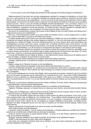 En voilà, ce nous semble, plus qu'il n'en faut pour convaincre quiconque n'est pas libéral, ou misérablement enta-
ché de Libéralisme.

                                                            XXVIII
     Y a-t-il ou peut-il y avoir dans l'Église des ministres de Dieu attaqués de l'horrible contagion du libéralisme ?

     Malheureusement il n'est point rare que des ecclésiastiques subissent la contagion du libéralisme, et l'erreur libé-
rale tire un grand profit de ce fait. La singulière théologie de certaines gens convertit en argument de grand poids
l'opinion ou les actes de tel ou tel ecclésiastique ; nous en avons fait de tout temps la triste expérience dans la catho-
lique Espagne. Il convient donc de traiter aussi ce sujet avec tous les égards qu'il réclame et de poser avec sincérité la
question suivante : Peut-il y avoir des ministres de l'Église entachés de libéralisme ? Oui, ami lecteur, hélas oui ! Il
peut malheureusement se rencontrer des ministres de l'Eglise qui soient libéraux exaltés, libéraux modérés ou enta-
chés de libéralisme, exactement comme des séculiers. Le ministre de Dieu n'est pas exempté du misérable tribut à
payer aux humaines faiblesses, et, par conséquent, il l'a payé souvent à l'erreur contre la foi.
     Que voit-on là d'extraordinaire, puisque c'est à peine si dans l'Eglise de Dieu une seule hérésie s'est élevée et pro-
pagée sans le secours d'un ecclésiastique ?
     Bien plus, il est historiquement certain qu'en aucun siècle les hérésies n'ont pu, ni faire quelque bruit ni se déve-
lopper, si dès le début elles n'ont point eu de prêtres à leur service.
     Le prêtre apostat est le premier facteur que recherche le Diable pour réaliser son œuvre de rébellion. Il a besoin de
la présenter aux regards des gens avec quelque apparence d'autorité ; or, rien ne le sert autant sous ce rapport que le
contreseing d'un ministre de I'Eglise. Et comme malheureusement il se trouve toujours dans cette sainte Eglise, des
ecclésiastiques corrompus dans leurs mœurs, corruption par où l'hérésie chemine le plus communément ; ou bien
aveuglés par l'orgueil, cause très fréquente aussi d'erreur, il en résulte que l'Esprit mauvais, sous toutes ses formes et
dans toutes ses manifestations, a eu de tout temps à sa disposition des apôtres et des fauteurs parmi le clergé.
     Judas, qui commença, pendant son apostolat, par murmurer et semer des soupçons contre son divin Maître et qui
finit par le vendre à ses ennemis, est le premier type du prêtre apostat semeur de zizanie parmi ses frères. Or, remar-
quez-le bien, Judas fut un des douze premiers prêtres ordonnés par le Sauveur Lui-même.
     La secte des Nicolaïtes tira son origine de Nicolas, un des sept premiers diacres ordonnés par les Apôtres, pour le
service de I'Eglise, compagnon de saint Étienne et proto-martyr.
     Paul de Samosate, fameux hérésiarque du troisième siècle, était évêque d'Antioche.
     Novatien, prêtre de Rome, fut le père et le fondateur du schisme des Novatiens qui troubla si profondément l'Eglise
universelle.
     Mélèce, évêque de la Thébaïde, fut auteur et chef des Méléciens.
     Tertullien, prêtre et éloquent apologiste, tomba dans l'hérésie des Montanistes et y mourut.
     Parmi les Pricillianistes espagnols, qui causèrent tant de scandale dans notre patrie au quatrième siècle, figurent
les noms d'Itace et de Salvien, deux évêques que Hygin démasqua et combattit. Ils furent condamnés dans un concile
tenu à Saragosse.
     De tous les hérésiarques qui ont paru dans l'Eglise, Arius est peut-être le principal. L'Arianisme parvint à entraîner
dans sa voie autant de royaumes que le Luthéranisme en a entraîné de nos jours ; Arius était un prêtre d'Alexandrie,
dépité de n'avoir pu atteindre à la dignité épiscopale. Cette secte eut un clergé si nombreux que pendant longtemps,
dans une grande partie du monde, il n'y eut pas d'autres prêtres et d'autres évêques que des prêtres et des évêques
ariens.
     Nestorius, un autre fameux hérétique des premiers siècles de l'Église, fut moine, prêtre, évêque de Constantinople
et grand prédicateur. De lui procède le Nestorianisme.
     Eutichès, auteur de l'Eutichianisme, était prêtre et abbé d'un monastère de Constantinople.
     Vigilance, l'hérétique cabaretier, si finement tourné en ridicule par saint Jérôme, avait été ordonné prêtre à Barce-
lone.
     Pélage, père du Pélagianisme, objet de presque toutes les polémiques de saint Augustin, était un moine, endoctri-
né dans ses erreurs sur la grâce par Théodore, évêque de Mopsuete.
     Le schisme des Donatistes compta dans ses rangs un grand nombre de prêtres et d'évêques. A leur sujet, un his-
torien moderne (Amat, Hist. de l'Église de J-C.) s'exprime ainsi : "Tous imitèrent bientôt l'arrogance de leur chef Do-
nat. Possédés d'une espèce de fanatisme d'amour-propre, il n'y eut ni évidence, ni provenance, ni menace capables
de les faire renoncer à leur manière de voir. Les évêques se croyaient infaillibles et impeccables ; les fidèles qui par-
tageaient ces idées s'imaginaient suivre une voie sûre en marchant sur les traces de leurs évêques, même contre
toute évidence".
    Sergius, patriarche de Constantinople, fut le père et le docteur des Monothélites.
    Félix, évêque d'Urgel, le fut des Adoptiens.
    Constantin, évêque de Natolie ; Thomas, évêque de Claudiopolis, et d'autres prélats que combattit saint Germain,
patriarche de Constantinople, tombèrent dans la secte des Iconoclastes.
    Inutile de nommer les auteurs du grand schisme d'Orient : ce furent, on le sait, Photius, patriarche de Constanti-
nople, et ses évêques suffragants.
    Béranger, le pervers détracteur de la sainte Eucharistie, fut archidiacre de la cathédrale d'Angers.
     Wicleff, un des précurseurs de Luther, était curé en Angleterre.
     Jean Huss, son compagnon d'hérésie, était curé en Bohême. Tous deux furent condamnés et exécutés comme
chef des Wiclefistes et des Hussites.

                                                            33
 