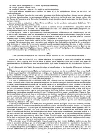 De Luther, il suffit de rappeler qu'il fut moine augustin de Wittemberg.
    De Zwingle, qu'il était curé de Zurich.
    De Jansénius, évêque d'Ypres, qu'il fut l'auteur du maudit Jansénisme.
    Le schisme anglican, auquel la luxure de Henri VIII donna le jour, fut principalement soutenu par son favori, l'ar-
chevêque Crammer.
    Lors de la Révolution française, les plus graves scandales dans l'Eglise de Dieu furent donnés par des prêtres et
des évêques révolutionnaires. Les apostasies qui affligèrent les hommes de bien à cette triste époque excitent à la
fois l'horreur et l'épouvante, et la Convention française fut témoin de scènes que le lecteur peut lire dans Henrion ou
tout autre historien.
    Les mêmes faits se produisirent en Italie. On ne connaît que trop les apostasies publiques de Gioberti, du Frère
Pantaléon, de Passaglia et du cardinal Andréa.
    En Espagne, il y eut des prêtres dans les clubs de la première époque constitutionnelle ; des prêtres dans le
nombre des incendiaires des couvents ; des prêtres impies aux Cortès ; des prêtres aux barricades ; des prêtres par-
mi les premiers introducteurs du protestantisme après 1869.
    Sous le règne de Charles III, il y eut beaucoup d'évêques jansénistes (voir le tome III, de los Hétérodoxos, par ME-
NENDEZ-PELAYO). Plusieurs d'entre eux demandèrent en leurs pastorales l'inique expulsion de la Compagnie de Jésus,
et beaucoup applaudirent. Aujourd'hui même, dans plusieurs diocèses, il existe, de notoriété publique, quelques
prêtres apostats et mariés après leur apostasie, comme c'est logique et naturel.
    Il est donc avéré que, depuis Judas jusqu'à l'ex-Père Hyacinthe, la race des ministres de l'Eglise traîtres à leur chef
et vendus à l'hérésie se continue sans interruption ; qu'à côté et en face de la tradition de la vérité, il y a, dans la so-
ciété chrétienne, la tradition de l'erreur ; qu'en opposition avec la succession apostolique des bons et fidèles ministres,
l'enfer possède une succession diabolique de ministres pervertis, ce qui ne doit scandaliser personne. Qu'on se rap-
pelle à ce propos la parole de l'Apôtre qui n'a pas oublié de nous avertir qu'il faut qu'il y ait des hérésies afin qu'appa-
raissent parmi vous ceux qui sont à l'épreuve (I Corint. XI, 19).

                                                        XXIX
       Quelle conduite doit observer le bon catholique avec les ministres de Dieu ainsi infectés de libéralisme ?

    Voilà qui est bien, dira quelqu'un. Tout ceci est très facile à comprendre, et il suffit d'avoir quelque peu feuilleté
l'histoire pour s'en convaincre. Mais, le côté délicat et épineux est de tracer la conduite que doit tenir avec les ecclé-
siastiques dévoyés, le fidèle laïque, aussi saintement jaloux de la pureté de sa foi que des droits légitimes de l'Autori-
té.
    Il est indispensable ici d'établir diverses distinctions et classifications et de répondre différemment à chacune
d'elles.
    1° Il peut arriver qu'un ministre de l'Église soit publiquement condamné par elle comme libéral ; dans ce cas il suffi-
ra de se souvenir que tout fidèle ecclésiastique ou laïque, que l'Eglise sépare de son sein, cesse d'être catholique,
quant au droit d'être tenu pour tel, tant que par une véritable rétractation et un formel repentir, il ne s'est pas fait réin-
tégrer dans la communion des fidèles. Lorsqu'il en est ainsi d'un ministre de l'Eglise, c'est un loup ; il cesse d'être un
pasteur et même une brebis. Il faut l'éviter, et surtout prier pour lui.
    2° Il peut se présenter le cas d'un ministre tombé dans l'hérésie sans être officiellement déclaré coupable par
l'Eglise, il convient alors d'user d'une grande circonspection. Un ministre de l'Eglise, tombé dans une erreur contre la
foi ne peut être officiellement discrédité que par le chef hiérarchique, ayant juridiction sur lui. Toutefois, sur le terrain
de la polémique purement scientifique, on peut l'attaquer pour ses erreurs et l'en convaincre, laissant toujours le der-
nier mot ou la sentence définitive à l'autorité seule infaillible du Maître universel. La grande règle, la seule règle en ces
matières, dirions-nous volontiers, c'est la pratique constante de l'Eglise de Dieu, suivant cet adage d'un saint Père.
Quod semper, quod ubique, quod ab omnibus. Eh bien ! Voici comment l'on a toujours procédé dans l'Eglise de Dieu.
De simples fidèles ont remarqué chez un ecclésiastique des doctrines opposées à celles communément enseignées
comme exclusivement bonnes et vraies ; contre elles ils ont poussé le cri d'alarme dans leurs livres, de vive voix et
dans leurs brochures, réclamant ainsi du magistère infaillible de Rome la sentence décisive. Ce sont les aboiements
du chien qui avertissent le berger. A peine s'il y a eu dans le catholicisme une hérésie qui n'ait point été démasquée et
confondue tout d'abord de cette façon.
    3° Le cas peut se présenter où le malheureux dévoyé soit un ministre de l'Église auquel nous sommes particuliè-
rement subordonnés. Il est nécessaire alors de procéder avec plus de mesure et de discrétion encore. Il faut respecter
en lui l'autorité divine jusqu'à ce que l'Eglise l'en déclare dépouillé. Si l'erreur est douteuse, il faut appeler sur elle l'at-
tention des supérieurs immédiats, afin qu'ils demandent à celui qui en est soupçonné des explications nettes et
claires. L'erreur est-elle évidente, il n'est pas néanmoins permis de se mettre immédiatement en révolte ouverte, et il
faut se contenter d'une résistance passive à cette autorité, sur les points où elle se met manifestement en contradic-
tion avec les doctrines reconnues pour saines dans l'Église. On doit conserver pour elle le respect extérieur qui lui est
dû, lui obéir en tout ce qui n'est pas d'un enseignement condamné ni nuisible ; et lui résister pacifiquement et respec-
tueusement en tout ce qui s'écarte du sentiment commun catholique.
    4° Il peut encore arriver (c'est le cas le plus fréquent), que l'erreur d'un ministre de l'Église porte moins sur des
points de la doctrine catholique, que sur certaines appréciations de faits et de personnes ; appréciations plus ou moins
liées avec elle. Dans ce cas, la prudence chrétienne conseille de tenir en prévention ce prêtre entaché, de préférer à
ses avis ceux des prêtres qui n'ont pas de pareilles taches, et de se souvenir de cette maxime du Sauveur : "Un peu
de levain fait fermenter toute la masse". En conséquence, la règle à ce propos, sûre entre toutes, est ici de se tenir en

                                                               34
 