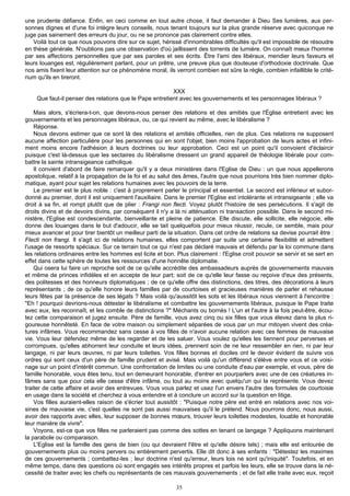 une prudente défiance. Enfin, en ceci comme en tout autre chose, il faut demander à Dieu Ses lumières, aux per-
sonnes dignes et d'une foi intègre leurs conseils, nous tenant toujours sur la plus grande réserve avec quiconque ne
juge pas sainement des erreurs du jour, ou ne se prononce pas clairement contre elles.
   Voilà tout ce que nous pouvons dire sur ce sujet, hérissé d'innombrables difficultés qu'il est impossible de résoudre
en thèse générale. N'oublions pas une observation d'où jaillissent des torrents de lumière. On connaît mieux l'homme
par ses affections personnelles que par ses paroles et ses écrits. Être l'ami des libéraux, mendier leurs faveurs et
leurs louanges est, régulièrement parlant, pour un prêtre, une preuve plus que douteuse d'orthodoxie doctrinale. Que
nos amis fixent leur attention sur ce phénomène moral, ils verront combien est sûre la règle, combien infaillible le crité-
rium qu'ils en tireront.

                                                         XXX
    Que faut-il penser des relations que le Pape entretient avec les gouvernements et les personnages libéraux ?

    Mais alors, s'écriera-t-on, que devons-nous penser des relations et des amitiés que l'Église entretient avec les
gouvernements et les personnages libéraux, ou, ce qui revient au même, avec le libéralisme ?
    Réponse.
    Nous devons estimer que ce sont là des relations et amitiés officielles, rien de plus. Ces relations ne supposent
aucune affection particulière pour les personnes qui en sont l'objet, bien moins l'approbation de leurs actes et infini-
ment moins encore l'adhésion à leurs doctrines ou leur approbation. Ceci est un point qu'il convoient d'éclaircir
puisque c'est là-dessus que les sectaires du libéralisme dressent un grand appareil de théologie libérale pour com-
battre la sainte intransigeance catholique.
    Il convient d'abord de faire remarquer qu'il y a deux ministères dans l'Eglise de Dieu : un que nous appellerons
apostolique, relatif à la propagation de la foi et au salut des âmes, l'autre que nous pourrions très bien nommer diplo-
matique, ayant pour sujet les relations humaines avec les pouvoirs de la terre.
    Le premier est le plus noble : c'est à proprement parler le principal et essentiel. Le second est inférieur et subor-
donné au premier, dont il est uniquement l'auxiliaire. Dans le premier l'Eglise est intolérante et intransigeante ; elle va
droit à sa fin, et rompt plutôt que de plier : Frangi non flecti. Voyez plutôt l'histoire de ses persécutions. Il s'agit de
droits divins et de devoirs divins, par conséquent il n'y a là ni atténuation ni transaction possible. Dans le second mi-
nistère, l'Eglise est condescendante, bienveillante et pleine de patience. Elle discute, elle sollicite, elle négocie, elle
donne des louanges dans le but d'adoucir, elle se tait quelquefois pour mieux réussir, recule, ce semble, mais pour
mieux avancer et pour tirer bientôt un meilleur parti de la situation. Dans cet ordre de relations sa devise pourrait être :
Flecti non frangi. Il s'agit ici de relations humaines, elles comportent par suite une certaine flexibilité et admettent
l'usage de ressorts spéciaux. Sur ce terrain tout ce qui n'est pas déclaré mauvais et défendu par la loi commune dans
les relations ordinaires entre les hommes est licite et bon. Plus clairement : l'Eglise croit pouvoir se servir et se sert en
effet dans cette sphère de toutes les ressources d'une honnête diplomatie.
    Qui osera lui faire un reproche soit de ce qu'elle accrédite des ambassadeurs auprès de gouvernements mauvais
et même de princes infidèles et en accepte de leur part; soit de ce qu'elle leur fasse ou reçoive d'eux des présents,
des politesses et des honneurs diplomatiques ; de ce qu'elle offre des distinctions, des titres, des décorations à leurs
représentants ; de ce qu'elle honore leurs familles par de courtoises et gracieuses manières de parler et rehausse
leurs fêtes par la présence de ses légats ? Mais voilà qu'aussitôt les sots et les libéraux nous viennent à l'encontre :
"Eh ! pourquoi devrions-nous détester le libéralisme et combattre les gouvernements libéraux, puisque le Pape traite
avec eux, les reconnaît, et les comble de distinctions ?" Méchants ou bornés ! L'un et l'autre à la fois peut-être, écou-
tez cette comparaison et jugez ensuite. Père de famille, vous avez cinq ou six filles que vous élevez dans la plus ri-
goureuse honnêteté. En face de votre maison ou simplement séparées de vous par un mur mitoyen vivent des créa-
tures infâmes. Vous recommandez sans cesse à vos filles de n'avoir aucune relation avec ces femmes de mauvaise
vie. Vous leur défendez même de les regarder et de les saluer. Vous voulez qu'elles les tiennent pour perverses et
corrompues, qu'elles abhorrent leur conduite et leurs idées, prennent soin de ne leur ressembler en rien, ni par leur
langage, ni par leurs œuvres, ni par leurs toilettes. Vos filles bonnes et dociles ont le devoir évident de suivre vos
ordres qui sont ceux d'un père de famille prudent et avisé. Mais voilà qu'un différend s'élève entre vous et ce voisi-
nage sur un point d'intérêt commun. Une confrontation de limites ou une conduite d'eau par exemple, et vous, père de
famille honorable, vous êtes tenu, tout en demeurant honorable, d'entrer en pourparlers avec une de ces créatures in-
fâmes sans que pour cela elle cesse d'être infâme, ou tout au moins avec quelqu'un qui la représente. Vous devez
traiter de cette affaire et avoir des entrevues. Vous vous parlez et usez l'un envers l'autre des formules de courtoisie
en usage dans la société et cherchez à vous entendre et à conclure un accord sur la question en litige.
    Vos filles auraient-elles raison de s'écrier tout aussitôt : "Puisque notre père est entré en relations avec nos voi-
sines de mauvaise vie, c'est quelles ne sont pas aussi mauvaises qu'il le prétend. Nous pourrons donc, nous aussi,
avoir des rapports avec elles, leur supposer de bonnes mœurs, trouver leurs toilettes modestes, louable et honorable
leur manière de vivre".
    Voyons, est-ce que vos filles ne parleraient pas comme des sottes en tenant ce langage ? Appliquons maintenant
la parabole ou comparaison.
    L'Eglise est la famille des gens de bien (ou qui devraient l'être et qu'elle désire tels) ; mais elle est entourée de
gouvernements plus ou moins pervers ou entièrement pervertis. Elle dit donc à ses enfants : "Détestez les maximes
de ces gouvernements ; combattez-les ; leur doctrine n'est qu'erreur, leurs lois ne sont qu'iniquité". Toutefois, et en
même temps, dans des questions où sont engagés ses intérêts propres et parfois les leurs, elle se trouve dans la né-
cessité de traiter avec les chefs ou représentants de ces mauvais gouvernements ; et de fait elle traite avec eux, reçoit

                                                             35
 