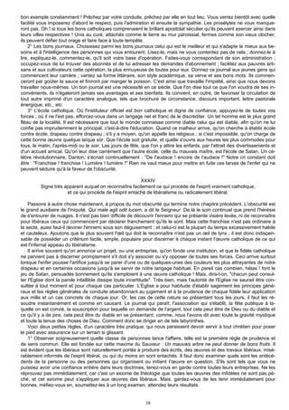 bon exemple constamment ! Prêchez par votre conduite, prêchez par elle en tout lieu. Vous verrez bientôt avec quelle
facilité vous imposerez d'abord le respect, puis l'admiration et ensuite la sympathie. Les prosélytes ne vous manque-
ront pas. Oh ! si tous les bons catholiques comprenaient le brillant apostolat séculier qu'ils peuvent exercer ainsi dans
leurs villes respectives ! Unis au curé, attachés comme le lierre au mur paroissial, fermes comme son vieux clocher,
ils peuvent défier tout orage et faire face à toute tempête.
    2° Les bons journaux. Choisissez parmi les bons journaux celui qui est le meilleur et qui s'adapte le mieux aux be-
soins et à l'intelligence des personnes qui vous entourent. Lisez-le, mais ne vous contentez pas de cela ; donnez-le à
lire, expliquez-le, commentez-le, qu'il soit votre base d'opération. Faites-vous correspondant de son administration ;
occupez-vous de lui trouver des abonnés et de lui adresser les demandes d'abonnement ; facilitez aux pauvres arti-
sans et aux cultivateurs cette opération, la plus ennuyeuse de toutes pour eux. Donnez ce journal aux jeunes gens qui
commencent leur carrière ; vantez sa forme littéraire, son style académique, sa verve et ses bons mots. Ils commen-
ceront par goûter la sauce et finiront par manger le poisson. C'est ainsi que travaille l'impiété, ainsi que nous devons
travailler nous-mêmes. Un bon journal est une nécessité en ce siècle. Que l'on dise tout ce que l'on voudra de ses in-
convénients, ils n'égaleront jamais ses avantages et ses bienfaits. Ils convient, en outre, de favoriser la circulation de
tout autre imprimé d'un caractère analogue, tels que brochure de circonstance, discours important, lettre pastorale
énergique, etc., etc.
    3° L'école catholique. Où l'instituteur officiel est bon catholique et digne de confiance, appuyez-le de toutes vos
forces ; où il ne l'est pas, efforcez-vous dans un langage net et franc de le discréditer. Un tel homme est le plus grand
fléau de la localité. Il est nécessaire que tout le monde connaisse comme diable celui qui est diable, afin qu'on ne lui
confie pas imprudemment le principal, c'est-à-dire l'éducation. Quand ce malheur arrive, qu'on cherche à établir école
contre école, drapeau contre drapeau ; s'il y a moyen, qu'on appelle les religieux ; si c'est impossible, qu'on charge de
cette bonne œuvre quelque laïque sûr. Que l'école soit gratuite, et quelle s'ouvre aux heures les plus commodes pour
tous, le matin, l'après-midi ou le soir. Les jours de fête, que l'on y attire les enfants, par l'attrait des divertissements et
d'un accueil amical. Qu'on leur dise carrément que l'autre école, celle du mauvais maître, est l'école de Satan. Un cé-
lèbre révolutionnaire, Danton, s'écriait continuellement : "De l'audace ! encore de l'audace !" Notre cri constant doit
être : "Franchise ! franchise ! Lumière ! lumière !" Rien ne vaut mieux pour mettre en fuite ces larves de l'enfer qui ne
peuvent séduire qu'à la faveur de l'obscurité.

                                                         XXXIV
          Signe très apparent auquel on reconnaîtra facilement ce qui procède de l'esprit vraiment catholique,
                      et ce qui procède de l'esprit entaché de libéralisme ou radicalement libéral.

    Passons à autre chose maintenant, à propos du mot obscurité qui termine notre chapitre précédent. L'obscurité est
le grand auxiliaire de l'iniquité. Qui male agit odit lucem, a dit le Seigneur. De là le soin continuel que prend l'hérésie
de s'entourer de nuages. Il n'est pas bien difficile de découvrir l'ennemi qui se présente visière levée, ni de reconnaître
pour libéraux ceux qui commencent par déclarer franchement qu'ils le sont. Mais cette franchise n'est pas ordinaire à
la secte, aussi faut-il deviner l'ennemi sous son déguisement ; et celui-ci est la plupart du temps excessivement habile
et cauteleux. Ajoutons que le plus souvent l'œil qui doit le reconnaître n'est pas un œil de lynx ; il est donc indispen-
sable de posséder un critérium facile, simple, populaire pour discerner à chaque instant l'œuvre catholique de ce qui
est l'infernal appeau du libéralisme.
    Il arrive souvent qu'on annonce un projet, ou une entreprise, qu'on fonde une institution, et que le fidèle catholique
ne parvient pas à discerner promptement s'il doit s'y associer ou s'y opposer de toutes ses forces. Ceci arrive surtout
lorsque l'enfer pousse l'artifice jusqu'à se parer d'une ou de quelques-unes des couleurs les plus attrayantes de notre
drapeau et en certaines occasions jusqu'à se servir de notre langage habituel. En pareil cas combien, hélas ! font le
jeu de Satan, persuadés bonnement qu'ils s'emploient à une œuvre catholique ! Mais, dira-t-on, "chacun peut consul-
ter l'Eglise dont la parole infaillible dissipe toute incertitude". Très bien, mais l'autorité de l'Eglise ne saurait être con-
sultée à tout moment et pour chaque cas particulier. L'Eglise a pour habitude d'établir sagement les principes géné-
raux et les règles générales de conduite abandonnant au jugement et à la prudence de chaque fidèle leur application
aux mille et un cas concrets de chaque jour. Or, les cas de cette nature se présentant tous les jours, il faut les ré-
soudre instantanément et comme en causant. Le journal qui paraît, l'association qui s'établit, la fête publique à la-
quelle on est convié, la souscription pour laquelle on demande de l'argent, tout cela peut être de Dieu ou du diable et
ce qu'il y a de pire, cela peut être du diable en se présentant, comme, nous l'avons dit avec toute la gravité mystique
et toute la tenue des choses de Dieu. Comment donc se diriger en de tels labyrinthes.
    Voici deux petites règles, d'un caractère très pratique, qui nous paraissent devoir servir à tout chrétien pour poser
le pied avec assurance sur un terrain si glissant.
    1° Observer soigneusement quelle classe de personnes lance l'affaire, telle est la première règle de prudence et
de sens commun. Elle est fondée sur cette maxime du Sauveur : Un mauvais arbre ne peut donner de bons fruits. Il
est évident que les libéraux sont naturellement portés à produire des écrits, des œuvres et des travaux libéraux, misé-
rablement informés de l'esprit libéral, ou qui du moins en sont entachés. Il faut donc examiner quels sont les antécé-
dents de la personne ou des personnes qui organisent ou initient I'œuvre en question. S'ils sont tels que vous ne
puissiez avoir une confiance entière dans leurs doctrines, tenez-vous en garde contre toutes leurs entreprises. Ne les
réprouvez pas immédiatement, car c'est un axiome de théologie que toutes les œuvres des infidèles ne sont pas pé-
ché, et cet axiome peut s'appliquer aux œuvres des libéraux. Mais, gardez-vous de les tenir immédiatement pour
bonnes, méfiez-vous en, soumettez-les à un long examen, attendez leurs résultats.


                                                              38
 