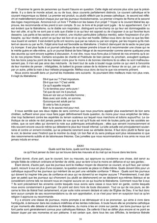 2° Examiner le genre de personnes qui louent l'œuvre en question. Cette règle est encore plus sûre que la précé-
dente. Il y a dans le monde actuel, au su de tous, deux courants parfaitement distincts. Le courant catholique et le
courant maçonnique ou libéral. Le premier est produit, ou plutôt réfléchi par la presse catholique ; le second est réflé-
chi et matériellement produit chaque jour par les journaux révolutionnaires. Le premier s'inspire de Rome et le second
des loges maçonniques. Annonce-t-on un livre ? Publie-t-on les bases d'un projet ? Voyez si le courant libéral les ap-
prouve, les recommande et les prend à son compte. Si oui, le livre et le projet sont jugés : ils lui appartiennent. Car il
est évident que le libéralisme, ou le diable son inspirateur, distinguent sur-le-champ ce qui leur est dommageable ou
leur est utile, et qu'ils ne sont pas si sots que d'aider à ce qui leur est opposé ou de s'opposer à ce qui favorise leurs
desseins. Les partis et les sectes ont un instinct, une intuition particulière (olfactus mentis), selon l'expression d'un phi-
losophe, qui leur révèle a priori ce qui leur est bon et ce qui leur est hostile. Défiez-vous donc de tout ce que les libé-
raux louent et vantent. Il est évident qu'ils ont reconnu que par sa nature ou par son origine, par les moyens qu'ils met-
tent en œuvre ou par sa fin, l'objet ainsi loué est favorable au libéralisme. L'instinct clairvoyant de la secte ne peut pas
s'y tromper. Il est plus facile à un journal catholique de se laisser prendre à louer et à recommander une chose qui ne
le mérite guère en elle-même, qu'à un journal libéral de faire l'éloge et de recommander comme sienne quelques-unes
des œuvres qui sont encore sujettes à discussion. A vrai dire, nous nous fions plus à l'odorat de nos ennemis qu'à ce-
lui de nos propres frères. Certains scrupules de charité et l'habitude de bien penser du prochain, aveuglent quelque-
fois les bons jusqu'au point de leur laisser croire pour le moins à de bonnes intentions là où elles ne sont malheureu-
sement pas. Il n'en est pas ainsi des méchants : ils tirent tout de suite à boulet rouge contre ce qui vient à l'encontre
de leur manière de penser ; infatigables, ils battent la grosse caisse de la réclame en faveur de ce qui, par un côté ou
par un autre, prête la main à leur néfaste propagande. Méfiez-vous donc de tout te que vos ennemis prônent.
     Nous avons recueilli dans un journal les modestes vers suivants : ils pourraient être meilleurs mais non plus vrais.
Il s'agit du libéralisme :
                               Dit-il que oui ? C'est imposture.
                               Dit-il que non ? C'est vérité.
                               Ce qu'il appelle iniquité
                               Tu le tiendras pour vertu pure !
                               Tel que de son ire il poursuit,
                               Sois-en sûr est un honnête homme ;
                               Mais avec soin évite, en somme,
                               Quiconque est adulé par lui.
                               Si cela tu fais à propos
                               Bien tu le sauras mot pour mot.
     Il nous semble que ces deux règles de sens commun que nous pourrions appeler plus exactement de bon sens
chrétien, suffisent sinon pour nous faire juger définitivement toute question, du moins pour nous empêcher de trébu-
cher trop facilement contre les aspérités du terrain scabreux sur lequel nous marchons et luttons aujourd'hui. Le ca-
tholique de ce siècle ne doit jamais perdre de vue que le sol qu'il foule est miné de toutes parts par les sociétés se-
crètes, que ce sont elles qui donnent la note aux polémiques anticatholiques ; elles que servent inconsciemment et
très souvent encore ceux-là même qui détestent le plus leur travail infernal. La lutte actuelle est principalement souter-
raine et contre un ennemi invisible, qui se présente rarement avec sa véritable devise. Il faut donc plutôt le flairer que
le voir, le deviner avec l'instinct que le montrer du doigt. Un bon flair et du sens pratique sont plus nécessaires ici que
des raisonnements subtils et de laborieuses théories. Ces jumelles que nous recommandons à nos amis ne nous ont
jamais induits en erreur.

                                                          XXXV
                                 Quels sont les bons, quels sont les mauvais journaux ;
           ce qu'il faut penser du bien qui se trouve dans les mauvais et du mal qui se trouve dans les bons.

    Étant donné, d'une part, que le courant, bon ou mauvais, qui approuve ou condamne une chose, doit servir au
simple fidèle de critérium ordinaire et familier de vérité, pour se tenir à tout le moins en défiance et sur ses gardes ;
    Étant donné, d'autre part, que les journaux sont le meilleur moyen de discerner ce courant, et qu'il faut, par consé-
quent, recourir à eux en plus d'une occasion, la question suivante se place ici d'elle-même. Quels doivent être pour un
catholique aujourd'hui les journaux qui méritent de sa part une véritable confiance ? Mieux : Quels sont les journaux
qui doivent lui inspirer très peu de confiance et ceux qui ne doivent lui en inspirer aucune ? Premièrement, il est clair
(per se patet) que les journaux qui s'honorent (ou plutôt se déshonorent) en se déclarant eux-mêmes libéraux et se
considérant comme tels ne doivent nous en inspirer aucune en ce qui touche le libéralisme. Comment nous fier à eux
? Ils sont précisément les ennemis contre lesquels nous avons sans cesse à nous tenir en garde, contre lesquels
nous avons constamment à guerroyer. Ce point est donc hors de toute discussion. Tout ce qui de nos jours, se dé-
cerne le titre de libéral l'est certainement, et par suite notre ennemi déclaré et celui de l'Église de Dieu. Il ne faut donc
tenir aucun compte de ses recommandations ou de son approbation, si ce n'est pour tenir en suspicion tout ce qu'en
religion il approuve ou recommande.
    Il y a encore une classe de journaux, moins prompte à se démasquer et à se prononcer, qui aime à vivre dans
l'ambiguïté, à demeurer dans les couleurs indéfinies et les teintes indécises. A toute heure elle se proclame catholique
et par moments elle déteste et abomine le libéralisme, du moins à les en croire sur parole. Les bons journaux qui en
font partie sont généralement connus pour catholiques libéraux. De celle-là il faut se défier plus encore et ne point se
laisser duper par ses momeries et son piétisme. Il est certain que, dans tous les cas difficiles, la tendance libérale

                                                             39
 