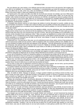 INTRODUCTION

     Ne vous alarmez pas, pieux lecteur, et ne débutez point par faire mauvaise mine à cet opuscule. Ne le rejetez pas
avec effroi en le feuilletant, car si brûlantes, si embrasées, si incandescentes que soient les questions qu'il traite et
que nous allons tirer au clair, entre nous, dans ces familières et amicales conférences, vous n'aurez pas les doigts
brûlés; le feu dont il s'agit ici n'étant que métaphore et rien de plus.
     Je n'ignore point, et du reste vous allez vous hâter de me le dire pour excuser vos craintes, que vous n'êtes pas le
seul à ressentir une invincible répulsion, et une horreur profonde pour de pareils sujets. Hélas ! je ne sais que trop,
combien cette manière de penser ou de sentir est devenue une infirmité, une espèce de manie en quelque sorte gé-
nérale, aux temps où nous vivons. Mais, dites-moi, en conscience, à quel sujet d'un véritable intérêt la controverse ca-
tholique peut-elle se consacrer si elle est tenue à fuir toute question brûlante, c'est-à-dire : toute question prise sur le
vif, palpitante, contemporaine, actuelle ?
     A combattre des ennemis vaincus et morts depuis des siècles et comme tels gisant en poudre, oubliés de tous,
dans le Panthéon de l'histoire ? A traiter avec autant de sérieux que de parfaite courtoisie des questions du jour, à la
vérité, mais des questions qui ne soulèvent aucun désaccord dans l'opinion publique, et n'ont rien d'hostile aux droits
sacrés de la vérité ?
     Vive Dieu ! Et ce serait pour cela que nous nous appelons soldats, nous les catholiques, que nous représentons
l'Eglise comme armée et que nous donnons le titre de capitaine au Christ Jésus notre chef ? Et c'est à cela que se ré-
duirait la lutte sans trêve que nous sommes tenus de livrer à l'erreur, dès que par le baptême et la confirmation nous
sommes armés chevaliers d'une si glorieuse milice ? Mais une guerre qui appellerait au combat contre des ennemis
imaginaires, où l'on n'emploierait que des canons chargés de poudre, et des épées à pointe émoussée, en un mot des
armes auxquelles on ne demande que de briller et de tonner, sans blesser ni causer de dommage, serait-elle autre
chose qu'une guerre de comédie ?
     Évidemment non. Il ne peut pas en être ainsi, car si le catholicisme est la divine vérité, comme il l'est positivement,
vérité et douloureuse vérité sont ses ennemis, vérité et sanglante vérité, les combats qu'elle leur livre. Réelles donc, et
non pure fantaisie de théâtre doivent être ses attaques et ses défenses ; c'est très sérieusement qu'il faut se jeter en
ses entreprises, très sérieusement qu'il faut les mener à bonne fin. Réelles et véritables, doivent être par conséquent,
les armes dont elle fait usage, réels et véritables les coups d'estoc et de taille qui se distribuent, réels et véritables les
coups et les blessures faites ou reçues.
     Si j'ouvre l'histoire de l'Eglise je trouve à toutes ses pages, cette vérité écrite maintes fois en lettres de sang.
     Jésus-Christ, notre Dieu, anathématisa avec une énergie sans égale la corruption judaïque ; en face de toutes les
préventions nationales et religieuses de son temps il éleva l'étendard de Sa doctrine, et il le paya de Sa vie.
     Le jour de la Pentecôte en sortant du cénacle les apôtres ne se laissèrent pas arrêter par de vains scrupules lors-
qu'il s'agit de reprocher en face aux princes et aux magistrats de Jérusalem l'assassinat juridique du Sauveur, et pour
avoir osé, en ce moment, toucher une question si brûlante ils furent frappés de verges d'abord et plus tard mis à mort.
     Depuis lors, tout héros de notre glorieuse armée, a dû sa célébrité, à la question brûlante dont la solution lui est
échue en partage, à la question brûlante du jour, non à la question refroidie, arriérée, qui a perdu son intérêt, ni à la
question future, encore à naître et qui se cache dans les secrets de l'avenir.
     Ce fut corps à corps avec le paganisme couronné et assis sur le trône impérial, rien de moins, que les premiers
apologistes eurent à traiter au risque de leur vie, la question brûlante de leur temps.
     La question brûlante de l'arianisme qui bouleversa le monde entier valut à Athanase la persécution, l'exil, l'obliga-
tion de fuir, des menaces de mort et les excommunications de faux conciles. Et Augustin, ce valeureux champion de
toutes les questions brûlantes de son siècle, est-ce que par hasard il eut peur des grands problèmes posés par les
Pélagiens parce que ces problèmes étaient de feu ?
     Ainsi, de siècle en siècle, d'époque en époque, à chaque question brûlante que l'antique ennemi de Dieu et du
genre humain tire toute rouge de l'infernale fournaise, la Providence suscite un homme ou plusieurs hommes, mar-
teaux puissants qui frappent sur elles sans se lasser. Frapper sur le fer rouge, c'est travailler à propos, tandis que
frapper sur le fer refroidi c'est travailler sans profit.
     Marteau des simoniaques et des concubinaires allemands fut Grégoire VII ; marteau d'Averroes et des faux dis-
ciples d'Aristote fut Thomas d'Aquin ; marteau d'Abélard fut Bernard de Clairvaux ; marteau des Albigeois fut Domi-
nique de Guzman, et ainsi de suite jusqu'à nos jours. Il serait trop long de parcourir l'histoire pas à pas, pour prouver
une vérité qui ne mériterait pas, tant elle est évidente, les honneurs d'une discussion, sans le grand nombre de mal-
heureux qui s'acharnent à l'obscurcir en élevant autour d'elle un nuage de poussière.
     Mais, assez sur ce sujet, ami lecteur, j'ajouterai seulement, sans que personne nous entende, et sous le sceau du
secret ce qui suit : puisque chaque siècle a eu ses questions brûlantes, le nôtre doit nécessairement avoir aussi les
siennes. Une d'entre elles, la question des questions, la question majeure, si incandescente qu'on ne peut la toucher
d'aucun côté sans en faire jaillir des étincelles, c'est la question du libéralisme.
     "Les dangers que court en ce temps la foi du peuple chrétien sont nombreux", ont écrit récemment les doctes et
vaillants prélats de la province de Burgos, "mais, disons-le, ils sont tous renfermés dans un seul qui est leur grand
dominateur commun : le naturalisme... Qu'il s'intitule nationalisme, socialisme, révolution ou libéralisme, par sa ma-
nière d'être et son essence même il sera toujours la négation franche ou artificieuse, mais radicale, de la foi chré-
tienne et par conséquent il importe de l'éviter avec empressement et soin, autant qu'il importe de sauver les âmes".
     La question brûlante de notre siècle est officiellement formulée dans cette grave déclaration émanant d'une source
parfaitement autorisée. Toutefois, il est vrai de dire que le grand Pie IX avait formulé cette question en cent docu-
ments divers, avec plus de clarté encore et une tout autre autorité, et notre glorieux pontife Léon XIII l'a à son tour

                                                              4
 