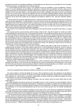 l'emportera chez elle sur la tendance catholique, si fraternellement que toutes deux se promettent de vivre ensemble.
Ce fait s'est toujours vu et logiquement il se produira toujours.
     Le courant libéral est plus aisé à suivre, il est composé de plus de prosélytes, et plus sympathique à l'amour-
propre. Le courant catholique est plus difficile en apparence, il compte moins de partisans et d'amis, exige que l'on
navigue sans cesse contre l'impulsion naturelle et perverse des idées et des passions. Dans des cœurs incertains et
vacillants comme ceux des libéraux, il est tout simple que le courant catholique succombe et que le courant libéral
prévale. Il n'y a donc pas lieu, dans les cas difficiles, de se fier à la presse catholique libérale. De plus, elle présente
cet inconvénient que ses jugements ne servent pas autant que ceux de la presse libérale pour formuler la preuve con-
tradictoire, par la raison très simple que son jugement n'est absolu et radical en rien, mais pour l'ordinaire opportu-
niste.
     La bonne presse est la presse intégralement bonne, c'est-à-dire celle qui défend le bien dans ses bons principes et
dans ses bonnes applications ; la plus opposée à tout mal reconnu comme tel, opposita per diametrum, comme dit
saint Ignace dans le livre d'or de ses Exercices. La presse qui se tient sur la frontière opposée à celle de l'erreur et qui
regarde toujours son ennemie en face ; non celle qui bivouaque une fois ou l'autre avec lui et ne s'oppose qu'à cer-
taines de ses évolutions déterminées. Celle qui est hostile au mal en tout, car c'est en tout que le mal est mal, même
dans le bien qui peut par hasard l'accompagner quelquefois.
     Nous ferons ici une observation dans le but d'expliquer notre dernière phrase qui paraîtra trop hardie à un grand
nombre.
     Les mauvais journaux peuvent parfois contenir quelque chose de bon. Que faut-il penser de ce bien que renfer-
ment quelquefois les mauvais journaux ? Il faut penser que ce bien ne les empêche pas d'être mauvais si leur doctrine
ou nature intrinsèque est mauvaise. Dans la majeure partie des cas, ce bien est un artifice satanique pour recomman-
der une feuille ou tout au moins dissimuler ce qu'elle porte en elle-même d'essentiellement mauvais. Quelques quali-
tés accidentellement bonnes n'enlèvent pas à un être mauvais sa nature mauvaise. Un assassin et un voleur ne sont
pas bons parce qu'un beau jour ils récitent Ave Maria ou font l'aumône à un pauvre. Ils sont mauvais, malgré leurs
œuvres bonnes, parce que l'ensemble essentiel de leurs actes est mauvais ainsi que leurs tendances habituelles. Et
s'ils se servent du bien qu'ils accomplissent pour accréditer leur malice, il en résulte que, même ce qui en soi est ordi-
nairement bon, devient mauvais par la fin qu'ils se proposent.
     Au contraire, il arrive quelquefois que de bons ,journaux tombent dans telle ou telle erreur de doctrine, ou en
quelques excès de passion, et font alors quelque chose que l'on ne peut effectivement approuver. Faut-il à cause de
cela les déclarer mauvais ? Les réprouver comme tels ? Non, pour une raison inverse quoique analogue. Le mal chez
eux est accidentel, et le bien constitue leur substance et leur état ordinaire. Un ou plusieurs péchés ne rendent pas un
homme mauvais surtout s'il proteste contre eux par le repentir et l'amendement. Celui-là seul est mauvais qui l'est en
pleine connaissance de cause, habituellement, et proteste vouloir l'être. Les journalistes catholiques ne sont pas des
anges, tant s'en faut, mais des hommes fragiles et de misérables pécheurs. Vouloir donc qu'on les condamne pour
telle ou telle erreur, pour tel ou tel emportement ou excès, c'est avoir du bien et de la vertu une opinion pharisaïque et
janséniste en désaccord avec tous les principes de saine morale. S'il fallait juger de cette manière, quelle institution
serait bonne et digne d'estime dans l'Église de Dieu ?
     Résumons-nous : il y a de bons et de mauvais journaux ; parmi ces derniers, il faut ranger ceux dont la doctrine est
ambiguë et mal définie. Ce qui est mauvais ne devient pas bon parce qu'il se glisse en lui quelque bien, et ce qui est
bon ne devient pas mauvais à cause de quelques défauts et même de quelques péchés qui s'y mêlent. Le bon catho-
lique qui jugera et agira loyalement d'après ces principes se trompera très rarement.

                                                         XXXVI
   S'il est bon quelquefois que catholiques et libéraux s'unissent pour une fin commune, et dans quelle condition ?

    Une autre question a souvent été agitée de nos jours. Elle se rapporte à l'union des catholiques et des libéraux
moins avancés, dans le but commun de contenir la révolution radicale et déchaînée. Songe doré ou candide illusion
chez quelques-uns ; chez d'autres, au contraire, piège perfide au moyen duquel ils ont prétendu paralyser nos forces
et nous désunir, ce qu'ils ont en grande partie réalisé.
    Que devons-nous penser de ces tentatives unionistes, nous qui voulons avant tout autre intérêt celui de notre
sainte religion ?
    En thèse générale nous devons penser que de pareilles unions ne sont ni bonnes ni recommandables. Cela se
déduit tout naturellement des principes posés jusqu'ici. Le libéralisme, si modéré et si patelin qu'il se présente dans la
forme, est par son essence en opposition directe et radicale avec le Catholicisme. Les libéraux sont donc ennemis nés
des catholiques, et ce n'est qu'accidentellement que les uns et les autres peuvent avoir des intérêts véritablement
communs.
    De ceci cependant il peut se présenter quelques cas très rares. Ainsi, l'union des forces intégralement catholiques
avec celles du groupe le plus modéré du libéralisme contre la fraction la plus avancée des libéraux peut être utile en
un cas donné. Quand cette union est réellement opportune il faut l'établir sur les bases suivantes :
    1° Ne jamais prendre pour point de départ la neutralité ou la conciliation entre principes et intérêts essentiellement
opposés, comme le sont les principes et les intérêts des catholiques et des libéraux. Cette neutralité ou conciliation
est condamnée par le Syllabus et par conséquent elle est une base fausse ; cette union est une trahison, c'est l'aban-
don du camp catholique par une partie de ceux qui sont tenus de le défendre. Qu'on ne dise donc pas : "Faisons abs-
traction des différences de doctrine et d'appréciations". Cette lâche abdication des principes ne doit jamais avoir lieu. Il
faut dire tout d'abord : "Malgré la radicale et essentielle opposition de principes et d'appréciations, etc. ".

                                                            40
 