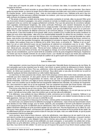 C'est ainsi qu'il importe de parler et d'agir, pour éviter la confusion des idées, le scandale des simples et le
triomphe de l'ennemi.
    2° Bien moins encore faut-il accorder au groupe libéral l'honneur de nous enrôler sous sa bannière. Que chacun
garde sa propre devise, ou vienne se ranger sous la nôtre quiconque veut lutter avec nous contre un ennemi commun.
En d'autres termes : qu'ils s'unissent à nous ; mais ne nous unissons jamais à eux. Habitués qu'ils sont à leur en-
seigne bigarrée il ne leur sera pas si difficile d'accepter nos couleurs ; pour nous qui voulons tout pur et sans mélange,
cette confusion de drapeaux serait intolérable.
    3° Ne jamais croire qu'on a établi ainsi les bases d'une action constante et normale, elles ne peuvent l'être qu'en
vue d'une action fortuite et passagère. Une action constante et normale ne s'établit qu'avec des éléments homogènes
s'engrenant entre eux comme des rouages parfaitement combinés. Pour que des personnes de convictions radicale-
ment opposées s'entendissent longtemps, des actes continuels d'héroïque vertu seraient nécessaires de part et
d'autre. Or, l'héroïsme n'est pas chose ordinaire et d'un usage journalier. C'est donc exposer une œuvre à un lamen-
table insuccès, que de l'édifier sur la base d'opinions contraires, quel que soit d'ailleurs leur accord sur un point acci-
dentel. Pour un acte transitoire de défense commune ou de commune attaque, un essai pareil de coalition de forces
est très permis, il peut être louable et d'une grande utilité, pourvu toutefois qu'on n'oublie pas les autres conditions ou
règles que nous avons déjà posées : elles sont d'une imprescriptible nécessité. En dehors de ces conditions, non seu-
lement nous croyons que leur union avec les libéraux pour une entreprise quelconque n'est pas favorable aux catho-
liques, mais encore nous estimons qu'elle est véritablement préjudiciable. Au lieu d'augmenter les forces, comme il ar-
rive quand on réunit des quantités homogènes, elle paralysera et annulera la vigueur de celles-là même qui auraient
pu, isolées, faire quelque chose pour la défense de la vérité. Sans doute, un proverbe dit : "Malheur à qui va seul".
Mais il en est un autre démontré aussi vrai par l'expérience et nullement en contradiction avec lui, le voici : "Mieux
vaut solitude que mauvaise compagnie". Saint Thomas dit, croyons-nous, nous ne nous souvenons plus en quel en-
droit : Bona est unio, sed potior est unitas : "Bonne est l'union, meilleure est l'unité". S'il faut sacrifier la véritable unité
comme arrhes d'une union fictive et forcée, rien n'est gagné au change, et à notre humble avis beaucoup est perdu. A
l'appui de ces considérations, que l'on serait tenté de considérer comme de pures divagations théoriques, l'expérience
ne montre que trop le résultat ordinaire de ces essais d'union. Leur résultat est toujours de rendre plus acerbes les
luttes et les rancunes. Il n'y a pas un seul exemple de coalition de ce genre ayant servi à édifier et à consolider.

                                                            XXXVII
                                                     Suite du même sujet.

     Voilà cependant, comme nous l'avons dit plus haut, le songe doré, l'éternelle illusion de beaucoup de nos frères. Ils
sont persuadés que le plus important pour la vérité, c'est d'avoir un grand nombre de défenseurs et d'amis. Nombre
leur paraît être synonyme de force. Pour eux, additionner, même des quantités hétérogènes, c'est toujours multiplier
l'action, de même que soustraire c'est toujours la diminuer. Nous allons jeter un peu plus de lumière sur ce point et
présenter quelques dernières observations sur cette matière déjà épuisée.
     La vraie force, la vraie puissance des choses, dans l'ordre physique comme dans l'ordre moral, consiste plus dans
l'intensité que dans l'extension. Un plus grand volume de matière également intense produit évidemment une plus
grande force, non à cause de l'augmentation de volume, mais par suite de l'augmentation ou de la somme plus
grande d'intensités. C'est donc une règle en bonne mécanique de chercher à augmenter l'extension et le nombre des
forces, mais à la condition que le résultat final soit d'augmenter réellement les intensités. Se contenter de l'augmenta-
tion, sans examiner la valeur de ce qui est augmenté, c'est non seulement accumuler des forces fictives, mais aussi
s'exposer, comme nous l'avons indiqué, à voir paralyser par elles les forces véritables, s'il en est quelques-unes.
     C'est ce qui a lieu dans le cas qui nous occupe. Rien n'est plus facile que de le démontrer.
     La vérité possède une force propre qu'elle communique à ses amis et défenseurs. Ce ne sont pas eux qui la lui
donnent, c'est elle qui la leur prête, mais à la condition que ce soit bien elle qu'ils défendent.
     Si le défenseur, sous prétexte de mieux défendre la vérité, commence par la mutiler, la resserrer, l'atténuer à sa
fantaisie, il ne défend plus la vérité. Il défend une invention qui lui est propre, une création humaine de plus ou moins
belle apparence, mais qui n'a rien à voir avec la vérité fille du ciel.
     Voilà ce qui arrive aujourd'hui à beaucoup de nos frères, victimes parfois inconscientes du maudit contact libéral.
     Ils croient avec une certaine bonne foi défendre et propager le catholicisme ; mais à force de l'accommoder à leurs
vues étroites et à leur faible courage, pour le rendre, disent-ils, plus acceptable à l'ennemi qu'ils désirent convaincre,
ils ne s'aperçoivent pas qu'ils ne défendent plus le catholicisme, mais une certaine chose qui leur est propre, qu'ils ap-
pellent naïvement catholique et qu'ils pourraient appeler de tout autre nom. Pauvres illusionnés qui au début du com-
bat et pour mieux gagner l'ennemi, commencent par mouiller leur poudre, émousser le fil et la pointe de leur épée ! Ils
ne réfléchissent pas qu'une épée sans pointe et sans fil n'est plus une épée, mais une vieille ferraille, et que la poudre
est impuissante à lancer le projectile.
     Leurs journaux, leurs livres et leurs discours, vernis de catholicisme, mais dépourvus de son esprit et de sa vie,
sont dans le combat de la propagande ce que sont l'épée de Bernard et la cavalerie d'Ambroise, si souvent mention-
                                1
nées dans l'idiome populaire , pour désigner toutes sortes d'armes sans pointes et sans portée. Ah ! non, non, mes
amis, à toute une armée de ces gens là est préférable une seule compagnie, un seul peloton de soldats bien armés,
sachant bien ce qu'ils défendent, contre qui ils le défendent et avec quelles armes en bon état ils doivent le défendre.
Que Dieu nous donne de tels soldats ! Ce sont eux qui ont toujours fait jusqu'ici et qui feront encore quelque chose

1
    Équivalents de "sabre de bois" et de "pistolet de paille".
                                                                 41
 