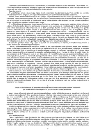 En résumé ce laïcisme (tel que nous l'avons dépeint) n'existe pas, ni rien qui lui soit semblable. Ce qui existe, oui,
c'est une poignée de catholiques laïques qui valent une armée et gênent singulièrement la secte catholico-libérale, qui
a pour cela une raison très légitime et très justifiée de les détester.
    Il y a plus encore.
    1° Le catholique laïque a toujours pu, il peut et doit avec encore plus de raison aujourd'hui, prendre une part très
active à la controverse religieuse, en exposant des doctrines, en qualifiant des livres et des personnes.
    Il lui est permis d'arracher leurs masques aux visages suspects et de tirer droit aux blancs que d'avance l'Église lui
a marqués. Parmi eux le blanc préféré doit être de nos jours l'erreur contemporaine du libéralisme et sa triste progéni-
ture, son complice et son recéleur, le catholicisme libéral, contre lequel le Pape a dit cent fois que tous les bons catho-
liques, même laïques, devaient combattre sans cesse.
    2° Le fidèle laïque a toujours pu et peut aujourd'hui comme par le passé entreprendre, organiser, diriger, et mener
à bonne fin toutes sortes d'œuvres catholiques, en suivant avec soumission la voie tracée par le droit canonique et
sans autres réserves que celles imposées par ce droit. L'exemple d'un tel pouvoir nous est donné par de grands
saints qui n'étaient que de simples laïques, et qui ont néanmoins créé dans l'Eglise de Dieu de magnifiques institu-
tions de tout genre, et jusqu'à de véritables ordres religieux. Témoin François d'Assise : il ne fut jamais prêtre ; que les
anti-laïcistes en tombent en syncope ; il ne fut jamais prêtre, il n'était pas même sous-diacre, mais simplement un
pauvre laïque quand il jeta les fondements de son ordre. A plus forte raison on peut donc fonder un journal, une aca-
démie, un cercle, un cercle de propagande, sans autre obligation que de s'en tenir aux règles générales établies, non
par le critérium d'un homme quel qu'il soit, mais par la sage législation canonique, à laquelle tous sont soumis et tous
doivent obéissance, depuis le plus grand prince de l'Église jusqu'au laïque le plus obscur.
    3° Dans les questions libres, il n'y a pour un journal, une association ou un individu, ni révolte ni insoumission à
vouloir les résoudre d'après leur jugement privé.
    Ce qu'il y a de très remarquable bien que la chose n'ait rien d'extraordinaire, c'est que nous avons, nous les catho-
liques, à faire la leçon aux libéraux, à leur apprendre quelles sont les lois de la véritable liberté chrétienne, et combien
la noble soumission de la foi est distincte du servilisme bas et rampant. Le confesseur n'a pas le droit d'imposer à son
pénitent les opinions libres, encore qu'il les juge plus profitables et plus sûres ; il en est de même du curé à l'égard de
ses paroissiens et de l'évêque vis-à-vis de ses diocésains ; et, il serait fort utile que nos savants contradicteurs relus-
sent un peu Bouix, ou tout au moins le P. Larraga. Pour la même raison il n'y a ni crime, ni péché, ni même faute vé-
nielle, encore bien moins hérésie, schisme ou autre infidélité que ce soit dans certaines résistances. Car il est des ré-
sistances autorisées par l'Eglise, et que partant nul ne peut condamner. Et tout cela sans préjuger si de telles résis-
tances sont quelquefois non seulement permises, mais encore recommandables ; non seulement recommandables,
mais encore obligatoires en conscience ; comme il arriverait si de bonne ou de mauvaise foi, avec des intentions
droites ou non, un supérieur voulait contraindre un inférieur à souscrire des formules, à prendre des positions, à trem-
per dans des connivences ouvertement favorables à l'erreur ; désirées, ourdies et applaudies par les ennemis de Jé-
sus-Christ. En ce cas le devoir du bon catholique est de résister à outrance, et de mourir plutôt que de céder.
    C'est tout ce qu'il y avait à dire sur la question si débattue du laïcisme qui considérée sous son vrai jour et avec
une connaissance moyenne de la matière n'est pas même une question. Si la théologie établie par les très graves
frères du catholicisme libéral était certaine, il ne resterait pas grand chose à faire au diable pour être maître du champ
de bataille, parce que nous le lui livrerions de nos propres mains. Pour rendre tout mouvement catholico-laïque im-
possible dans la pratique, il n'existe pas de meilleur moyen que celui de le soumettre à des conditions telles qu'il en
devienne moralement impraticable. En un mot ce n'est là qu'un pur jansénisme, mais par bonheur ce jansénisme a
laissé choir son masque.

                                                          XL
            S'il est plus convenable de défendre in abstracto les doctrines catholiques contre le libéralisme
                         que de les défendre au moyen d'un groupe ou parti qui les personnifie ?

    Vaut-il mieux défendre in abstracto les doctrines catholiques contre le libéralisme que de les défendre en formant
un parti qui les représente ? Cette question a été posée mille fois, mais assurément jamais présentée aussi nettement
que nous osons le faire ici. La confusion des idées sur ce point, même pour beaucoup de catholiques vraiment sin-
cères, a donné lieu à toutes ces formules d'union, en dehors ou avec abstraction de la politique ; formules bien inten-
tionnées sans doute chez quelques-uns, mais couvrant chez quelques autres d'astucieuses et perfides manœuvres.
Posons donc de nouveau la question en toute candeur et sincérité : vaut-il mieux défendre in abstracto les idées anti-
libérales ou les défendre in concreto, c'est-à-dire personnifiées dans un parti franchement et résolument anti-libéral ?
    Une bonne part de nos frères, ceux qui prétendent, quoique en vain, rester neutres en politique, optent pour la dé-
fense abstraite. Quant à nous, nous soutenons résolument que non. A notre avis le meilleur moyen, le seul pratique,
viable et efficace, c'est d'attaquer le libéralisme et de lui opposer les idées anti-libérales, non in abstracto mais in con-
creto ; en d'autres termes, non de vive voix ou en écrit seulement, niais par le moyen d'un parti d'action parfaitement
antilibéral.
    Nous allons le prouver.
    De quoi s'agit-il ici ? Il s'agit de défendre des idées pratiques, et d'une application pratique à la vie publique et so-
ciale, ainsi qu'aux relations des États modernes avec l'Eglise de Dieu. Or, lorsqu'il s'agit de chercher, avant tout, des
résultats immédiatement pratiques, les meilleurs procédés pour atteindre ce but sont les procédés les plus pratiques.
Eh bien ! le plus pratique ici n'est pas de défendre théoriquement les doctrines, mais d'aider et de soutenir ceux qui
travaillent à les implanter sur le terrain pratique, de combattre, de discréditer, de réduire à néant, si c'était possible,

                                                             45
 