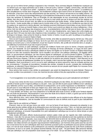 ceux qui sur le même terrain pratique s'opposent à leur triomphe. Nous sommes fatigués d'idéalismes mystiques qui
ne mènent qu'à une vague admiration de la vérité, si tant est qu'ils y mènent ! L'Eglise, comme Dieu, doit être servie
spiritu et veritate : "en esprit et en vérité" ; cogitatione, verbo et opere : "par pensée, parole et action". Le problème qui
tient actuellement le monde dans l'angoisse, est brutalement pratique dans toute la force de l'adverbe souligné. Pour
le résoudre, il faut donc moins des raisonnements que des œuvres, car "l'amour est œuvres et non belles raisons", dit
le proverbe. Ce n'est pas le bavardage libéral qui a principalement bouleversé le monde, mais le travail efficace et pra-
tique des sectaires du libéralisme. Dieu et l'Évangile ont été dépossédés de leur souveraineté sociale de dix-huit
siècles, bien plus par la main que par la langue ; c'est par la main plutôt que par la langue qu'il faut les replacer sur
leur trône. Nous l'avons dit plus haut, les idées ne se soutiennent pas toutes seules ; toutes seules elles ne font pas
leur chemin ; toutes seules elles ne mettent pas le monde entier en feu. Cette poudre ne s'enflamme que dans le cas
où quelqu'un en approche la mèche allumée. Les hérésies purement théoriques et doctrinales ont peu donné à faire à
l'Église de Dieu, le bras qui brandit l'épée a mieux servi l'erreur que la plume qui aligne de vicieux syllogismes. L'Aria-
nisme n'eût rien été sans l'appui des empereurs ariens ; le protestantisme n'eût rien été sans la faveur des princes al-
lemands désireux de secouer le joug de Charles V ; rien non plus l'anglicanisme, sans l'appui des Lords anglais ga-
gnés par Henri VIII avec les biens des chapitres et des monastères. Il est donc urgent d'opposer la plume à la plume,
la langue à la langue, mais surtout le travail au travail, l'action à l'action, le parti au parti, la politique à la politique et
même dans certaines occasions l'épée à l'épée.
    Ainsi se sont toujours passées les choses dans le monde, ainsi elles se passeront jusqu'au dernier jour. Dieu pour
l'ordinaire n'accomplit des prodiges en faveur de la foi que dans ses commencements, il veut que celle qui est des-
cendue sur la terre pour y vivre humblement, et par les moyens humains, dès qu'elle est enracinée dans un peuple, y
soit défendue humainement et par des moyens humains.
    Ce que l'on nomme un parti catholique, quelque soit d'ailleurs l'autre nom qu'on lui donne, s'impose aujourd'hui
comme une nécessité. Ce qu'il représente est comme un faisceau de forces catholiques, un noyau de bons catho-
liques, un ensemble de travaux catholiques militant en faveur de l'Eglise sur le terrain humain où l'Eglise hiérarchique
ne peut en bien des occasions descendre. Qu'on travaille à se donner une politique catholique, une légalité catho-
lique, un gouvernement catholique, par des moyens dignes et catholiques, qui pourra jamais le blâmer ? L'Eglise au
moyen-âge n'a-t-elle pas béni l'épée des croisés, et de nos jours la baïonnette des zouaves pontificaux ? Ne leur a-t-
elle pas donné leur drapeau ? Ne leur a-t-elle pas attaché sur la poitrine ses propres insignes ? Saint Bernard ne se
contenta pas d'écrire de pathétiques homélies sur la croisade, mais il recruta des soldats et les lança sur les côtes de
la Palestine. Quel inconvénient y a-t-il à ce qu'un parti catholique se lance aujourd'hui dans la croisade permise par
les circonstances ? Croisade du journalisme, croisade des cercles, croisade du scrutin, croisade des manifestations
publiques, en attendant l'heure historique où Dieu enverra au secours de son peuple captif l'épée d'un nouveau Cons-
tantin ou d'un second Charlemagne ?
    Nous serions bien surpris si ces vérités ne paraissaient. pas autant de blasphèmes à la secte libérale ! Raison de
plus pour qu'elles nous paraissent, à nous, les maximes les plus solides et les plus appropriées au temps présent.

                                                          XLI
    Y a-t-il exagération à ne reconnaître comme parti parfaitement catholique qu'un parti radicalement anti-libéral ?

     Ce que vous venez de dire nous a convaincus, s'écrieront quelques-uns des nôtres, de ceux-là qui sont timides et
craintifs à l'excès quand il s'agit de politique ou de parti ; mais, que doit être le parti auquel s'affiliera le bon catholique,
pour défendre comme vous le dites, concrètement et pratiquement, sa foi contre l'oppression du libéralisme ? L'esprit
de parti peut ici vous halluciner et faire que malgré vous, dans votre cœur, le désir de favoriser par le moyen de la re-
ligion une cause politique déterminée, l'emporte sur celui de favoriser par la religion la politique.
     Il nous semble, ami lecteur, que nous présentons ici la difficulté dans toute sa force, et telle qu'on l'entend objecter
par une foule de personnes. Heureusement il nous sera très facile de la réduire à néant, si grand que soit le nombre
de nos frères qu'elle arrête court et réduit au silence.
     Nous affirmons donc, sans crainte d'être logiquement contredits, que la manière la plus efficace et la plus logique
de combattre le libéralisme, c'est de travailler en communauté de vues et d'efforts avec le parti le plus radicalement
anti-libéral.
     Mais c'est là une vérité de La Palisse !
     D'accord, mais ce n'en est pas moins une vérité ; et à qui la faute s'il est devenu nécessaire de présenter à cer-
taines gens les plus solides vérités de la philosophie sous une forme plus que naïve ? Non, ce n'est pas esprit de par-
ti, mais esprit de vérité, que d'affirmer l'impossibilité d'une opposition efficace au libéralisme, en dehors d'un parti véri-
tablement catholique, et ensuite l'impossibilité d'un parti radicalement catholique qui ne soit en même temps un parti
radicalement anti-libéral.
     Cette double affirmation affecte douloureusement certains palais viciés par les ragoûts des métis (catholiques-
libéraux) ; mais elle n'en est pas moins incontestable. Le Catholicisme et le Libéralisme sont des systèmes de doctrine
et d'action essentiellement opposés, nous croyons l'avoir démontré dans la série de nos articles. Il faut donc nécessai-
rement reconnaître, quoi qu'il en coûte et si amer que cela nous paraisse, qu'il est impossible d'être intégralement an-
ti-libéral. Ces idées donnent une équation rigoureusement mathématique. Les hommes et les partis (sauf les cas d'er-
reur et de bonne foi) ne sont catholiques dans leurs doctrines qu'autant qu'ils ne professent aucune opinion anticatho-
lique, et il est de toute évidence qu'ils professeront une doctrine anticatholique toutes les fois qu'ils feront profession
consciente, en tout ou en partie, de quelque doctrine libérale. Dire par suite : Tel parti libéral, telle personne libérale,
n'est pas catholique, est une proposition aussi exacte que si l'on disait : Ce qui est blanc n'est pas noir ou bien ce qui

                                                               46
 