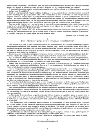énergiquement formulée il y a peu d'années dans son encyclique Humanum genus. Encyclique qui a donné, donne et
donnera tant à parler, et qui peut-être n'est pas encore le dernier mot de l'Eglise de Dieu sur ces matières.
   Et pourquoi le libéralisme aurait-il sur toutes les autres hérésies qui l'ont précédé un privilège spécial de respect et
en quelque sorte d'inviolabilité ?
   Serait-ce parce que dans la négation radicale et absolue de la souveraineté divine il les résume et les comprend
toutes ? Serait-ce parce que plus que tout autre il a fait pénétrer dans le corps social entier son virus corrupteur et sa
gangrène ? Serait-ce parce que pour la juste punition de nos péchés, réalisant ce qui ne l'avait jamais été par aucune
hérésie, il est devenu une erreur officielle, légale, intronisée dans les conseils des princes et toute-puissante dans le
gouvernement des peuples ? Non, car ces raisons sont précisément celles qui doivent pousser et contraindre tout bon
catholique à prêcher et soutenir contre le libéralisme, coûte que coûte, une croisade ouverte et généreuse.
   Sus, sus sur lui, c'est l'ennemi ; sus sur lui, c'est le loup ; voilà ce que nous devons crier à toute heure, selon la
consigne qu'en a donné le Pasteur universel, nous tous qui avons reçu du ciel la mission de coopérer à un degré
quelconque au salut spirituel du peuple chrétien.
   La campagne est ouverte, cette série de brèves et familières conférences commencée, ce ne sera pas toutefois,
sans que j'aie préalablement déclaré que je soumets toutes et chacune de mes affirmations, même les plus minimes,
au jugement sans appel de l'Eglise, unique oracle de l'infaillible vérité.
                                                                                         Sabadell, mois du Rosaire 1884.

                                                            I
                     Existe-t-il de nos jours quelque chose de connu sous le nom de libéralisme ?

    Sans aucune doute, et si tous les hommes appartenant aux diverses nations de l'Europe et de l'Amérique, régions
principalement infestées de cette épidémie, ne s'étaient entendus pour s'abuser ou paraître s'abuser à son sujet, il
semblerait oiseux que nous prissions la peine de démontrer l'assertion suivante : il existe aujourd'hui dans le monde
une école, un système, un parti, une secte (appelez-le comme vous voudrez), connu par ses amis comme par ses en-
nemis sous la dénomination de Libéralisme.
    Ses journaux, ses associations, ses gouvernements se donnent ouvertement la qualification de libéraux. Cette épi-
thète leur est jetée à la face par leurs adversaires sans qu'ils protestent, s'en excusent ni en atténuent l'importance.
    Il y a plus encore ; chaque jour on lit qu'il y a des réformes libérales, des courants, des projets, des personnages,
des souvenirs, un idéal et des programmes libéraux. Par contre, on nomme antilibéralisme, cléricalisme, réaction, ul-
tramontanisme, tout ce qui est opposé à la signification donnée au mot libéral.
    Il existe donc actuellement par le monde, ce fait est incontestable, une certaine chose qui s'appelle libéralisme et
une certaine autre qui s'appelle antilibéralisme. Comme on l'a très judicieusement dit, libéralisme est une parole de di-
vision, car elle divise le monde en deux camps opposés.
    Mais ce n'est pas seulement une parole, puisque à toute parole correspond une idée ; et ce n'est pas non plus seu-
lement une idée, puisque nous constatons, qu'en fait, tout un ordre d'événements extérieurs en découle. Le libéra-
lisme existe donc, et, reconnaître son existence, c'est dire qu'il y a des doctrines libérales, des œuvres libérales et, par
conséquent, des hommes libéraux professant des doctrines et pratiquant des œuvres libérales. Or, ces hommes ne
sont pas des individus isolés : ils vivent et travaillent en société organisée dans un but commun, unanimement accep-
té, sous la direction de chefs dont ils reconnaissent le pouvoir et l'autorité. Le libéralisme n'est donc pas seulement
une idée, une doctrine, une œuvre : c'est de plus une secte.
    Par suite, il est de la dernière évidence que, en nous occupant de libéralisme et de libéraux, nous n'étudions pas
des êtres fantastiques, pures conceptions de notre esprit, mais bien des réalités véritables, palpables, appartenant au
monde extérieur. Trop réelles et trop palpables, hélas ! pour notre malheur.
    Sans doute nos lecteurs auront remarqué que, en temps d'épidémie, la première tendance qui se manifeste, c'est
invariablement celle qui consiste à prétendre que l'épidémie n'existe pas. Dans les différentes épreuves de cette na-
ture qui ont affligé notre siècle ou les siècles passés, le phénomène que je signale ne s'est pas, que l'on sache, dé-
menti une seule fois.
    Le fléau a déjà dévoré en silence un grand nombre de victimes et décimé la population, quand on consent enfin à
convenir qu'il existe et fait des ravages. Les dépêches officielles ont été quelquefois les plus ardentes propagatrices
du mensonge, et il y a même eu des cas où l'autorité a été jusqu'à imposer des peines à ceux qui affirmaient la réalité
de la contagion.
    Le fait qui se produit dans l'ordre moral dont nous traitons en ce moment est tout à fait analogue. Après cinquante
ans, ou plus, passés en plein libéralisme, des personnes parfaitement respectables nous disent encore avec une ef-
frayante candeur : comment, vous prenez au sérieux le libéralisme ? Ce terme exprimerait-il, par aventure, autre
chose que certaines rancunes politiques ? Ne vaudrait-il pas mieux, dès lors, considérer comme non avenue cette pa-
role qui nous divise et nous indispose les uns contre les autres ?
    Quand l'infection est tellement répandue dans l'atmosphère que le plus grand nombre de ceux qui la respirent s'y
est habitué et l'absorbe sans s'en douter, c'est un symptôme excessivement grave !
Le libéralisme existe donc, cher lecteur, c'est un fait ; et ce fait, ne vous permettez plus jamais de le mettre en doute.

                                                           II
                                              Qu'est-ce que le libéralisme ?



                                                             5
 