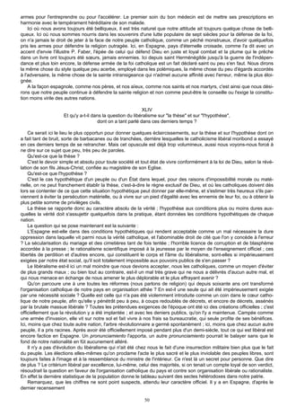 armes pour l'entreprendre ou pour l'accélérer. Le premier soin du bon médecin est de mettre ses prescriptions en
harmonie avec le tempérament héréditaire de son malade.
    Ici où nous avons toujours été belliqueux, il est très naturel que notre attitude ait toujours quelque chose de belli-
queux. Ici où nous sommes nourris dans les souvenirs d'une lutte populaire de sept siècles pour la défense de la foi,
on n'a jamais le droit de jeter à la face de notre peuple catholique, comme un péché monstrueux, d'avoir quelquefois
pris les armes pour défendre la religion outragée. Ici, en Espagne, pays d'éternelle croisade, comme l'a dit avec un
accent d'envie l'illustre P. Faber, l'épée de celui qui défend Dieu en juste et loyal combat et la plume qui le prêche
dans un livre ont toujours été sœurs, jamais ennemies. Ici depuis saint Herménégilde jusqu'à la guerre de l'indépen-
dance et plus loin encore, la défense armée de la foi catholique est un fait déclaré saint ou peu s'en faut. Nous dirons
la même chose du style quelque peu acerbe, employé dans les polémiques, la même chose du peu d'égards accordés
à l'adversaire, la même chose de la sainte intransigeance qui n'admet aucune affinité avec l'erreur, même la plus éloi-
gnée.
    A la façon espagnole, comme nos pères, et nos aïeux, comme nos saints et nos martyrs, c'est ainsi que nous dési-
rons que notre peuple continue à défendre la sainte religion et non comme peut-être le conseille ou l'exige la constitu-
tion moins virile des autres nations.

                                                             XLIV
                     Et qu'y a-t-il dans la question du libéralisme sur "la thèse" et sur "l'hypothèse",
                                       dont on a tant parlé dans ces derniers temps ?

    Ce serait ici le lieu le plus opportun pour donner quelques éclaircissements, sur la thèse et sur l'hypothèse dont on
a fait tant de bruit, sorte de barbacanes ou de tranchées, derrière lesquelles le catholicisme libéral moribond a essayé
en ces derniers temps de se retrancher. Mais cet opuscule est déjà trop volumineux, aussi nous voyons-nous forcé à
ne dire sur ce sujet que peu, très peu de paroles.
    Qu'est-ce que la thèse ?
    C'est le devoir simple et absolu pour toute société et tout état de vivre conformément à la loi de Dieu, selon la révé-
lation de son fils Jésus-Christ, confiée au magistère de son Eglise.
    Qu'est-ce que l'hypothèse ?
    C'est le cas hypothétique d'un peuple ou d'un État dans lequel, pour des raisons d'impossibilité morale ou maté-
rielle, on ne peut franchement établir la thèse, c'est-à-dire le règne exclusif de Dieu, et où les catholiques doivent dès
lors se contenter de ce que cette situation hypothétique peut donner par elle-même, et s'estimer très heureux s'ils par-
viennent à éviter la persécution matérielle, ou à vivre sur un pied d'égalité avec les ennemis de leur foi, ou à obtenir la
plus petite somme de privilèges civils.
    La thèse se rapporte donc au caractère absolu de la vérité ; l'hypothèse aux conditions plus ou moins dures aux-
quelles la vérité doit s'assujettir quelquefois dans la pratique, étant données les conditions hypothétiques de chaque
nation.
    La question qui se pose maintenant est la suivante :
    L'Espagne est-elle dans des conditions hypothétiques qui rendent acceptable comme un mal nécessaire la dure
oppression dans laquelle vit parmi nous la vérité catholique, et l'abominable droit de cité que l'on y concède à l'erreur
? La sécularisation du mariage et des cimetières tant de fois tentée ; l'horrible licence de corruption et de blasphème
accordée à la presse ; le rationalisme scientifique imposé à la jeunesse par le moyen de l'enseignement officiel ; ces
libertés de perdition et d'autres encore, qui constituent le corps et l'âme du libéralisme, sont-elles si impérieusement
exigées par notre état social, qu'il soit totalement impossible aux pouvoirs publics de s'en passer ?
    Le libéralisme est-il ici un mal moindre que nous devions accepter, nous les catholiques, comme un moyen d'éviter
de plus grands maux ; ou bien tout au contraire, est-il un mal très grave qui ne nous a délivrés d'aucun autre mal, et
qui nous menace en échange de nous amener le plus déplorable et le plus effrayant avenir ?
    Qu'on parcoure une à une toutes les réformes (nous parlons de religion) qui depuis soixante ans ont transformé
l'organisation catholique de notre pays en organisation athée ? En est-il une seule qui ait été impérieusement exigée
par une nécessité sociale ? Quelle est celle qui n'a pas été violemment introduite comme un coin dans le cœur catho-
lique de notre peuple, afin qu'elle y pénétrât peu à peu, à coups redoublés de décrets, et encore de décrets, assénés
par la brutale massue libérale ? Toutes les prétendues exigences de l'époque ont été ici des créations officielles ; c'est
officiellement que la révolution y a été implantée ; et avec les deniers publics, qu'on l'y a maintenue. Campée comme
une armée d'invasion, elle vit sur notre sol et fait vivre à nos frais sa bureaucratie, qui seule profite de ses bénéfices.
Ici, moins que chez toute autre nation, l'arbre révolutionnaire a germé spontanément ; ici, moins que chez aucun autre
peuple, il a pris racines. Après avoir été officiellement imposé pendant plus d'un demi-siècle, tout ce qui est libéral est
encore factice en Espagne. Un pronunciamiento l'apporta, un autre pronunciamiento pourrait le balayer sans que le
fond de notre nationalité en fût aucunement altéré.
    Il n'y a pas d'évolution du libéralisme qui n'ait été chez nous le fait d'une insurrection militaire bien plus que le fait
du peuple. Les élections elles-mêmes qu'on proclame l'acte le plus sacré et le plus inviolable des peuples libres, sont
toujours faites à l'image et à la ressemblance du ministre de l'intérieur. Ce n'est là un secret pour personne. Que dire
de plus ? Le critérium libéral par excellence, lui-même, celui des majorités, si on tenait un compte loyal de son verdict,
résoudrait la question en faveur de l'organisation catholique du pays et contre son organisation libérale ou rationaliste.
En effet la dernière statistique de la population donne le tableau suivant des sectes hétérodoxes dans notre patrie.
    Remarquez, que les chiffres ne sont point suspects, attendu leur caractère officiel. Il y a en Espagne, d'après le
dernier recensement

                                                             50
 