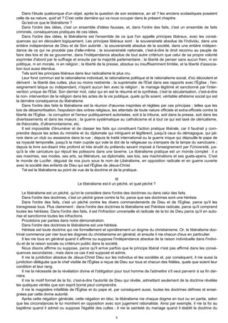 Dans l'étude quelconque d'un objet, après la question de son existence, an sit ? les anciens scolastiques posaient
celle de sa nature, quid sit ? C'est cette dernière qui va nous occuper dans le présent chapitre.
    Qu'est-ce que le libéralisme ?
    Dans l'ordre des idées, c'est un ensemble d'idées fausses, et, dans l'ordre des faits, c'est un ensemble de faits
criminels, conséquences pratiques de ces idées.
    Dans l'ordre des idées, le libéralisme est l'ensemble de ce que l'on appelle principes libéraux, avec les consé-
quences qui en découlent logiquement. Les principes libéraux sont : la souveraineté absolue de l'individu, dans une
entière indépendance de Dieu et de Son autorité ; la souveraineté absolue de la société, dans une entière indépen-
dance de ce qui ne procède pas d'elle-même ; la souveraineté nationale, c'est-à-dire le droit reconnu au peuple de
faire des lois et de se gouverner, dans l'indépendance absolue de tout autre critérium que celui de sa propre volonté
exprimée d'abord par le suffrage et ensuite par la majorité parlementaire ; la liberté de penser sans aucun frein, ni en
politique, ni en morale, ni en religion ; la liberté de la presse, absolue ou insuffisamment limitée, et la liberté d'associa-
tion tout aussi étendue.
    Tels sont les principes libéraux dans leur radicalisme le plus cru.
    Leur fond commun est le rationalisme individuel, le rationalisme politique et le rationalisme social, d'où découlent et
dérivent : la liberté des cultes, plus ou moins restreinte ; la suprématie de l'Etat dans ses rapports avec l'Église ; l'en-
seignement laïque ou indépendant, n'ayant aucun lien avec la religion ; le mariage légitimé et sanctionné par l'inter-
vention unique de l'Etat. Son dernier mot, celui qui en est le résumé et la synthèse, c'est la sécularisation, c'est-à-dire
la non- intervention de la religion dans les actes de la vie publique, quels qu'ils soient, véritable athéisme social qui est
la dernière conséquence du libéralisme.
    Dans l'ordre des faits le libéralisme est la réunion d'œuvres inspirées et réglées par ces principes ; telles que les
lois de désamortisation, l'expulsion des ordres religieux, les attentats de toute nature officiels et extra-officiels contre la
liberté de l'Eglise ; la corruption et l'erreur publiquement autorisées, soit à la tribune, soit dans la presse, soit dans les
divertissements et dans les mœurs ; la guerre systématique au catholicisme et à tout ce qui est taxé de cléricalisme,
de théocratie, d'ultramontanisme, etc.
    Il est impossible d'énumérer et de classer les faits qui constituent l'action pratique libérale, car il faudrait y com-
prendre depuis les actes du ministre et du diplomate qui intriguent et légifèrent, jusqu'à ceux du démagogue, qui pé-
rore dans un club ou assassine dans la rue ; depuis le traité international ou la guerre inique qui dépouille le pape de
sa royauté temporelle, jusqu'à la main cupide qui vole la dot de la religieuse ou s'empare de la lampe du sanctuaire ;
depuis le livre soi-disant très profond et très érudit du prétendu savant imposé à l'enseignement par l'Université, jus-
qu'à la vile caricature qui réjouit les polissons dans une taverne. Le libéralisme pratique est un monde complet : il a
ses maximes, ses modes, ses arts, sa littérature, sa diplomatie, ses lois, ses machinations et ses guets-apens. C'est
le monde de Lucifer, déguisé de nos jours sous le nom de Libéralisme, en opposition radicale et en guerre ouverte
avec la société des enfants de Dieu qui est l'Église de Jésus-Christ.
    Tel est le libéralisme au point de vue de la doctrine et de la pratique.

                                                              III
                                      Le libéralisme est-il un péché, et quel péché ?

    Le libéralisme est un péché, qu'on le considère dans l'ordre des doctrines ou dans celui des faits.
    Dans l'ordre des doctrines, c'est un péché grave contre la foi, parce que ses doctrines sont une hérésie.
    Dans l'ordre des faits, c'est un péché contre les divers commandements de Dieu et de I'Eglise, parce qu'il les
transgresse tous. Plus clairement : dans l'ordre des doctrines le libéralisme est l'hérésie radicale, parce qu'il comprend
toutes les hérésies. Dans l'ordre des faits, il est l'infraction universelle et radicale de la loi de Dieu parce qu'il en auto-
rise et sanctionne toutes les infractions.
    Procédons par parties dans notre démonstration.
    Dans l'ordre des doctrines le libéralisme est une hérésie.
    Hérésie est toute doctrine qui nie formellement et opiniâtrement un dogme du christianisme. Or, le libéralisme doc-
trinal commence par nier tous les dogmes du christianisme en général, et ensuite il nie chacun d'eux en particulier.
    Il les nie tous en général quand il affirme ou suppose l'indépendance absolue de la raison individuelle dans l'indivi-
du et de la raison sociale ou critérium public dans la société.
    Nous disons affirme ou suppose, parce qu'il arrive parfois que le principe libéral n'est pas affirmé dans les consé-
quences secondaires ; mais dans ce cas il est supposé et admis.
    Il nie la juridiction absolue de Jésus-Christ Dieu sur les individus et les sociétés et, par conséquent, il nie aussi la
juridiction déléguée que le chef visible de l'Église a reçue de Dieu sur tous et chacun des fidèles, quels que soient leur
condition et leur rang.
    Il nie la nécessité de la révélation divine et l'obligation pour tout homme de l'admettre s'il veut parvenir à sa fin der-
nière.
    Il nie le motif formel de la foi, c'est-à-dire l'autorité de Dieu qui révèle, admettant seulement de la doctrine révélée
les quelques vérités que son esprit borné peut comprendre.
    Il nie le magistère infaillible de l'Église et du pape et, par conséquent aussi, toutes les doctrines définies et ensei-
gnées par cette divine autorité.
    Après cette négation générale, cette négation en bloc, le libéralisme nie chaque dogme en tout ou en partie, selon
que les circonstances le lui montrent en opposition avec son jugement rationaliste. Ainsi par exemple, il nie la foi au
baptême quand il admet ou suppose l'égalité des cultes ; il nie la sainteté du mariage quand il établit la doctrine du

                                                              6
 