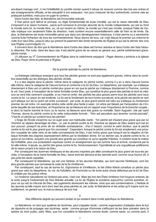 soi-disant mariage civil ; il nie l'infaillibilité du pontife romain quand il refuse de recevoir comme des lois ses ordres et
ses enseignements officiels, et les assujettit à son exequatur, non pour s'assurer de leur authenticité, comme cela se
pratiquait autrefois, mais pour en juger le contenu.
    Dans l'ordre des faits, le libéralisme est l'immoralité radicale.
    Il l'est parce qu'il détruit le principe, ou règle fondamentale de toute moralité, qui est la raison éternelle de Dieu
s'imposant à la raison humaine ; parce qu'il consacre le principe absurde de la morale indépendante, qui est au fond
la morale sans loi, la morale libre, ou, ce qui revient au même, la morale qui n'est pas morale, puisque l'idée de mo-
rale implique non seulement l'idée de direction, mais contient encore essentiellement celle de frein et de limite. De
plus, le libéralisme est toute immoralité parce que dans son développement historique, il s'est permis ou a sanctionné
comme licite l'infraction de tous les commandements. Nous disons de tous, car c'est depuis le premier qui ordonne le
culte d'un seul Dieu, jusqu'à celui qui prescrit le paiement des droits temporels de l'Église et qui est le dernier des cinq
que l'Eglise a promulgués (1).
    Il convient donc de dire que le libéralisme dans l'ordre des idées est l'erreur absolue et dans l'ordre des faits l'abso-
lu désordre. Par suite, dans les deux cas, il est péché grave de sa nature ex genere suo, péché extrêmement grave,
péché mortel.
                       è
    (1) Allusion au V Commandement de l'Église dans le catéchisme espagnol : Pagar diesma y primicia a la Iglesia
de Dios. Payer dîme et prémices à l'EgIise.

                                                            IV
                                     De la gravité spéciale du péché de libéralisme.

    La théologie catholique enseigne que tous les péchés graves ne sont pas également graves, même dans la condi-
tion essentielle qui les distingue des péchés véniels.
    Il y a des degrés dans le péché, même dans la catégorie du péché mortel, comme il y en a dans l'œuvre bonne
elle-même, dans la catégorie de l'œuvre bonne et conforme à la loi de Dieu. Le blasphème, par exemple, qui s'attaque
directement à Dieu est un péché mortel plus grave en soi que le péché qui s'attaque directement à l'homme, comme
le vol. Ceci posé, à l'exception de la haine formelle contre Dieu, qui constitue le plus grand des péchés et dont la créa-
ture se rend très rarement coupable, si ce n'est en enfer, les péchés les plus graves parmi tous les péchés sont ceux
contre la foi. La raison en est évidente. La foi est le fondement de tout l'ordre surnaturel, et le péché est péché en tant
qu'il attaque sur tel ou point cet ordre surnaturel ; par suite, le plus grand péché est celui qui s'attaque au fondement
premier de cet ordre. Un exemple rendra cette vérité plus facile à saisir. Un arbre est blessé par l'amputation de n'im-
porte laquelle de ses branches, et l'importance de sa blessure est en rapport avec l'importance de la branche coupée ;
si donc la hache tranche le tronc ou la racine, la blessure sera très grave ou mortelle. Saint Augustin, cité par saint
Thomas, donne du péché contre la foi cette indiscutable formule : "Hoc est peccatum quo tenentur cuncta peccata",
"c'est là un péché qui contient tous les péchés".
    L'Ange de l'Ecole s'exprime sur ce sujet avec son habituelle clarté : "Un péché est d'autant plus grave que par lui
l'homme se sépare davantage de Dieu ; or, par le péché contre la foi, l'homme se sépare de Dieu autant qu'il est en
son pouvoir, puisqu'il se prive de sa véritable connaissance ; d'où il ressort, conclut le saint docteur, que le péché
contre la foi est le plus grand que l'on connaisse". Cependant, lorsque le péché contre la foi est simplement une priva-
tion coupable de cette vertu et de cette connaissance de Dieu, il est moins grave que lorsqu'il est la négation et l'at-
taque formelle des dogmes expressément définis par la révélation divine. En ce dernier cas, le péché contre la foi, si
grave en lui-même, acquiert une gravité plus grande qui constitue ce qu'on appelle l'hérésie. Il contient toute la malice
de l'infidélité, plus une protestation expresse contre un enseignement qui est comme faux et erroné, condamné par la
foi elle-même. Il ajoute, au péché très grave contre la foi, l'endurcissement, l'opiniâtreté et une orgueilleuse préférence
de la raison propre à la raison de Dieu.
    Par conséquent les doctrines hérétiques et les œuvres inspirées par elles constituent le plus grand de tous les pé-
chés, à l'exception de la haine formelle de Dieu, haine dont les démons et les damnés sont, comme nous l'avons dit, à
peu près les seuls capables.
    Par conséquent le libéralisme, qui est une hérésie, et les œuvres libérales, qui sont œuvres hérétiques, sont les
plus grands péchés que connaisse le code de la foi chrétienne.
    Par conséquent, sauf le cas de bonne foi, d'ignorance et d'irréflexion, le fait d'être libéral constitue un péché plus
grand que celui du blasphème, du vol, de l'adultère, de l'homicide ou de toute autre chose défendue par la loi de Dieu
et châtiée par Sa justice infinie.
    Le moderne naturalisme ne l'entend pas ainsi, c'est vrai. Mais les lois des États chrétiens l'ont toujours entendu de
la sorte jusqu'à l'avènement de l'ère libérale actuelle. La loi de l'Église le proclame aujourd'hui comme autrefois, et,
pour ce qui est du tribunal de Dieu, ses jugements demeurent les mêmes, ainsi que ses condamnations. L'hérésie et
les œuvres qu'elle inspire sont donc bien les pires péchés et, par suite, le libéralisme et les actes qu'il inspire sont na-
turellement, ex genere suo, le mal au-dessus de tout mal.

                                                           V
             Des différents degrés qui peuvent exister et qui existent dans l'unité spécifique du libéralisme.

   Le libéralisme, en tant que système de doctrines, peut s'appeler école ; comme organisation d'adeptes dans le but
de répandre et de propager ses doctrines, secte ; comme groupe d'hommes s'efforçant de les faire prévaloir dans la
sphère du droit public, parti. Mais, que l'on considère le libéralisme comme école, comme secte, ou comme parti, il

                                                             7
 
