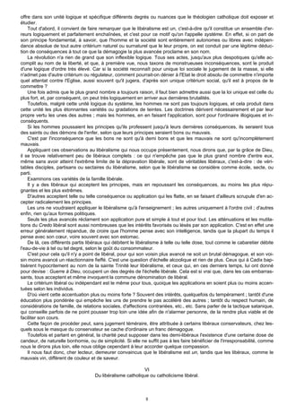 offre dans son unité logique et spécifique différents degrés ou nuances que le théologien catholique doit exposer et
étudier.
    Tout d'abord, il convient de faire remarquer que le libéralisme est un, c'est-à-dire qu'il constitue un ensemble d'er-
reurs logiquement et parfaitement enchaînées, et c'est pour ce motif qu'on l'appelle système. En effet, si on part de
son principe fondamental, à savoir, que l'homme et la société sont entièrement autonomes ou libres avec indépen-
dance absolue de tout autre critérium naturel ou surnaturel que le leur propre, on est conduit par une légitime déduc-
tion de conséquences à tout ce que la démagogie la plus avancée proclame en son nom.
    La révolution n'a rien de grand que son inflexible logique. Tous ses actes, jusqu'aux plus despotiques qu'elle ac-
complit au nom de la liberté, et que, à première vue, nous taxons de monstrueuses inconséquences, sont le produit
d'une logique d'ordre très élevé. Car si la société reconnaît pour unique loi sociale le jugement de la masse, si elle
n'admet pas d'autre critérium ou régulateur, comment pourrait-on dénier à l'Etat le droit absolu de commettre n'importe
quel attentat contre l'Eglise, aussi souvent qu'il jugera, d'après son unique critérium social, qu'il est à propos de le
commettre ?
    Une fois admis que le plus grand nombre a toujours raison, il faut bien admettre aussi que la loi unique est celle du
plus fort, et, par conséquent, on peut très logiquement en arriver aux dernières brutalités.
    Toutefois, malgré cette unité logique du système, les hommes ne sont pas toujours logiques, et cela produit dans
cette unité les plus étonnantes variétés ou gradations de teintes. Les doctrines dérivent nécessairement et par leur
propre vertu les unes des autres ; mais les hommes, en en faisant l'application, sont pour l'ordinaire illogiques et in-
conséquents.
    Si les hommes poussaient les principes qu'ils professent jusqu'à leurs dernières conséquences, ils seraient tous
des saints ou des démons de l'enfer, selon que leurs principes seraient bons ou mauvais.
    C'est par l'inconséquence que les bons ne sont qu'à demi bons et que les mauvais ne sont qu'incomplètement
mauvais.
    Appliquant ces observations au libéralisme qui nous occupe présentement, nous dirons que, par la grâce de Dieu,
il se trouve relativement peu de libéraux complets : ce qui n'empêche pas que le plus grand nombre d'entre eux,
même sans avoir atteint l'extrême limite de la dépravation libérale, sont de véritables libéraux, c'est-à-dire : de véri-
tables disciples, partisans ou sectaires du libéralisme, selon que le libéralisme se considère comme école, secte, ou
parti.
    Examinons ces variétés de la famille libérale.
    Il y a des libéraux qui acceptent les principes, mais en repoussant les conséquences, au moins les plus répu-
gnantes et les plus extrêmes.
    D'autres acceptent telle ou telle conséquence ou application qui les flatte, en se faisant d'ailleurs scrupule d'en ac-
cepter radicalement les principes.
    Les uns ne voudraient appliquer le libéralisme qu'à l'enseignement ; les autres uniquement à l'ordre civil ; d'autres
enfin, rien qu'aux formes politiques.
    Seuls les plus avancés réclament son application pure et simple à tout et pour tout. Les atténuations et les mutila-
tions du Credo libéral sont aussi nombreuses que les intérêts favorisés ou lésés par son application. C'est en effet une
erreur généralement répandue, de croire que l'homme pense avec son intelligence, tandis que la plupart du temps il
pense avec son cœur, voire souvent avec son estomac.
    De là, ces différents partis libéraux qui débitent le libéralisme à telle ou telle dose, tout comme le cabaretier débite
l'eau-de-vie à tel ou tel degré, selon le goût du consommateur.
    C'est pour cela qu'il n'y a point de libéral, pour qui son voisin plus avancé ne soit un brutal démagogue, et son voi-
sin moins avancé un réactionnaire fieffé. C'est une question d'échelle alcoolique et rien de plus. Ceux qui à Cadix bap-
tisèrent hypocritement au nom de la sainte Trinité leur libéralisme, et ceux qui, en ces derniers temps, lui ont donné
pour devise : Guerre à Dieu, occupent un des degrés de l'échelle libérale. Cela est si vrai que, dans les cas embarras-
sants, tous acceptent et même invoquent la commune dénomination de libéral.
    Le critérium libéral ou indépendant est le même pour tous, quoique les applications en soient plus ou moins accen-
tuées selon les individus.
    D'où vient cette accentuation plus ou moins forte ? Souvent des intérêts, quelquefois du tempérament ; tantôt d'une
éducation plus pondérée qui empêche les uns de prendre le pas accéléré des autres ; tantôt du respect humain, de
considérations de famille, de relations sociales, d'affections contrariées, etc., etc. Sans parler de la tactique satanique,
qui conseille parfois de ne point pousser trop loin une idée afin de n'alarmer personne, de la rendre plus viable et de
faciliter son cours.
    Cette façon de procéder peut, sans jugement téméraire, être attribuée à certains libéraux conservateurs, chez les-
quels sous le masque du conservateur se cache d'ordinaire un franc démagogue.
    Toutefois et parlant en général, la charité peut supposer dans les demi-libéraux l'existence d'une certaine dose de
candeur, de naturelle bonhomie, ou de simplicité. Si elle ne suffit pas à les faire bénéficier de l'irresponsabilité, comme
nous le dirons plus loin, elle nous oblige cependant à leur accorder quelque compassion.
    Il nous faut donc, cher lecteur, demeurer convaincus que le libéralisme est un, tandis que les libéraux, comme le
mauvais vin, diffèrent de couleur et de saveur.

                                                           VI
                                    Du libéralisme catholique ou catholicisme libéral.



                                                             8
 
