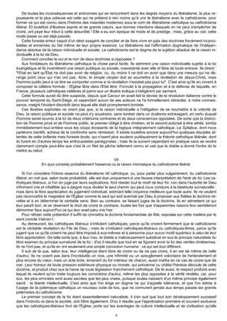 De toutes les inconséquences et antinomies qui se rencontrent dans les degrés moyens du libéralisme, la plus re-
poussante et la plus odieuse est celle qui ne prétend à rien moins qu'à unir le libéralisme avec le catholicisme, pour
former ce qui est connu dans l'histoire des insanités modernes sous le nom de libéralisme catholique ou catholicisme
libéral. Et toutefois d'illustres esprits et de grands cœurs, aux bonnes intentions desquels on ne peut s'empêcher de
croire, ont payé leur tribut à cette absurdité ! Elle a eu son époque de mode et de prestige ; mais, grâce au ciel, cette
mode passe ou est déjà passée.
     Cette funeste erreur naquit d'un désir exagéré de concilier et de faire vivre en paix des doctrines forcément inconci-
liables et ennemies du fait même de leur propre essence. Le libéralisme est l'affirmation dogmatique de l'indépen-
dance absolue de la raison individuelle et sociale. Le catholicisme est le dogme de la sujétion absolue de la raison in-
dividuelle à la loi de Dieu.
     Comment concilier le oui et le non de deux doctrines si opposées ?
     Aux fondateurs du libéralisme catholique la chose parut facile. Ils admirent une raison individuelle sujette à la loi
évangélique et ils inventèrent une raison publique ou sociale, coexistante avec elle et libre de toute entrave. Ils dirent :
"l'Etat en tant qu'État ne doit pas avoir de religion, ou, du moins il ne doit en avoir que dans une mesure qui ne dé-
range point ceux qui n'en ont pas. Ainsi, le simple citoyen doit se soumettre à la révélation de Jésus-Christ, mais
l'homme public peut à ce titre se comporter comme si la révélation n'existait pas pour lui". C'est ainsi qu'ils en vinrent à
composer la célèbre formule : l'Eglise libre dans l'Etat libre. Formule à la propagation et à la défense de laquelle, en
France, plusieurs catholiques célèbres et parmi eux un illustre évêque s'obligèrent par serment.
     Cette formule aurait dû être suspecte, depuis que Cavour en avait fait la devise de la révolution italienne contre le
pouvoir temporel du Saint-Siège, et cependant aucun de ses auteurs ne l'a formellement rétractée, à notre connais-
sance, malgré l'évident discrédit dans lequel elle était promptement tombée.
     Ces illustres sophistes ne virent pas que, si la raison individuelle a l'obligation de se soumettre à la volonté de
Dieu, la raison publique et sociale ne peut s'y soustraire, sans tomber dans un dualisme extravagant, en vertu duquel
l'homme serait soumis à la loi de deux critériums contraires et de deux consciences opposées. De sorte que la distinc-
tion de l'homme privé et de l'homme public, le premier obligé à être chrétien, et le second autorisé à être athée, tomba
immédiatement tout entière sous les coups écrasants de la logique intégralement catholique. Le Syllabus, dont nous
parlerons bientôt, acheva de la confondre sans rémission. Il existe toutefois encore aujourd'hui quelques disciples at-
tardés de cette brillante mais funeste école, qui n'osent plus soutenir publiquement la théorie catholique libérale, dont
ils furent en d'autres temps les enthousiastes panégyristes ; mais ils la suivent cependant en pratique sans se rendre
clairement compte peut-être que c'est là un filet de pêche tellement connu et usé que le diable a donné l'ordre de le
mettre au rebut.

                                                         VII
                En quoi consiste probablement l'essence ou la raison intrinsèque du catholicisme libéral.

    Si l'on considère l'intime essence du libéralisme dit catholique, ou, pour parler plus vulgairement, du catholicisme
libéral, on voit que, selon toute probabilité, elle est due uniquement à une fausse interprétation de l'acte de foi. Les ca-
tholiques libéraux, si l'on en juge par leurs explications, font résider tout le motif de leur foi, non dans l'autorité de Dieu
infiniment vrai et infaillible qui a daigné nous révéler le seul chemin qui peut nous conduire à la béatitude surnaturelle :
mais dans la libre appréciation du jugement individuel, estimant telle croyance meilleure que toute autre. Ils ne veulent
pas reconnaître le magistère de l'Église comme le seul qui soit autorisé par Dieu à proposer aux fidèles la doctrine ré-
vélée et à en déterminer le véritable sens. Bien au contraire, se faisant juges de la doctrine, ils en admettent ce qui
leur paraît bon, et se réservent le droit de croire le contraire, toutes les fois que d'apparentes raisons leur sembleront
démontrer faux aujourd'hui ce qui leur avait paru vrai hier.
    Pour réfuter cette prétention il suffit de connaître la doctrine fondamentale de fide, exposée sur cette matière par le
saint concile Vatican I.
    Au demeurant, les catholiques libéraux s'intitulent catholiques, parce qu'ils croient fermement que le catholicisme
est la véritable révélation du Fils de Dieu ; mais ils s'intitulent catholiques-libéraux ou catholiques-libres, parce qu'ils
jugent que ce qu'ils croient ne peut être imposé à eux-mêmes et à personne pour aucun motif supérieur à celui de leur
libre appréciation. De telle sorte que, à leur insu, le diable a malicieusement substitué en eux le principe naturaliste du
libre examen du principe surnaturel de la foi ; d'où il résulte que tout en se figurant avoir la foi des vérités chrétiennes,
ils ne l'ont pas, et qu'ils en ont seulement une simple conviction humaine : ce qui est tout différent.
    Il suit de là que, selon eux, leur intelligence étant libre de croire ou de ne pas croire, il en est de même de celle
d'autrui. Ils ne voient pas dans l'incrédulité un vice, une infirmité ou un aveuglement volontaire de l'entendement et
plus encore du cœur, mais un acte licite, émanant du for intérieur de chacun, aussi maître en ce cas de croire que de
nier. Leur horreur de toute pression extérieure physique ou morale, qui prévienne ou châtie l'hérésie découle de cette
doctrine, et produit chez eux la haine de toute législation franchement catholique. De là aussi, le respect profond avec
lequel ils veulent qu'on traite toujours les convictions d'autrui, même les plus opposées à la vérité révélée, car, pour
eux, les plus erronées sont aussi sacrées que les plus vraies, puisque toutes naissent d'un même principe également
sacré : la liberté intellectuelle. C'est ainsi que l'on érige en dogme ce qui s'appelle tolérance, et que l'on édicte à
l'usage de la polémique catholique un nouveau code de lois, que ne connurent jamais aux temps passés les grands
polémistes du catholicisme.
    Le premier concept de la foi étant essentiellement naturaliste, il s'en suit que tout son développement successif
dans l'individu et dans la société, doit l'être également. D'où il résulte que l'appréciation première et souvent exclusive
que les catholiques-libéraux font de l'Eglise, porte sur les avantages de culture intellectuelle et de civilisation qu'elle

                                                              9
 