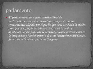 El parlamento es un órgano constitucional de un Estado con sistema parlamentario, compuesto por los representantes elegidos por el pueblo que tiene atribuida la misión principal de expresar la voluntad de éste, elaborando y aprobando normas jurídicas de carácter general e interviniendo en la integración y funcionamiento de otras instituciones del Estado. Su misión es la misma que la del Congreso 