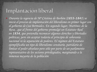 Durante la regencia de Mª Cristina de Borbón ( 1833-1841 ) se inició el proceso de implantación del liberalismo en primer lugar con el gobierno de Cea Bermúdez. En segundo lugar, Martínez de la Rosa , que al frente del gobierno promulgó un Estatuto Real en  1834 , que pretendía reconocer algunos derechos y libertades políticas, pero sin aceptar todavía el principio de soberanía nacional ni la separación de poderes. El régimen del Estatuto ejemplificaba un tipo de liberalismo censitario, partidario de limitar el poder absoluto pero sólo por parte de un parlamento representativo de los sectores privilegiados, marginando a la inmensa mayoría de la población 