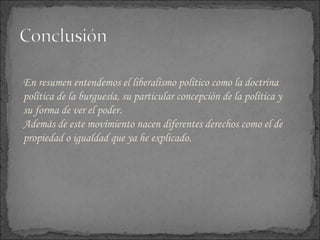 En resumen entendemos el liberalismo político como la doctrina política de la burguesía, su particular concepción de la política y su forma de ver el poder. Además de este movimiento nacen diferentes derechos como el de propiedad o igualdad que ya he explicado. 