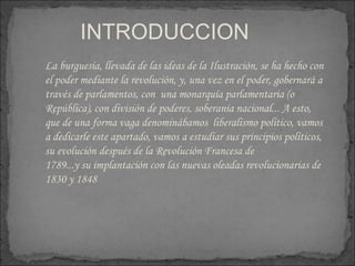 INTRODUCCION  La burguesía, llevada de las ideas de la Ilustración, se ha hecho con el poder mediante la revolución, y, una vez en el poder, gobernará a través de parlamentos, con  una monarquía parlamentaria (o República), con división de poderes, soberanía nacional... A esto, que de una forma vaga denominábamos  liberalismo político, vamos a dedicarle este apartado, vamos a estudiar sus principios políticos, su evolución después de la Revolución Francesa de  1789...y su implantación con las nuevas oleadas revolucionarias de 1830 y 1848 