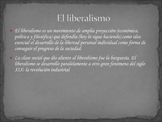 El  liberalismo es un movimiento de amplia proyección (económica, política y filosófica) que defendía (hoy lo sigue haciendo) como idea esencial el desarrollo de la libertad personal individual como forma de conseguir el progreso de la sociedad.  La clase social que dio aliento al liberalismo fue la burguesía. El liberalismo se desarrollo paralelamente a otro gran fenómeno del siglo XIX: la revolución industrial 