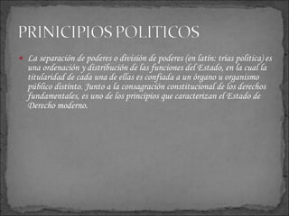 La separación de poderes o división de poderes (en latín:  trias politica ) es una ordenación y distribución de las funciones del Estado, en la cual la titularidad de cada una de ellas es confiada a un órgano u organismo público distinto. Junto a la consagración constitucional de los derechos fundamentales, es uno de los principios que caracterizan el Estado de Derecho moderno.  