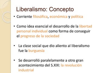 Liberalismo: Concepto
• Corriente filosófica, económica y política
• Como idea esencial el desarrollo de la libertad
personal individual como forma de conseguir
el progreso de la sociedad
• La clase social que dio aliento al liberalismo
fue la burguesía
• Se desarrolló paralelamente a otro gran
acontecimiento del S.XIX: la revolución
industrial
 