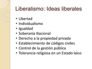 Liberalismo: Ideas liberales
• Libertad
• Individualismo
• Igualdad
• Soberanía Nacional
• Derecho a la propiedad privada
• Establecimiento de códigos civiles
• Control de la gestión pública
• Tolerancia religiosa en un Estado laico
 