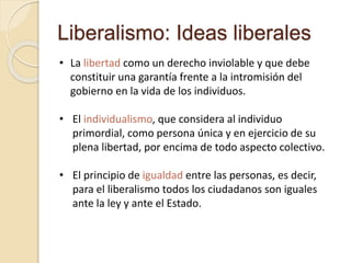 Liberalismo: Ideas liberales
• La libertad como un derecho inviolable y que debe
constituir una garantía frente a la intromisión del
gobierno en la vida de los individuos.
• El individualismo, que considera al individuo
primordial, como persona única y en ejercicio de su
plena libertad, por encima de todo aspecto colectivo.
• El principio de igualdad entre las personas, es decir,
para el liberalismo todos los ciudadanos son iguales
ante la ley y ante el Estado.
 